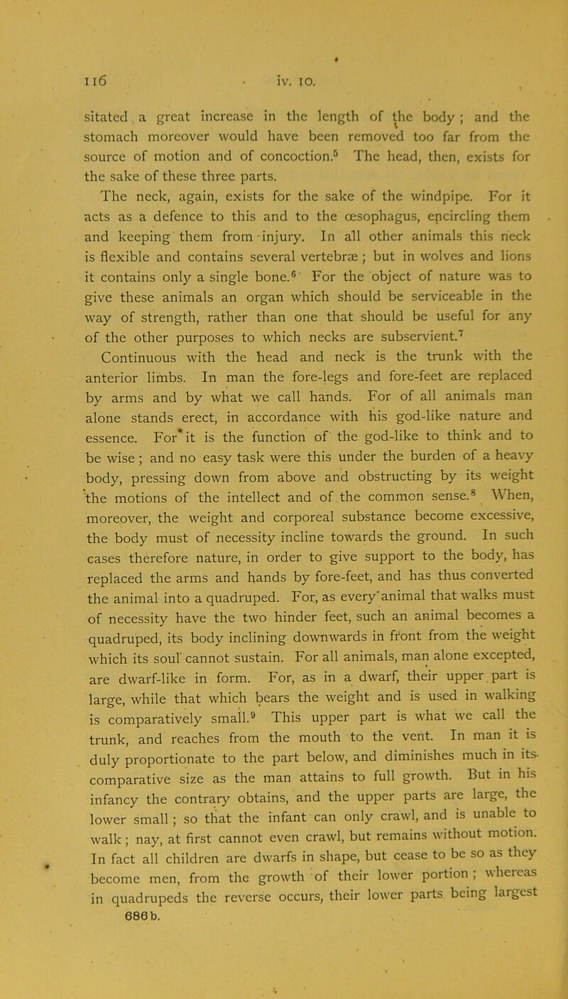 sitated a great increase in the length of the body ; and the stomach moreover would have been removed too far from the source of motion and of concoction.® The head, then, exists for the sake of these three parts. The neck, again, exists for the sake of the windpipe. For it acts as a defence to this and to the oesophagus, epcircling them and keeping'them from injury. In all other animals this neck is flexible and contains several vertebrae; but in wolves and lions it contains only a single bone.® For the object of nature was to give these animals an organ which should be serviceable in the way of strength, rather than one that should be useful for any of the other purposes to which necks are subservient’ Continuous with the head and neck is the tiaink with the anterior limbs. In man the fore-legs and fore-feet are replaced by arms and by what we call hands. For of all animals man alone stands erect, in accordance with his god-like nature and essence. For* it is the function of the god-like to think and to be wise; and no easy task were this under the burden of a hea\y body, pressing down from above and obstructing by its weight the motions of the intellect and of the common sense.® When, moreover, the weight and corporeal substance become excessive, the body must of necessity incline towards the ground. In such cases therefore nature, in order to give support to the body, has replaced the arms and hands by fore-feet, and has thus converted the animal into a quadruped. For, as every'animal that walks must of necessity have the two hinder feet, such an animal becomes a quadruped, its body inclining downwards in front from the weight which its soul cannot sustain. For all animals, man alone excepted, are dwarf-like in form. For, as in a dwarf, their upper part is large, while that which bears the weight and is used in walking is comparatively small.® This upper part is what we call the trunk, and reaches from the mouth to the vent. In man it is duly proportionate to the part below, and diminishes much in its- comparative size as the man attains to full growth. But in his infancy the contrary obtains, and the upper parts are large, the lower small; so that the Infant can only crawl, and is unable to walk; nay, at first cannot even crawl, but remains without motion. In fact all children are dwarfs in shape, but cease to be so as they become men, from the growth of their lower portion; whereas in quadrupeds the reverse occurs, their lower parts being largest