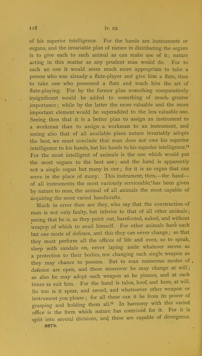 of his superior intelligence. For the hands are instruments or organs, and the invariable plan of nature in distributing the organs is to give each to such animal as can make use of it; nature acting in this matter as any prudent man would do. For to such an one it would seem much more appropriate to take a person who was already a flute-player and give him a flute, than to take one who possessed a flute and teach him the art of flute-playing. For by the former plan something comparatively insignificant would be added to something of much, greater importance; while by the latter the more valuable and the more important element would be superadded to the less valuable one. Seeing then that it is a better plan to assign an instrument to a workman than to assign:a workman to an instrument, and seeing also that of all available plans nature invariably adopts the best, we must conclude that man does not owe his superior intelligence to his hands, but his hands to his superior intelligence.'* For the most intelligent of animals is the one which would put the most organs to the best use; and the hand is apparently not a single organ but many in one; for it is an organ that can serve in the place of many. This instrument, then,—the hand— of all instruments the most variously serviceable,’ has been given by nature to man, the animal of all animals the most capable of acquiring the most varied handicrafts. Much in error then are they, who say that the construction of man is not only faulty, but inferior to that of all other animals; seeing that he is, as they point out, barefooted, naked, and without weapon of which to avail himself. For other animals have each but one mode of defence, and this they can never change; so that they must perform all the offices of life and even, so to speak, sleep with sandals on, never laying aside whatever serves as a protection to their bodies, nor changing such single weapon as they may chance to possess. But to man numerous modes of defence are open, and these moreover he may change at will ; as also he may adopt such weapon as he pleases, and at such times as suit him. For the hand is talon, hoof, and horn, at will. So too is it spear, and sword, and whatsoever other weapon or instrument you please ; for all these can it be fiom its power of grasping and holding them all.'^ In harmony with this varied . office is the form which nature has contrived for it. For it is split into several divisions, ancj these are capable of divergence.