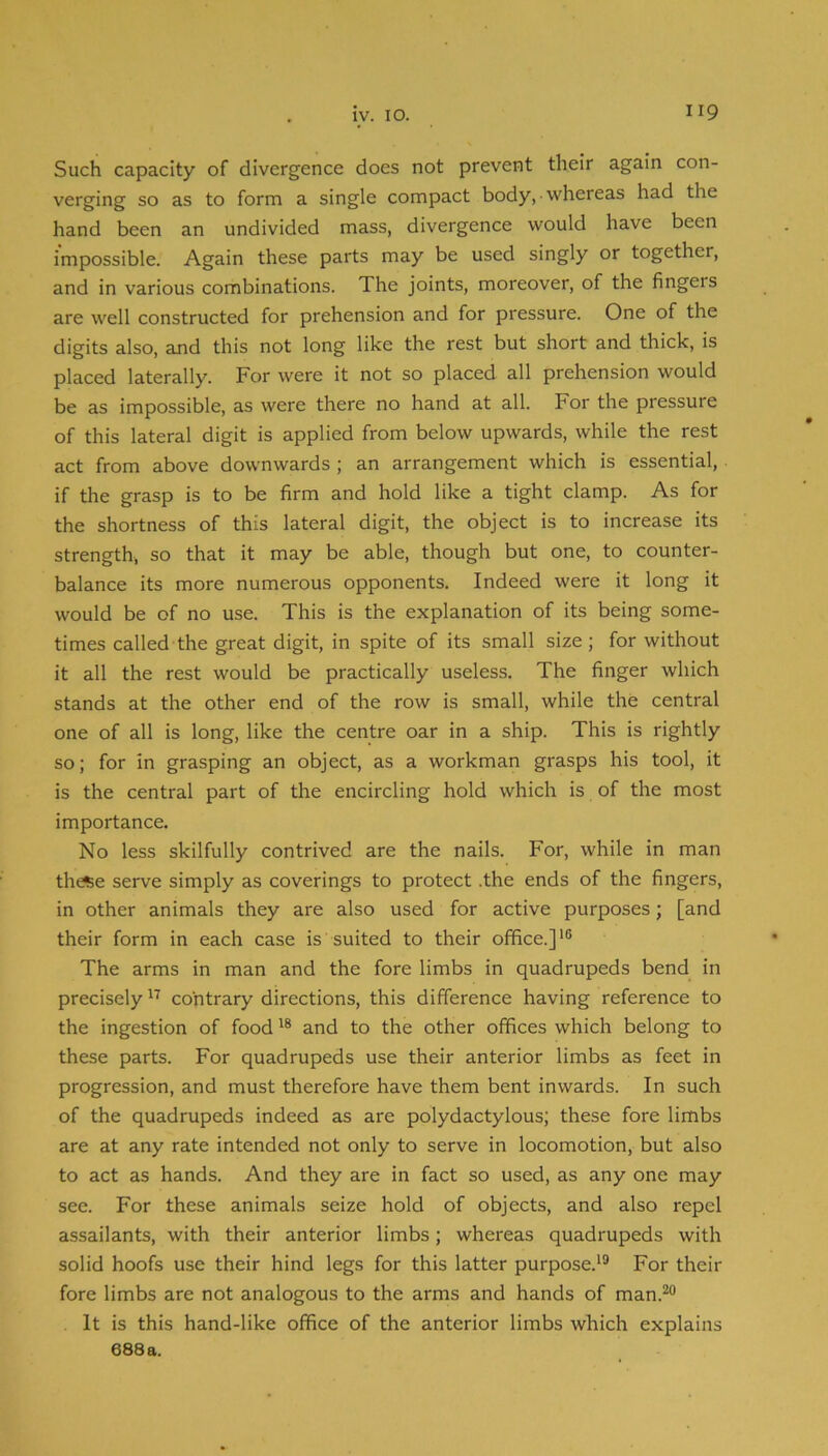 Such capacity of divergence does not prevent their again con- verging so as to form a single compact body, whereas had the hand been an undivided mass, divergence would have been impossible. Again these parts may be used singly or together, and in various combinations. The joints, moreover, of the fingers are well constructed for prehension and for pressure. One of the digits also, and this not long like the rest but short and thick, is placed laterally. For were it not so placed all prehension would be as impossible, as were there no hand at all. For the pressure of this lateral digit is applied from below upwards, while the rest act from above downwards; an arrangement which is essential, if the grasp is to be firm and hold like a tight clamp. As for the shortness of this lateral digit, the object is to increase its strength, so that it may be able, though but one, to counter- balance its more numerous opponents. Indeed were it long it would be of no use. This is the explanation of its being some- times called the great digit, in spite of its small size ; for without it all the rest would be practically useless. The finger which stands at the other end of the row is small, while the central one of all is long, like the centre oar in a ship. This is rightly so; for in grasping an object, as a workman grasps his tool, it is the central part of the encircling hold which is of the most importance. No less skilfully contrived are the nails. For, while in man th*e serve simply as coverings to protect .the ends of the fingers, in other animals they are also used for active purposes; [and their form in each case is suited to their office.]*® The arms in man and the fore limbs in quadrupeds bend in precisely contrary directions, this difference having reference to the ingestion of food and to the other offices which belong to these parts. For quadrupeds use their anterior limbs as feet in progression, and must therefore have them bent inwards. In such of the quadrupeds indeed as are polydactylous; these fore limbs are at any rate intended not only to serve in locomotion, but also to act as hands. And they are in fact so used, as any one may see. For these animals seize hold of objects, and also repel assailants, with their anterior limbs; whereas quadrupeds with solid hoofs use their hind legs for this latter purpose.*® For their fore limbs are not analogous to the arms and hands of man.®** It is this hand-like office of the anterior limbs which explains