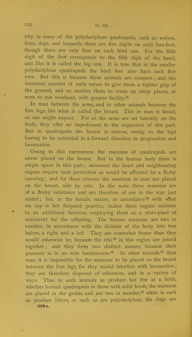 why in some of tlie polydactylous quadrupeds, such as wolv'es, lions, dogs, and leopards, there -are five digits on each fore-foot, though there are only four on each hind one. For the fifth digit of the foot corresponds to the fifth digit of the hand, and like it is called the big one. It is true that in the smaller polydactylous quadrupeds the hind feet also have each five toes. But this is because these animals are creepers ; and the increased number of nails serves to give them a tighter grip of the ground, and so enables them to creep up steep places, or even to run overhead, with greater facility.^^ In man between the arms, and in other animals between the fore legs, lies what is called the breast. This in man is broad, as one might expect. For as the arms are set laterally on the body, they offer no impediment to the expansion of this part. But in quadrupeds the breast is narrow, owing to the legs having to be extended in a forward direction in progression and locomotion. Owing to this narrowness the mammae of quadrupeds are never placed on the breast. But in the human body there is ample space in this part; moreover the heart and neighbouring organs require such protection as would be afforded by a fleshy covering ; and for these reasons the mammae in man are placed on the breast, side by side. In the male these mammae are of a fleshy substance and -are therefore of use in the way just stated; but, in the female, nature, in accordance with w^at we say is her frequent practice, makes these organs’ minister to an additional function, employing them as a store-place of nutriment for the offspring. The human mammae are two in number, in accordance with the division of the body into two halves, a right and a left. They are somewhat firmer than they would otherwise be, because the ribs^® in this region are joined together ; and they form two distinct masses, because their presence is in no wise burdensome.^^ In other animals “ than man, it is impossible for the mammas to be placed on the breast between the fore legs, for they would interfere with locomotion ; they are therefore disposed of otherwise, and in a variety of ways. Thus in such animals as produce but few at a birth, whether horned quadrupeds or those with solid hoofs, the mammas are placed in the groins, and are two in number,^® while in such as produce litters, or such as are polydactylous, the dugs are