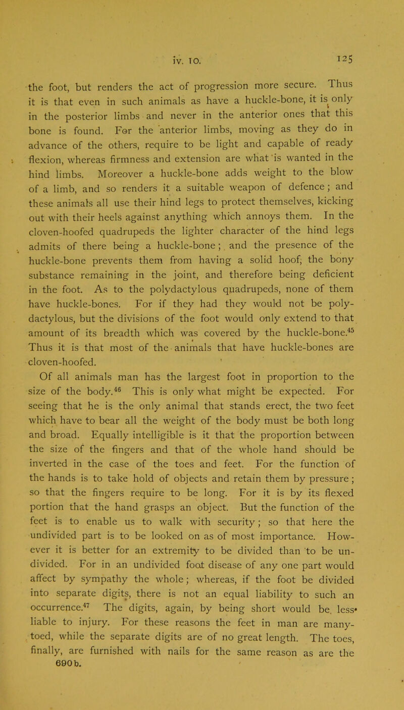 the foot, but renders the act of progression more secure. Thus it is that even in such animals as have a huckle-bone, it is^ only in the posterior limbs and never in the anterior ones that this bone is found. For the anterior limbs, moving as they do in advance of the others, require to be light and capable of ready flexion, whereas firmness and extension are what is wanted in the hind limbs. Moreover a huckle-bone adds weight to the blow of a limb, and so renders it a suitable weapon of defence; and these animats all use their hind legs to protect themselves, kicking out with their heels against anything which annoys them. In the cloven-hoofed quadrupeds the lighter character of the hind legs admits of there being a huckle-bone;, and the presence of the huckle-bone prevents them from having a solid hoof, the bony substance remaining in the joint, and therefore being deficient in the foot. As to the polydactylous quadrupeds, none of them have huckle-bones. For if they had they would not be poly- dactylous, but the divisions of the foot would only extend to that amount of its breadth which was covered by the huckle-bone.^® Thus it is that most of the animals that have huckle-bones are cloven-hoofed. Of all animals man has the largest foot in proportion to the size of the body.^® This is only what might be expected. For seeing that he is the only animal that stands erect, the two feet which have to bear all the weight of the body must be both long and broad. Equally intelligible is it that the proportion between the size of the fingers and that of the whole hand should be inverted in the case of the toes and feet. For the function of the hands is to take hold of objects and retain them by pressure; so that the fingers require to be long. For it is by its flexed portion that the hand grasps an object. But the function of the feet is to enable us to walk with security; so that here the undivided part is to be looked on as of most importance. How- ever it is better for an extremity to be divided than to be un- divided. For in an undivided foot disease of any one part would affect by sympathy the whole; whereas, if the foot be divided into separate digits, there is not an equal liability to such an occurrence.'*'^ The digits, again, by being short would be, less* liable to injury. For these reasons the feet in man are many- toed, while the separate digits are of no great length. The toes, finally, are furnished with nails for the same reason as are the 690 b.