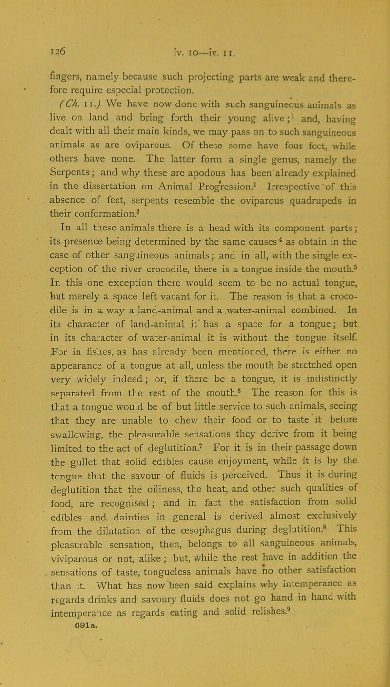 IV. lO—IV. I I. fingers, namely because such projecting parts are weak and there- fore require especial protection. (Ch. ii.) We have now done with such sanguineous animals as live on land and bring forth their young alive; * and, having dealt with all their main kinds, we may pass on to such sanguineous animals as are oviparous. Of these some have four feet, while others have none. The latter form a single genus, namely the Serpents; and why these are apodous has been already explained in the dissertation on Animal Progression.^ Irrespective’of this absence of feet, serpents resemble the oviparous quadrupeds in their conformation.® In all these animals there is a head with its component parts; its presence being determined by the same causes ^ as obtain in the case of other sanguineous animals; and in all, with the single ex- ception of the river crocodile, there is a tongue inside the mouth.® In this one exception there would seem to be no actual tongue, but merely a space left vacant for it. The reason is that a croco- dile is in a way a land-animal and a .water-animal combined. In its character of land-animal it' has a space for a tongue; but in its character of water-animal it is without the tongue itself. For in fishes, as has already been mentioned, there is either no appearance of a tongue at all, unless the mouth be stretched open very widely indeed; or, if there be a tongue, it is indistinctly separated from the rest of the mouth.® The reason for this is that a tongue would be of but little service to such animals, seeing that they are unable to chew their food or to taste it before swallowing, the pleasurable sensations they derive from it being limited to the act of deglutition.'^ For it is in their passage down the gullet that solid edibles cause enjoyment, while it is by the tongue that the savour of fluids is perceived. Thus it is during deglutition that the oiliness, the heat, and other such qualities of food, are recognised; and in fact the satisfaction from solid edibles and dainties in general is derived almost exclusively from the dilatation of the oesophagus during deglutition.® This pleasurable sensation, then, belongs to all sanguineous animals, viviparous or not, alike; but, while the rest have in addition the sensations of taste, tongueless animals have no other satisfaction than it. What has now been said explains why intemperance as regards drinks and savoury fluids does not go hand in hand with intemperance as regards eating and solid relishes.® 691a.