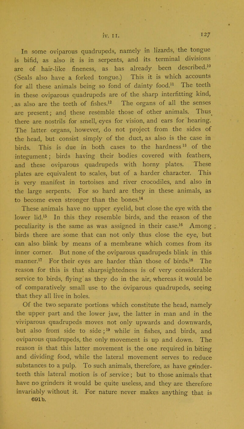 In some oviparous quadrupeds, namely in lizards, the tongue is bifid, as also it is in serpents, and its terminal divisions are of hair-like fineness, as has already been described.'® (Seals also have a forked tongue.) This it is which accounts for all these animals being so fond of dainty food. The teeth in these oviparous quadrupeds are of the sharp interfitting kind, as also are the teeth of fishes.'^ The organs of all the senses are present; and these resemble those of other animals. Thus^ there are nostrils for smell, eyes for vision, and ears for hearing. The latter organs, however, do not project from the sides of the head, but consist simply of the duct, as also is the case in birds. This is due in both cases to the hardness'® of the integument; birds having their bodies covered with feathers, and these oviparous quadrupeds with horny plates. These plates are equivalent to scales, but of a harder character. This is very manifest in tortoises and river crocodiles, and also in the large serpents. For so hard are they in these animals, as to become even stronger than the bones.'^ These animals have no upper eyelid, but close the eye with the lower lid.'® In this they resemble birds, and the reason of the peculiarity is the same as was assigned in their case.'® Among birds there are some that can not only thus close the eye, but can also blink by means of a membrane which comes from its inner corner. But none of the oviparous quadrupeds blink in this manner.''' For their eyes are harder than those of birds.'® The reason for this is that sharpsightedness is of very considerable service to birds, flying' as they do in the air, whereas it would be of comparatively small use to the oviparous quadrupeds, seeing that they all live in holes. Of the two separate portions which constitute the head, namely the upper part and the lower jaw, the latter in man and in the viviparous quadrupeds moves not only upwards and downwards, but also front side to side;while in fishes, and birds, and oviparous quadrupeds, the only movement is up and down. The reason is that this latter movement is the one required in biting and dividing food, while the lateral movement serves to reduce substances to a pulp. To such animals, therefore, as have grinder- teeth this lateral motion is of service; but to those animals that have no grinders it would be quite useless, and they are therefore invariably without it. For nature never makes anything that is 691b.