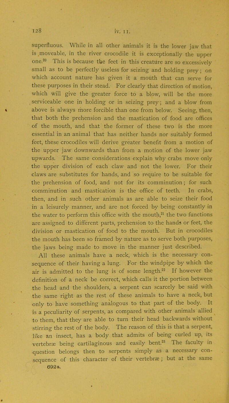 superfluous. While in all other animals it is the lower jaw that is moveable, in the river crocodile it is exceptionally the upper one.-® This is because the feet in this creature are so excessively small as to be perfectly useless for seizing and holding prey; on which account nature has given it a mouth that can serve for these purposes in their stead. For clearly that direction of motion, which will give the greater force to a blow, will be the more serviceable one in holding or in seizing prey; and a blow from above is always rhore forcible than one from below. Seeing, then, that both the prehension and the mastication of food are offices of the mouth, and that the former of these two is the more essential in an animal that has neither hands nor suitably formed feet, these crocodiles will derive greater benefit from a motion of the upper jaw downwards than from a motion of the lower jaw upwards. The same considerations explain why crabs move only the upper division of each claw and not the lower. For their claws are substitutes for hands, and so require to be suitable for the prehension of food, and not for its comminution; for such comminution and mastication is the office of teeth. In crabs, then, and in such other animals as are able to seize their food in a leisurely manner, and are not forced by being constantly in the water to perform this office with the mouth,^‘ the two functions are assigned to different parts, prehension to the hands or feet, the division or mastication of food to the mouth. But in crocodiles the mouth has been so framed by nature as to serve both purposes, the jaws being made to move in the manner just described. All these animals have a neck, which is the necessary con- sequence of their having a lung. For the windpipe by which the air is admitted to the lung is of some length.^^ If however the definition of a neck be correct, which calls it the portion between the head and the shoulders, a serpent can scarcely be said with the same right as the rest of these animals to have a neck, but only to have something analogous to that part of the body. It is a peculiarity of serpents, as compared with other animals allied ^ to them, that they are able to turn their head backwards without stirring the rest of the body. The reason of this is that a serpent, like an insect, has a body that admits of being curled up, its vertebrae being cartilaginous and easily bent.^® The faculty in question belongs then to serpents simply as a necessary con- sequence of this character of their vertebrae ; but at the same