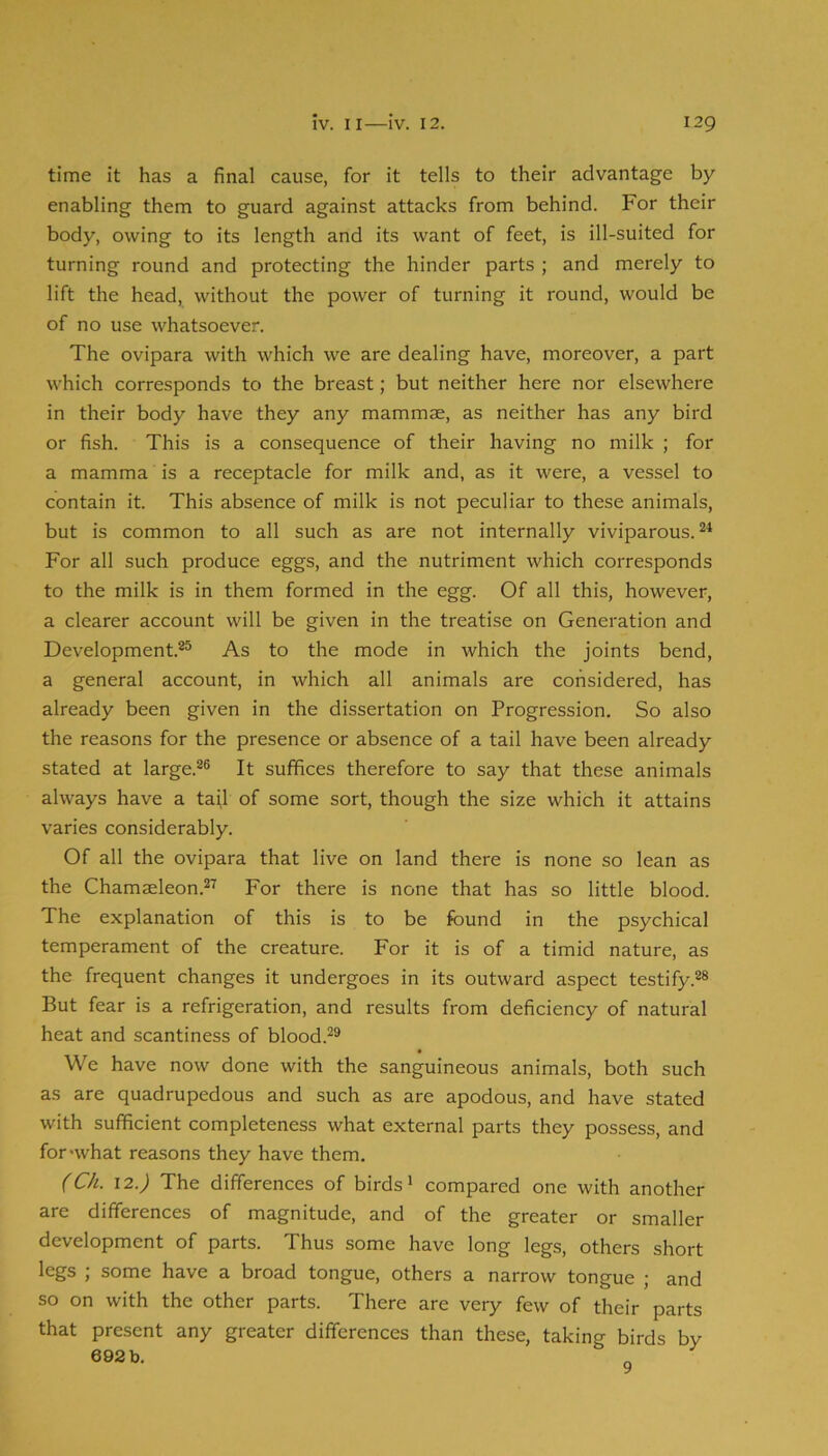 time it has a final cause, for it tells to their advantage by enabling them to guard against attacks from behind. For their body, owing to its length and its want of feet, is ill-suited for turning round and protecting the hinder parts ; and merely to lift the head, without the power of turning it round, would be of no use whatsoever. The ovipara with which we are dealing have, moreover, a part which corresponds to the breast; but neither here nor elsewhere in their body have they any mammae, as neither has any bird or fish. This is a consequence of their having no milk ; for a mamma is a receptacle for milk and, as it were, a vessel to contain it. This absence of milk is not peculiar to these animals, but is common to all such as are not internally viviparous. For all such produce eggs, and the nutriment which corresponds to the milk is in them formed in the egg. Of all this, however, a clearer account will be given in the treatise on Generation and Development.**^ As to the mode in which the joints bend, a general account, in which all animals are considered, has already been given in the dissertation on Progression. So also the reasons for the presence or absence of a tail have been already stated at large.^® It suffices therefore to say that these animals always have a tajl of some sort, though the size which it attains varies considerably. Of all the ovipara that live on land there is none so lean as the Chamaeleon.^^ For there is none that has so little blood. The explanation of this is to be found in the psychical temperament of the creature. For it is of a timid nature, as the frequent changes it undergoes in its outward aspect testify But fear is a refrigeration, and results from deficiency of natural heat and scantiness of blood.**^ We have now done with the sanguineous animals, both such as are quadrupedous and such as are apodous, and have stated with sufficient completeness what external parts they possess, and for-what reasons they have them. (Ch. \2.) The differences of birds* compared one with another are differences of magnitude, and of the greater or smaller development of parts. Thus some have long legs, others short legs ; some have a broad tongue, others a narrow tongue ; and so on with the other parts. There are very few of their parts that present any greater differences than these, taking birds by