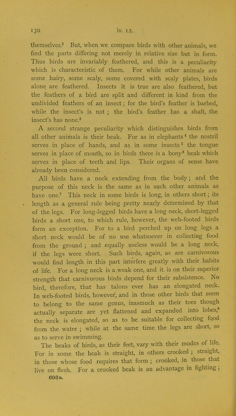 themselves.^ But, when we compare birds with other animals, we find the parts differing not merely in relative size but in form. Thus birds are invariably feathered, and this is a peculiarity which is characteristic of them. For while other animals are some hairy, some scaly, some covered with scaly plates, birds alone are feathered. Insects it is true are also feathered, but the feathers of a bird are split and different in kind from the undivided feathers of an insect; for the bird’s feather is barbed, while the insect’s is not ; the bird’s feather has a shaft, the insect’s has none.® A second strange peculiarity which distinguishes birds from all other animals is their beak. For as in elephants ^ the nostril serves in place of hands, and as in some insects ® the tongue serves in place of mouth, so in birds there is a bony® beak which serves in place of teeth and lips. Their organs of sense have already been considered. All birds have a neck extending from the body; and the purpose of this neck is the same as in such other animals as have • one.'^ This neck in some birds is long, in others short; its length as a general rule being pretty nearly determined by that of the legs. For long-legged birds have a long neck, short-legged birds a short one, to which rule, however, the web-footed birds form an exception. For to a bird perched up on long legs a short neck would be of no use whatsoever in collecting food from the ground ; and equally useless would be a long neck, if the legs were short. Such birds, again, as are carnivorous would find length in this part interfere greatly with their habits of life. For a long neck is a. weak one, and it is on their superior strength that carnivorous birds depend for their subsistence. No bird, therefore, that has talons ever has an elongated neck. In web-footed birds, however, and in those other birds that seem to belong to the same genus, inasmuch as their toes though actually separate are yet flattened and expanded into lobes,® the neck is elongated, so as to be suitable for collecting fqod from the water ; while at the same time the legs are short, so as to serve in swimming. The beaks of birds, as their feet, vary with their modes of life. For in some the beak is straight, in others crooked ; straight, in those whose food requires that form ; crooked, in those that live on flesh. For a crooked beak is an advantage in fighting ;