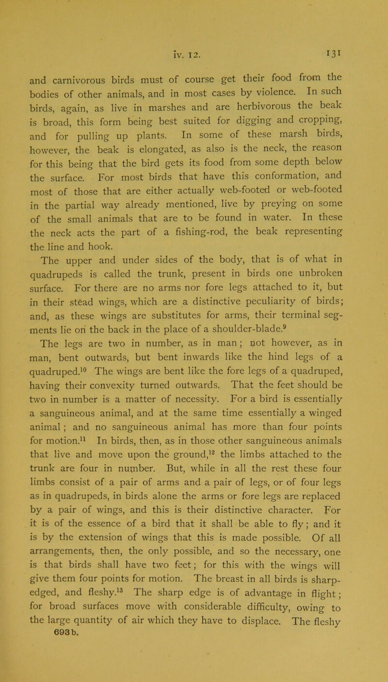 and carnivorous birds must of course get their food from the bodies of other animals, and in most cases by violence. In such birds, again, as live in marshes and are herbivorous the beak is broad, this form being best suited for digging and cropping, and for pulling up plants. In some of these marsh biids, however, the beak is elongated, as also is the neck, the reason for this being that the bird gets its food from some depth below the surface. For most birds that have this conformation, and most of those that are either actually web-footed or web-footed in the partial way already mentioned, live by preying on some of the small animals that are to be found in water. In these the neck acts the part of a fishing-rod, the beak representing the line and hook. The upper and under sides of the body, that is of what in quadrupeds is called the trunk, present in birds one unbroken surface. For there are no arms nor fore legs attached to it, but in their stead wings, which are a distinctive peculiarity of birds; and, as these wings are substitutes for arms, their terminal seg- ments lie on the back in the place of a shoulder-blade.® The legs are two in number, as in man; not however, as in man, bent outwards, but bent inwards like the hind legs of a quadruped.^® The wings are bent like the fore legs of a quadruped, having their convexity turned outwards. That the feet should be two in number is a matter of necessity. For a bird is essentially a sanguineous animal, and at the same time essentially a winged animal; and no sanguineous animal has more than four points for motion.'^ In birds, then, as in those other sanguineous animals that live and move upon the ground,'® the limbs attached to the trunk are four in number. But, while in all the rest these four limbs consist of a pair of arms and a pair of legs, or of four legs as in quadrupeds, in birds alone the arms or fore legs are replaced by a pair of wings, and this is their distinctive character. For it is of the essence of a bird that it shall be able to fly; and it is by the extension of wings that this is made possible. Of all arrangements, then, the only possible, and so the necessary, one is that birds shall have two feet; for this with the wings will give them four points for motion. The breast in all birds is sharp- edged, and fleshy.'® The sharp edge is of advantage in flight; for broad surfaces move with considerable difficulty, owing to the large quantity of air which they have to displace. The fleshy 693b.