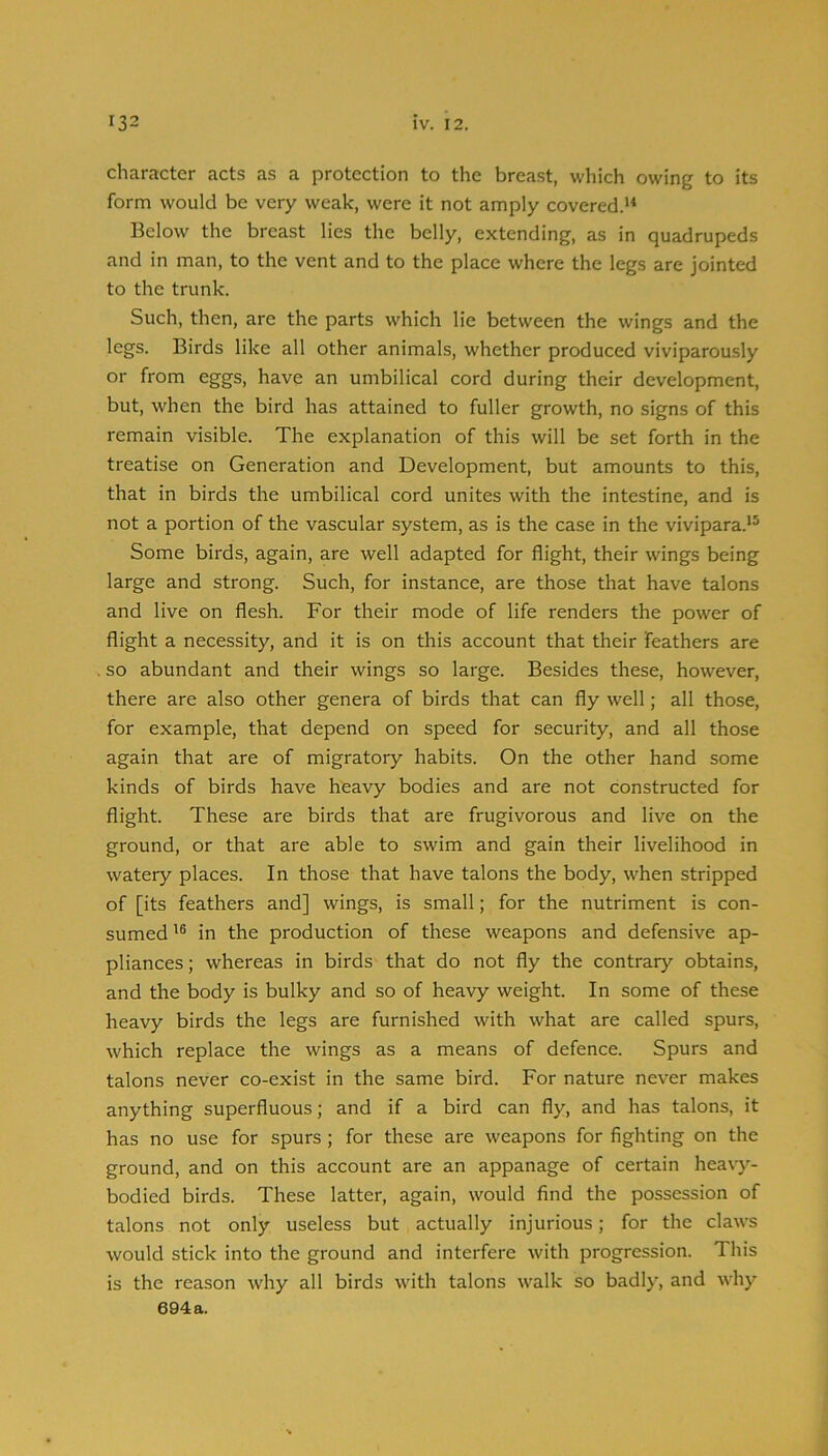 character acts as a protection to the breast, which owing to its form would be very weak, were it not amply covered. Below the breast lies the belly, extending, as in quadrupeds and in man, to the vent and to the place where the legs are jointed to the trunk. Such, then, are the parts which lie between the wings and the legs. Birds like all other animals, whether produced viviparously or from eggs, have an umbilical cord during their development, but, when the bird has attained to fuller growth, no signs of this remain visible. The explanation of this will be set forth in the treatise on Generation and Development, but amounts to this, that in birds the umbilical cord unites with the intestine, and is not a portion of the vascular system, as is the case in the vivipara.*^ Some birds, again, are well adapted for flight, their wings being large and strong. Such, for instance, are those that have talons and live on flesh. For their mode of life renders the power of flight a necessity, and it is on this account that their feathers are so abundant and their wings so large. Besides these, however, there are also other genera of birds that can fly well; all those, for example, that depend on speed for security, and all those again that are of migratory habits. On the other hand some kinds of birds have heavy bodies and are not constructed for flight. These are birds that are frugivorous and live on the ground, or that are able to swim and gain their livelihood in watery places. In those that have talons the body, when stripped of [its feathers and] wings, is small; for the nutriment is con- sumed in the production of these weapons and defensive ap- pliances ; whereas in birds that do not fly the contrary obtains, and the body is bulky and so of heavy weight. In some of these heavy birds the legs are furnished with what are called spurs, which replace the wings as a means of defence. Spurs and talons never co-exist in the same bird. For nature never makes anything superfluous; and if a bird can fly, and has talons, it has no use for spurs; for these are weapons for fighting on the ground, and on this account are an appanage of certain heavy- bodied birds. These latter, again, would find the possession of talons not only useless but actually injurious; for the claws would stick into the ground and interfere with progression. This is the reason why all birds with talons walk so badly, and why 694a.