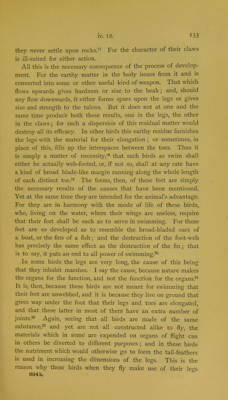 they never settle upon rocks.'^ For the character of their claws is ill-suited for either action. All this is the necessary consequence of the process of develop- ment. For the earthy matter in the body issues from it and is converted into some or other useful kind of weapon. That which flows upwards gives hardness or size to the beak; and, should any flow downwards, it either forms spurs upon the legs or gives size and strength to the talons. But it does not at one and the same time produce both these results, one in the legs, the other in the claws; for such a dispersion of this residual matter would destroy all its efficacy. In other birds this earthy residue furnishes the legs with the material for their elongation ; or sometimes, in place of this, fills up the interspaces between the toes. Thus it is simply a matter of necessity,'® that such birds as swim shall either be actually web-footed, or, if not so, shall at -any rate have a kind of broad blade-like margin running along the whole length of each distinct toe.'® The forms, then, of these feet are simply the necessary results of the causes that have been mentioned. Yet at the same time they are intended for the animal’s advantage. For they are in harmony with the mode of life of these birds, who, living on the water, where their wings are useless, require that their feet shall be such as to serve in swimming. For these feet are so developed as to resemble the broad-bladed oars of a boat, or the fins of a fish ; and the destruction of the foot-web has precisely the same effect as the destruction of the fin ; that is to say, it puts an end to all power of swimming.®® In some birds the legs are very long, the cause of this being that they inhabit marshes. I say the cause, because nature makes the organs for the function, and not the function for the organs.®' It is, then, because these birds are not meant for swimming that their feet are unwebbed, and it is because they live on ground that gives way under the foot that their legs and toes are elongated, and that these latter in most of them have an extra number of joints.®® Again, seeing that all birds are made of the same substance,®® and yet are not all constructed alike to fly, the materials which in some are expended on organs of flight can in others be diverted to different purposes ; and in these birds the nutriment which would otherwise go to form the tail-feathers is used in increasing the dimensions of the legs. This is the reason why these birds when they fly make use of their legs 694 b.