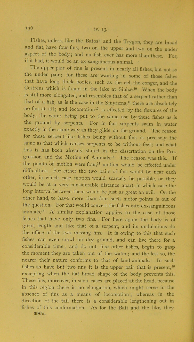 Fishes, unless, like the Batos» and the Trygon, they are broad and flat, have four fins, two on the upper and two on the under aspect of the body; and no fish ever has more than these. For, if it had, it would be an ex-sanguineous animal. The upper pair of fins is present in nearly all fishes, but not so the under pair; for these are wanting in some of those fishes that have long thick bodies, such as the eel, the conger, and the Cestreus which is found in the lake at Siphae.^® When the body is still moie elongated, and resembles that of a serpent rather than that of a fish, as is the case in the Smyraena,’^ there are absolutely no fins at all; and locomotionis effected by the flexures of the body, the water being put to the same use by these fishes as is the ground by serpents. For in fact serpents swim in water exactly in the same way as they glide on the ground. The reason for these serpent-like fishes being without fins is precisely the same as that which causes serpents to be without feet; and what this is has been already stated in the dissertation on the Pro- gression and the Motion of Animals.*^ The reason was this. If the points of motion were four,*^ motion would be effected under difficulties. For either the two pairs of fins would be near each other, in which case motion would scarcely be possible, or they would be at a very considerable distance apart, in which case the long interval between them would be just as great an evil. On the other hand, to have more than four such motor points is out of the question. For that would convert the fishes into ex-sanguineous animals.^® A similar explanation applies to the case of those fishes that have only two fins. For here again the body is of great length and like that of a serpent, and its undulations do the office of the two missing fins. It is owing to this.that such fishes can even crawl on dry ground, and can live there for a considerable time; and do not, like other fishes, begin to gasp the moment they are taken out of the water; and the less so, the nearer their nature conforms to that of land-animals. In such fishes as have but two fins it is the upper pair that is present,'® excepting when the flat broad shape of the body prevents this. These fins, moreover, in such cases are placed at the head, because in this region there is no elongation, which might serve in the absence of fins as a means of locomotion ; whereas in the direction of the tail there is a considerable lengthening out in fishes of this conformation. As for the Bati and the like, they