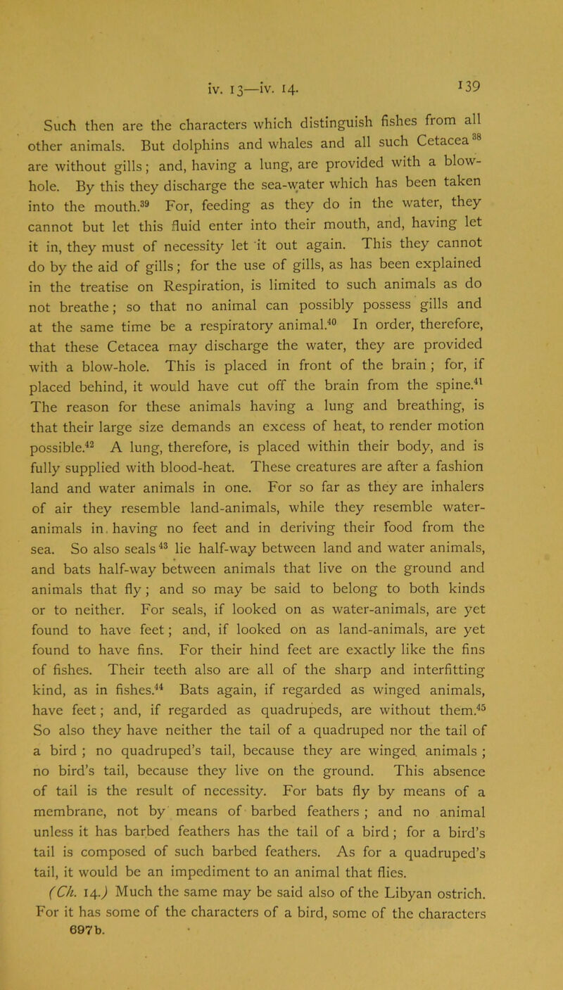 Such then are the characters which distinguish fishes from all other animals. But dolphins and whales and all such Cetacea are without gills; and, having a lung, are provided with a blow- hole. By this they discharge the sea-water which has been taken into the mouth.®® For, feeding as they do in the water, they cannot but let this fluid enter into their mouth, and, having let it in, they must of necessity let it out again. This they cannot do by the aid of gills; for the use of gills, as has been explained in the treatise on Respiration, is limited to such animals as do not breathe; so that no animal can possibly possess gills and at the same time be a respiratory animal.'*® In order, therefore, that these Cetacea may discharge the water, they are provided with a blow-hole. This is placed in front of the brain ; for, if placed behind, it would have cut off the brain from the spine.** The reason for these animals having a lung and breathing, is that their large size demands an excess of heat, to render motion possible.'*® A lung, therefore, is placed within their body, and is fully supplied with blood-heat. These creatures are after a fashion land and water animals in one. For so far as they are inhalers of air they resemble land-animals, while they resemble water- animals in, having no feet and in deriving their food from the sea. So also seals*® lie half-way between land and water animals, and bats half-way between animals that live on the ground and animals that fly; and so may be said to belong to both kinds or to neither. For seals, if looked on as water-animals, are yet found to have feet; and, if looked on as land-animals, are yet found to have fins. For their hind feet are exactly like the fins of fishes. Their teeth also are all of the sharp and interfitting kind, as in fishes.** Bats again, if regarded as winged animals, have feet; and, if regarded as quadrupeds, are without them.*® So also they have neither the tail of a quadruped nor the tail of a bird ; no quadruped’s tail, because they are winged, animals ; no bird’s tail, because they live on the ground. This absence of tail is the result of necessity. For bats fly by means of a membrane, not by means of barbed feathers; and no animal unless it has barbed feathers has the tail of a bird; for a bird’s tail is composed of such barbed feathers. As for a quadruped’s tail, it would be an impediment to an animal that flies. (Ch. 14.J Much the same may be said also of the Libyan ostrich. For it has some of the characters of a bird, some of the characters 697b.