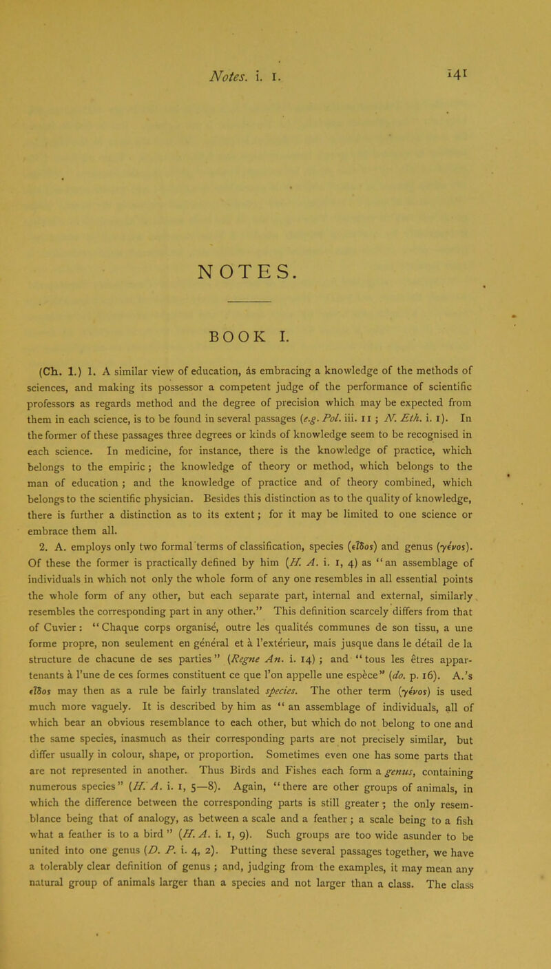 NOTES. BOOK I. (Ch. 1.) 1. A similar view of education, is embracing a knowledge of the methods of sciences, and making its possessor a competent judge of the performance of scientific professors as regards method and the degree of precision which may be expected from them in each science, is to be found in several passages (e.g. Pol. iii. ii ; AL Eth. i. i). In the former of these passages three degrees or kinds of knowledge seem to be recognised in each science. In medicine, for instance, there is the knowledge of practice, which belongs to the empiric; the knowledge of theory or method, which belongs to the man of education ; and the knowledge of practice and of theory combined, which belongs to the scientific physician. Besides this distinction as to the quality of knowledge, there is further a distinction as to its extent; for it may be limited to one science or embrace them all. 2. A. employs only two formal terms of classification, species (tlSos) and genus (yivos). Of these the former is practically defined by him (Jf. A. i. i, 4) as “an assemblage of individuals in which not only the whole form of any one resembles in all essential points the whole form of any other, but each separate part, internal and external, similarly resembles the corresponding part in any other.” This definition scarcely differs from that of Cuvier: “ Chaque corps organise, outre les qualites communes de son tissu, a une forme propre, non seulement en general et a I’exterieur, mais jusque dans le detail de la structure de chacune de ses parties” (Regne An. i. 14) ; and “tons les etres appar- tenants k I’une de ces formes constituent ce que I’on appelle une espfece” {do. p. 16). A.’s flSos may then as a rule be fairly translated species. The other term (yeVos) is used much more vaguely. It is described by him as “ an assemblage of individuals, all of which bear an obvious resemblance to each other, but which do not belong to one and the same species, inasmuch as their corresponding parts are not precisely similar, but differ usually in colour, shape, or proportion. Sometimes even one has some parts that are not represented in another. Thus Birds and Fishes each form a genus, containing numerous species” {HiA. i. i, 5—8). Again, “there are other groups of animals, in which the difference between the corresponding parts is still greater; the only resem- blance being that of analogy, as between a scale and a feather; a scale being to a fish what a feather is to a bird ” {H. A. i. i, 9). Such groups are too wide asunder to be united into one genus {D. P. i. 4, 2). Putting these several passages together, we have a tolerably clear definition of genus ; and, judging from the examples, it may mean any natural group of animals larger than a species and not larger than a class. The class