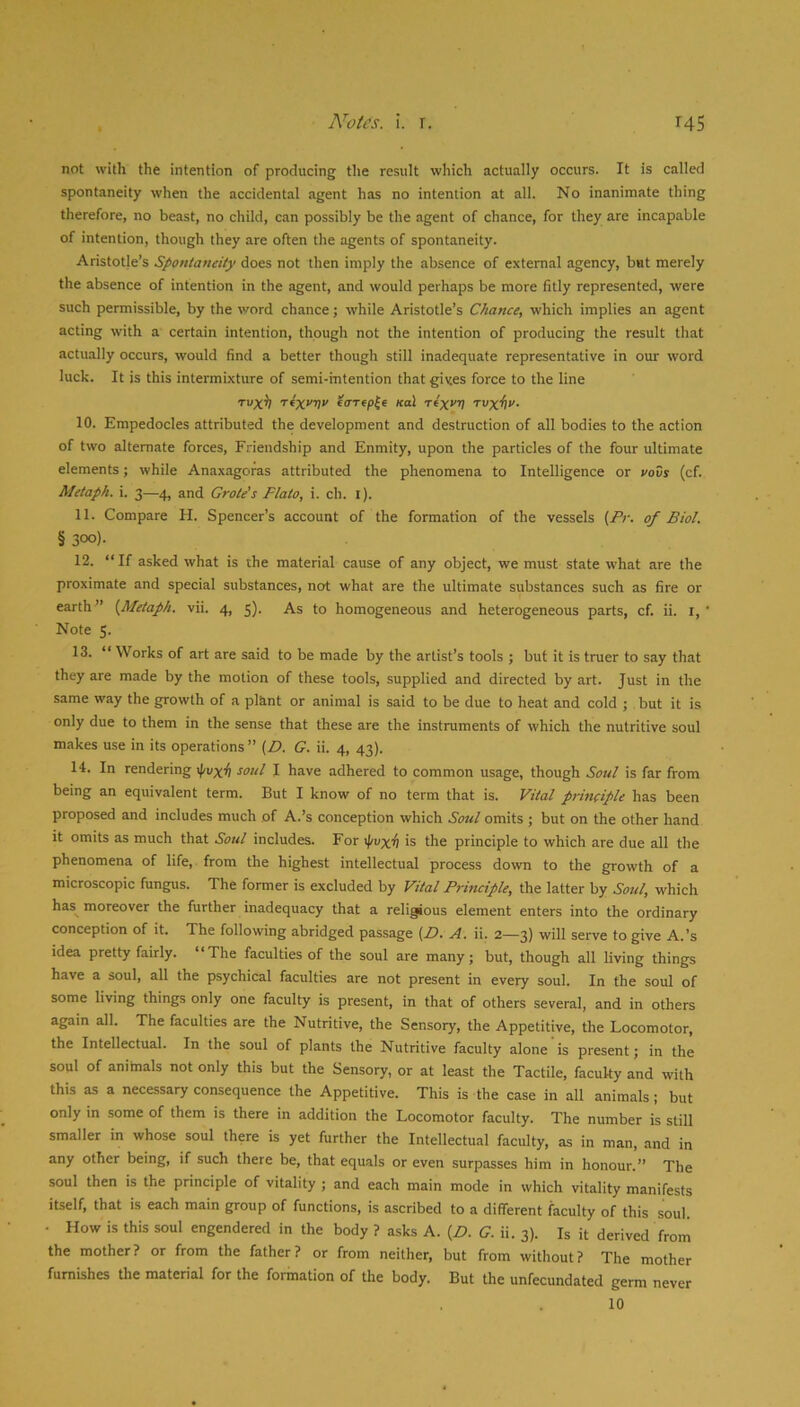 not with the intention of producing the result which actually occurs. It is called spontaneity when the accidental agent has no intention at all. No inanimate thing therefore, no beast, no child, can possibly be the agent of chance, for they are incapable of intention, though they are often the agents of spontaneity. Aristotle’s Spontaneity does not then imply the absence of external agency, but merely the absence of intention in the agent, and would perhaps be more fitly represented, were such permissible, by the word chance; while Aristotle’s Chance, which implies an agent acting with a certain intention, though not the intention of producing the result that actually occurs, would find a better though still inadequate representative in our word luck. It is this intermixture of semi-intention that gives force to the line Tvx^ T(X‘'V>’ e(TT«p|6 Kal rix^'V Tvx^v. 10. Empedocles attributed the development and destruction of all bodies to the action of two alternate forces. Friendship and Enmity, upon the particles of the four ultimate elements; while Anaxagoras attributed the phenomena to Intelligence or yovs (cf. Metaph. i. 3—4, and Grate's Plato, i. ch. l). 11. Compare H. Spencer’s account of the formation of the vessels (Fr. of Biol. § 300)- 12. “If asked what is the material cause of any object, we must state what are the proximate and special substances, not what are the ultimate substances such as fire or earth” {^Metaph. vii. 4, 5). As to homogeneous and heterogeneous parts, cf. ii. i, ' Note 5. 13. “ Works of art are said to be made by the artist’s tools ; but it is truer to say that they are made by the motion of these tools, supplied and directed by art. Just in the same way the growth of a plant or animal is said to be due to heat and cold ; but it is only due to them in the sense that these are the instruments of which the nutritive soul makes use in its operations” {D. G. ii. 4, 43). 14. In rendering coul I have adhered to common usage, though Soul is far from being an equivalent term. But I know of no term that is. Vital principle has been proposed and includes much of A.’s conception which Soul omits ; but on the other hand it omits as much that Soul includes. For yj/vxii is the principle to which are due all the phenomena of life, from the highest intellectual process down to the growth of a microscopic fungus. The former is excluded by Vital Principle, the latter by Soul, which has^ moreover the further inadequacy that a religious element enters into the ordinary conception of it. The following abridged passage (Z>. A. ii. 2—3) will serve to give A.’s idea pretty fairly. “The faculties of the soul are many; but, though all Hving things have a soul, all the psychical faculties are not present in every soul. In the soul of some living things only one faculty is present, in that of others several, and in others again all. The faculties are the Nutritive, the Sensory, the Appetitive, the Locomotor, the Intellectual. In the soul of plants the Nutritive faculty alone is present; in the soul of anitnals not only this but the Sensory, or at least the Tactile, faculty and with this as a necessary consequence the Appetitive. This is the case in all animals; but only in some of them is there in addition the Locomotor faculty. The number is still smaller in whose soul there is yet further the Intellectual faculty, as in man, and in any other being, if such there be, that equals or even surpasses him in honour.” The soul then is the principle of vitality ; and each main mode in which vitality manifests itself, that is each main group of functions, is ascribed to a different faculty of this soul. • How is this soul engendered in the body ? asks A. (Z>. G. ii. 3). Is it derived from the mother? or from the father? or from neither, but from without? The mother fumbhes the material for the formation of the body. But the unfecundated germ never 10