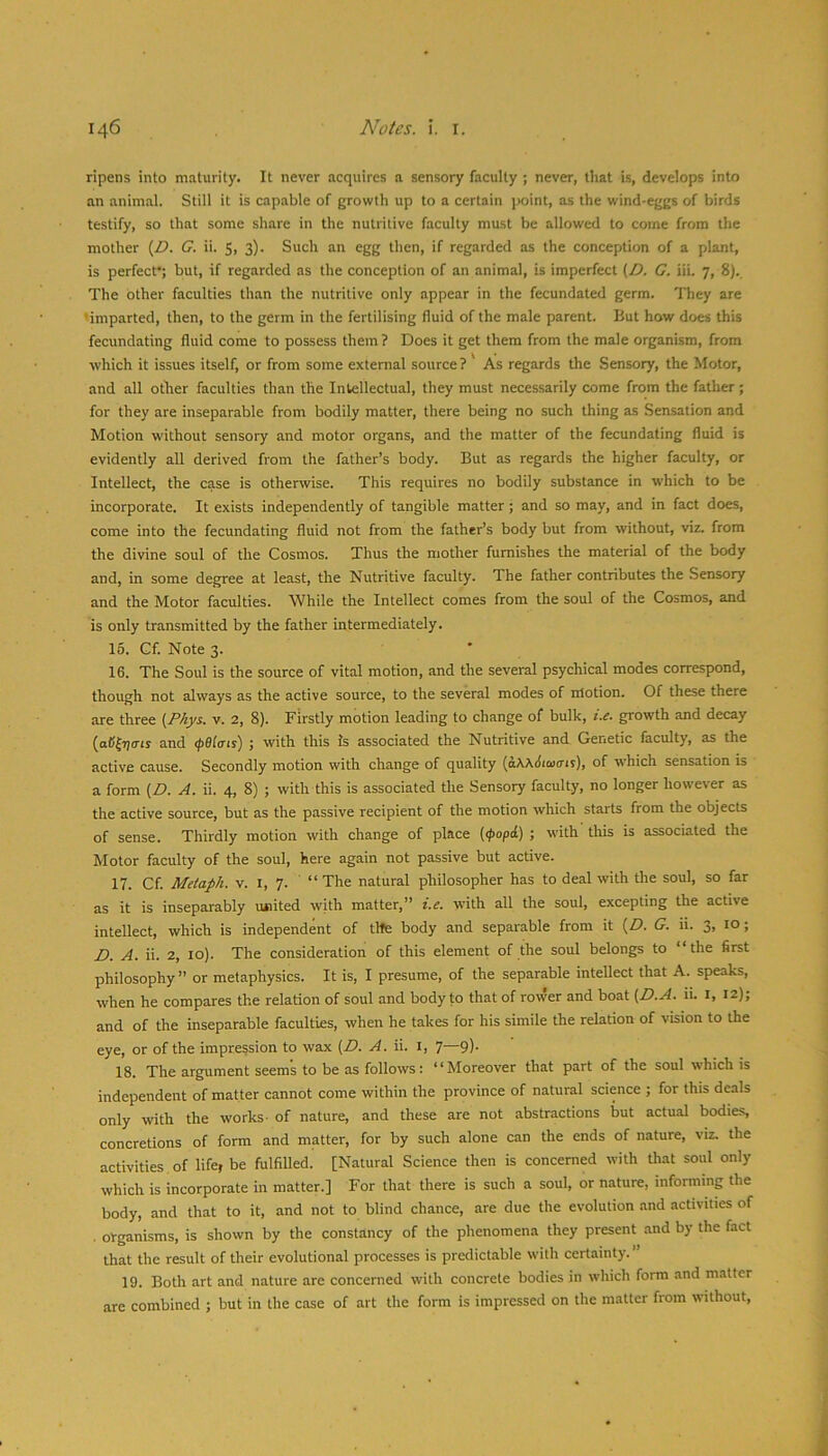 ripens into maturity. It never acquires a sensory faculty ; never, that is, develops into an animal. Still it is capable of growth up to a certain point, as the wind-eggs of birds testify, so that some share in the nutritive faculty must be allowed to come from the mother {D. G. ii. 5, 3). Such an egg then, if regarded as the conception of a plant, is perfect; but, if regarded as the conception of an animal, is imperfect (Z>. C. iii. 7, 8). The other faculties than the nutritive only appear in the fecundated germ. They are ’imparted, then, to the germ in the fertilising fluid of the male parent. But how does this fecundating fluid come to possess them? Does it get them from the male organism, from which it issues itself, or from some external source ? As regards the Sensory, the Motor, and all other faculties than the Intellectual, they must necessarily come from the father; for they are inseparable from bodily matter, there being no such thing as Sensation and Motion without sensory and motor organs, and the matter of the fecundating fluid is evidently all derived from the father’s body. But as regards the higher faculty, or Intellect, the case is otherwise. This requires no bodily substance in which to be incorporate. It exists independently of tangible matter; and so may, and in fact does, come into the fecundating fluid not from the father’s body but from without, viz. from the divine soul of the Cosmos. Thus the mother furnishes the material of the body and, in some degree at least, the Nutritive faculty. The father contributes the Sensory and the Motor faculties. While the Intellect comes from the soul of the Cosmos, and is only transmitted by the father intermediately. 16. Cf. Note 3. 16. The Soul is the source of vital motion, .and the several psychical modes correspond, though not always as the active source, to the several modes of rrlotion. Of these there are three (Phys. v. 2, 8). Firstly motion leading to change of bulk, i.e. growth and decay (oC^7)<m and (pBlcns) ; with this Is associated the Nutritive and Genetic faculty, as the active cause. Secondly motion with change of quality {aWStami), of which sensation is a form [D. A. ii. 4, 8) ; with this is associated the Sensory faculty, no longer how'ever as the active source, but as the passive recipient of the motion which starts from the objects of sense. Thirdly motion with change of place (<popd) ; with this is associated the Motor faculty of the soul, here again not passive but active. 17. Cf. Metaph. v. l, 7. “ The natural philosopher has to deal with the soul, so far as it is inseparably luaited with matter,” i.e. with all the soul, excepting the active intellect, which is independent of the body and separable from it {D. G. ii. 3, 10; D. A. ii. 2, 10). The consideration of this element of the soul belongs to “the first philosophy ” or metaphysics. It is, I presume, of the separable intellect that A. speaks, when he compares the relation of soul and body to that of row’er and boat {D.A. ii. i, 12); and of the inseparable faculties, when he takes for his simile the relation of vision to the eye, or of the impression to wax (D. A. \\. i, 7—9). 18. The argument seems to be as follows: “Moreover that part of the soul which is independent of matter cannot come within the province of natural science ; for this deals only with the works- of nature, and these are not abstractions but actual bodies, concretions of form and matter, for by such alone can the ends of nature, viz. the activities, of life, be fulfilled. [Natural Science then is concerned with Uiat soul only which is incorporate in matter.] For that there is such a soul, or nature, informing the body, and that to it, and not to blind chance, are due the evolution and activities of . organisms, is shown by the constancy of the phenomena they present and by the fact that the result of their evolutional processes is predictable with certainty. ” 19. Both art and nature are concerned with concrete bodies in which form and matter are combined ; but in the case of art the form is impressed on the matter from without.