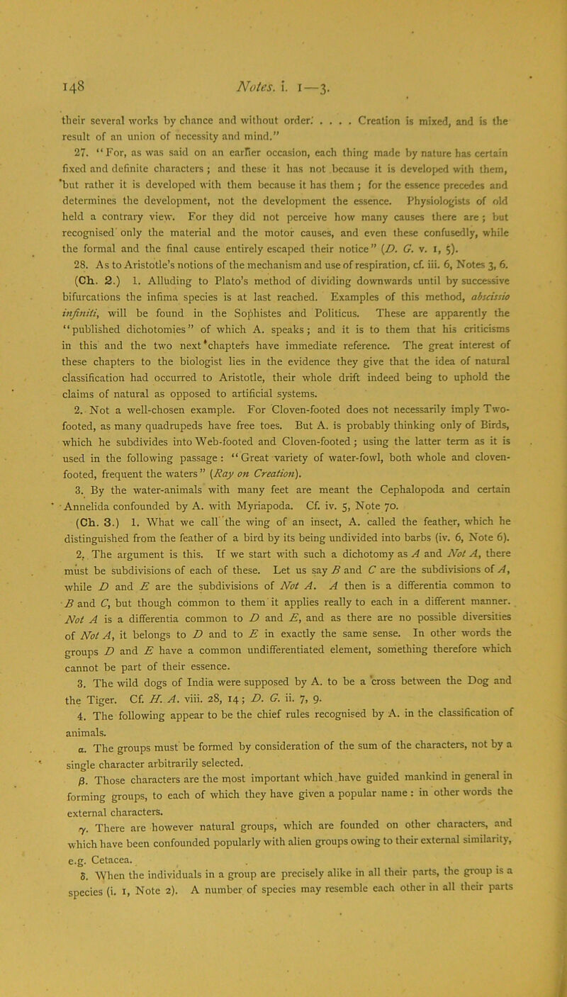 their several works by chance and without order.' .... Creation is mixed, and is the result of an union of necessity and mind.” 27. “For, as was said on an earFier occasion, each thing made by nature has certain fixed and definite characters; and these it has not because it is developed with them, 'but rather it is developed with them because it has them ; for the essence precedes and determines the development, not the development the essence. Physiolog'ists of old held a contrary view. For they did not perceive how many causes there are ; but recognised' only the material and the motor causes, and even these confusedly, while the formal and the final cause entirely escaped their notice” (Z>. G. v. i, 5). 28. As to Aristotle’s notions of the mechanism and use of respiration, cf. iii. 6, Notes 3, 6. (Ch,. 2.) 1. Alluding to Plato’s method of dividing downwards until by successive bifurcations the infima species is at last reached. Examples of this method, abscissio infiniti, will be found in the Sojihistes and Politicus. These are apparently the “published dichotomies” of which A. speaks; and it is to them that his criticisms in this and the two next‘chapters have immediate reference. The great interest of these chapters to the biologist lies in the evidence they give that the idea of natural classification had occurred to Aristotle, their whole drift indeed being to uphold the claims of natural as opposed to artificial systems. 2. Not a well-chosen example. For Cloven-footed does not necessarily imply Two- footed, as many quadrupeds have free toes. But A. is probably thinking only of Birds, which he subdivides into Web-footed and Cloven-footed; using the latter term as it is used in the following passage : “ Great variety of water-fowl, both whole and cloven- footed, frequent the waters ” (,Ray on Creation). 3. By the water-animals with many feet are meant the Cephalopoda and certain ■Annelida confounded by A. with Myriapoda. Cf. iv. 5, Note 70. (Ch. 3.) 1. What we call’ the wing of an insect, A. called the feather, which he distinguished from the feather of a bird by its being undivided into barbs (iv. 6, Note 6). 2. The argument is this. If we start with such a dichotomy as A and Not A, there must be subdivisions of each of these. Let us say B and C are the subdivisions of A, while D and E are the subdivisions of Not A. A then is a differentia common to ■ B and C, but though common to them it applies really to each in a different manner. Not A is a. differentia common to D and E, and as there are no possible diversities of Not A, it belongs to D and to E in exactly the same sense. In other words the groups D and E have a common undifferentiated element, something therefore which cannot be part of their essence. 3. The wild dogs of India were supposed by A. to be a 'cross between the Dog and the Tiger. Cf. H. A. viii. 28, 14; D. G. ii. 7i 9- 4. The following appear to be the chief rules recognised by A. in the classification of animals. a. The groups must be formed by consideration of the sum of the characters, not by a single character arbitrarily selected. B. Those characters are the most important which , have guided mankind in general in forming groups, to each of which they have given a popular name : in other words the external characters. .7. There are however natural groups, which are founded on other characters, and which have been confounded popularly with alien groups owing to their external similarity, e.g. Cetacea. 5. When the individuals in a group are precisely alike in all their p.arts, the group is a species (i. i, Note 2). A number of species may resemble each other in alt their parts