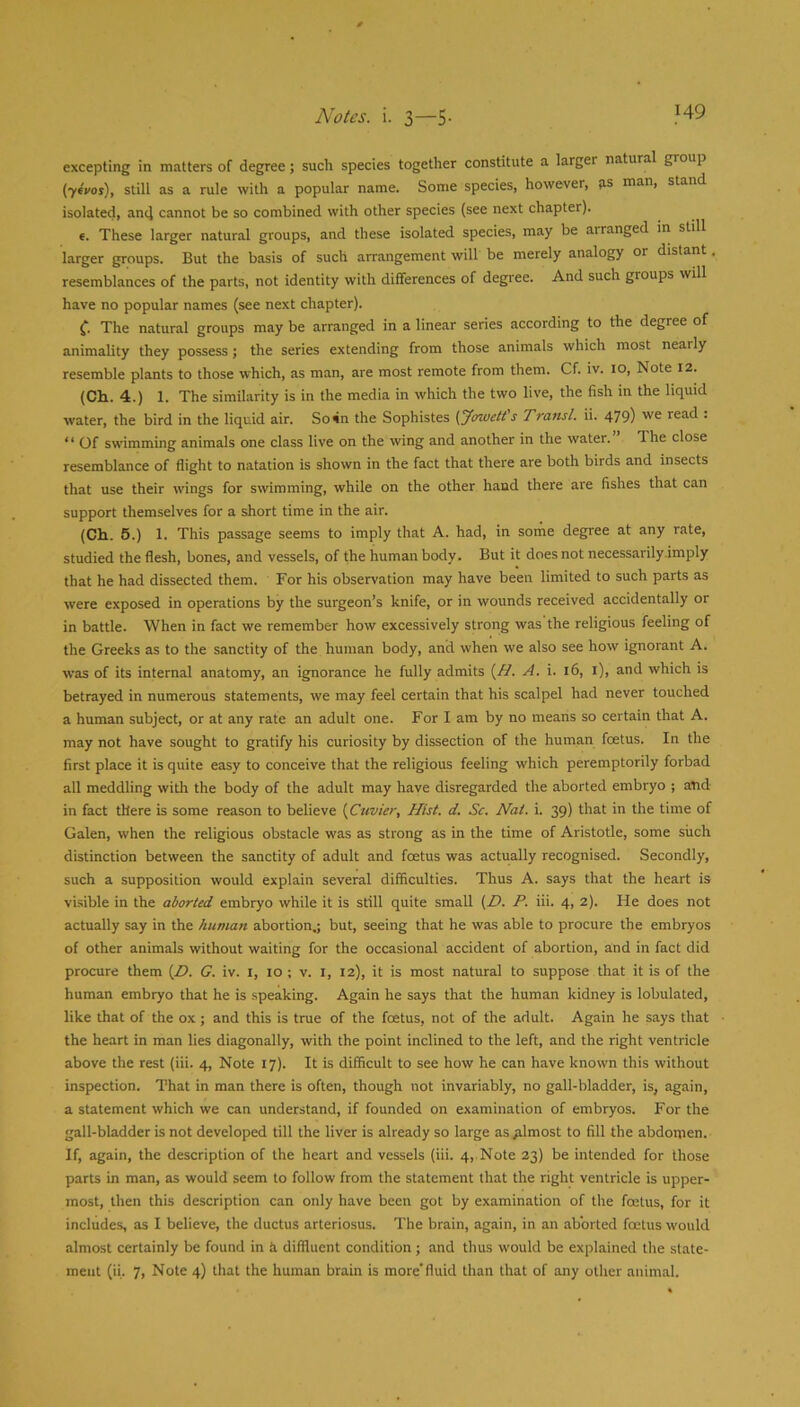 excepting in matters of degree; such species together constitute a larger natural group {ytvos), still as a rule with a popular name. Some species, however, ps man, stand isolated, and cannot be so combined with other species (see next chapter). e. These larger natural groups, and these isolated species, may be arranged in still larger groups. But the basis of such arrangement will be merely analogy or distant, resemblances of the parts, not identity with differences of degree. And such groups will have no popular names (see next chapter). C The natural groups may be arranged in a linear series according to the degree of animality they possess; the series extending from those animals which most nearly resemble plants to those which, as man, are most remote from them. Cf. iv. 10, Note 12. (Ch. 4.) 1. The similarity is in the media in which the two live, the fish in the liquid water, the bird in the liquid air. So^n the Sophistes {Jowett s Transl. ii. 479) read . ‘ ‘ Of swimming animals one class live on the wing and another in the water. The close resemblance of flight to natation is shown in the fact that there are both birds and insects that use their wings for swimming, while on the other hand there are fishes that can support themselves for a short time in the air. (Ch. 5.) 1. This passage seems to imply that A. had, in sortie degree at any rate, studied the flesh, bones, and vessels, of the human body. But it does not necessarily.imply that he had dissected them. For his observation may have been limited to such parts as were exposed in operations by the surgeon’s knife, or in wounds received accidentally or in battle. When in fact we remember how excessively strong was the religious feeling of the Greeks as to the sanctity of the human body, and when we also see how ignorant A. was of its internal anatomy, an ignorance he fully admits A. i. 16, i), and which is betrayed in numerous statements, we may feel certain that his scalpel had never touched a human subject, or at any rate an adult one. For I am by no means so certain that A. may not have sought to gratify his curiosity by dissection of the human foetus. In the first place it is quite easy to conceive that the religious feeling which peremptorily forbad all meddling with the body of the adult may have disregarded the aborted embryo ; and in fact there is some reason to believe {Cttvier, Hist. d. Sc. Nat. i. 39) that in the time of Galen, when the religious obstacle was as strong as in the time of Aristotle, some such distinction between the sanctity of adult and foetus was actually recognised. Secondly, such a supposition would explain several difficulties. Thus A. says that the heart is vi.sible in the aborted embryo while it is still quite small {D. P. iii. 4, 2). He does not actually say in the human abortion.; but, seeing that he was able to procure the embryos of other animals without waiting for the occasional accident of abortion, and in fact did procure them (Z7. G. iv. I, 10 ; v. l, 12), it is most natural to suppose that it is of the human embryo that he is speaking. Again he says that the human kidney is lobulated, like that of the ox ; and this is true of the foetus, not of the adult. Again he says that the heart in man lies diagonally, with the point inclined to the left, and the right ventricle above the rest (iii. 4, Note 17). It is difficult to see how he can have known this without inspection. That in man there is often, though not invariably, no gall-bladder, is, again, a statement which we can understand, if founded on examination of embryos. For the gall-bladder is not developed till the liver is already so large as almost to fill the abdomen. If, again, the description of the heart and vessels (iii. 4, Note 23) be intended for those parts in man, as would seem to follow from the statement that the right ventricle is upper- most, then this description can only have been got by examination of the foetus, for it includes, as I believe, the ductus arteriosus. The brain, again, in an aborted foetus would almost certainly be found in ti diffluent condition ; and thus would be explained the state- ment (ii. 7, Note 4) that the human brain is more'fluid than that of any other animal.