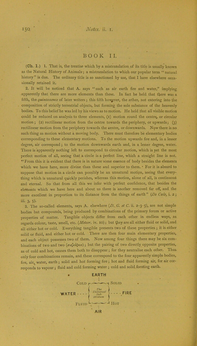 BOOK II. (Ch.. 1.) 1. That is, the treatise which by a mistranslation of fts title is usually known as the Natural History of Animals; a mistranslation to which our popular term “ natural history” is due. The ordinary title is so sanctioned by use, that I liave elsewhere occa- sionally retained it. 2. It will be noticed that A. says “such as air earth fire and water,” implying apparently that there are more elements than these. In fact he held that there was a fifth, the quintessence of later writers ; this fifth hovjpver, the aether, not entering into tlie composition of strictly terrestrial objects, but forming the sole substance of the heavenly bodies. To this belief he was led by his views as to motion. He held that all visible motion could be reduced on analysis to three elements, (i) motion round the centra or circular motion; (2) rectilinear motion from the centre towards the periphery, or upwards; (3) rectilinear motion from the periphery towards the centre, or downwards. Now there is no such thing as motion without a moving body. There must therefore be elementary bodies corresponding to these elementary motions. To the motion upwards fire and, in a lesser degree, air correspond ; to the motion downwards earth and, in a lesser degree, water. There is apparently nothing left to correspond to circular motion, which is yet the most perfect motion of all, seeing that a circle is a perfect line, which a straight line is not. “From this it is evident that there is in nature some essence of body besides the elements which we have here, more divine than these and superior to them. • For it is absurd to suppose that motion in a circle can possibly be an unnatural motion, seeing that every- thing which is unnatural quickly perishes, whereas this motion, alone of all, is continuous and eternal. So that from all this we infer with perfect confidence, that besides the elements which we have here and about us there is another removed far off, aud the more excellent in proportion to its distance from the things of earth” (De Ccelo, i. 2; iii. 3. 5)- 3. The so-called elements, says A. elsewhere (Z>.. G. et C. ii. 2-3-5), are not simple bodies but compounds, being produced by combinations of the primary forces or active properties of matter. Tangible objects differ from each other in endless ways, as regards colour, taste, smell, etc. {Meteor, iv. 10); but tjiey are all either fluid or solid, and all either hot or cold. Everything tangible presents two of these properties ; it is either solid or fluid, and either hot or cold. There are then four main elementary properties, and each object possesses two of them. Now among four things there may be six com- binations of two and two (euCeufeis); but the pairing of two directly opposite properties, as of cold and hot, causes them both to disappear; for they neutralise each other. Thus only four combinations remain, arid these correspond to the four apparently simple bodies, fire, air, water, earth ; solid and hot forming fire; hot and fluid forming air, for air cor- responds to vapour ; fluid and cold forming water ; cold and solid, forming earth. EARTH Cold WATER Fluid .Solid - - - - FIRE Hot AIR