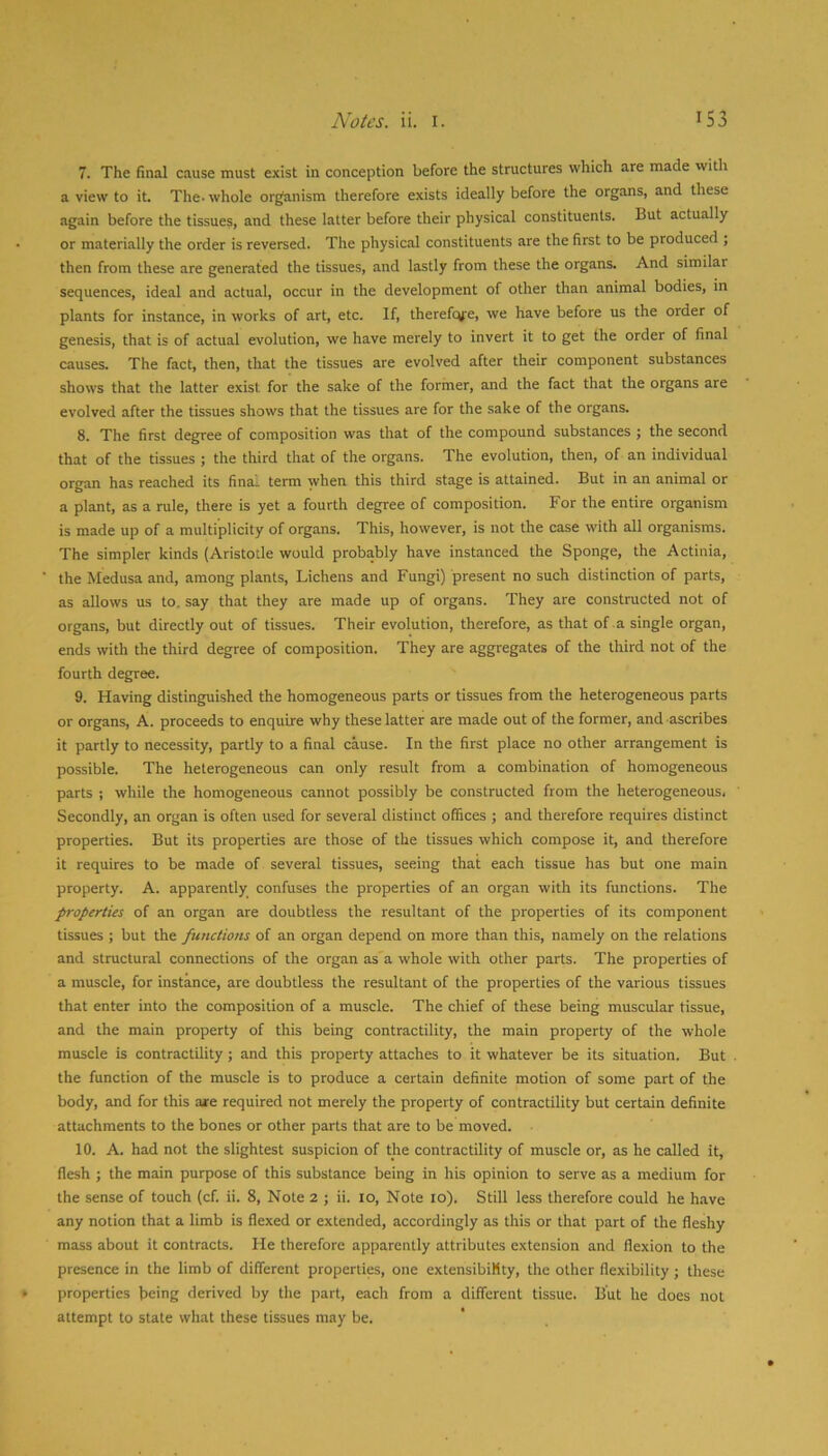 7. The final cause must exist in conception before the structures which are made with a view to it. The. whole organism therefore exists ideally before the organs, and these again before the tissues, and these latter before their physical constituents. But actually or materially the order is reversed. The physical constituents are the first to be produced ; then from these are generated the tissues, and lastly from these the organs. And similar sequences, ideal and actual, occur in the development of other than animal bodies, in plants for instance, in works of art, etc. If, therefqfc, we have before us the order of genesis, that is of actual evolution, we have merely to invert it to get the order of final causes. The fact, then, that the tissues are evolved after their component substances shows that the latter exist for the sake of the former, and the fact that the organs are evolved after the tissues shows that the tissues are for the sake of the organs. 8. The first degree of composition was that of the compound substances ; the second that of the tissues ; the third that of the organs. The evolution, then, of an individual organ has reached its final term when this third stage is attained. But in an animal or a plant, as a rule, there is yet a fourth degree of composition. For the entire organism is made up of a multiplicity of organs. This, however, is not the case with all organisms. The simpler kinds (Aristotle would probably have instanced the Sponge, the Actinia, the Medusa and, among plants. Lichens and Fungi) present no such distinction of parts, as allows us to. say that they are made up of organs. They are constructed not of organs, but directly out of tissues. Their evolution, therefore, as that of a single organ, ends with the third degree of composition. They are aggregates of the third not of the fourth degree. 9. Having distinguished the homogeneous parts or tissues from the heterogeneous parts or organs, A. proceeds to enquire why these latter are made out of the former, and ascribes it partly to necessity, partly to a final cause. In the first place no other arrangement is possible. The heterogeneous can only result from a combination of homogeneous parts ; while the homogeneous cannot possibly be constructed from the heterogeneous. Secondly, an organ is often used for several distinct offices ; and therefore requires distinct properties. But its properties are those of the tissues which compose it, and therefore it requires to be made of several tissues, seeing that each tissue has but one main property. A. apparently confuses the properties of an organ with its functions. The properties of an organ are doubtless the resultant of the properties of its component tissues ; but the functions of an organ depend on more than this, namely on the relations and structural connections of the organ as a whole with other parts. The properties of a muscle, for instance, are doubtless the resultant of the properties of the various tissues that enter into the composition of a muscle. The chief of these being muscular tissue, and the main property of this being contractility, the main property of the whole muscle is contractility; and this property attaches to it whatever be its situation. But the function of the muscle is to produce a certain definite motion of some part of the body, and for this ate required not merely the property of contractility but certain definite attachments to the bones or other parts that are to be moved. 10. A. had not the slightest suspicion of the contractility of muscle or, as he called it, flesh ; the main purpose of this substance being in his opinion to serve as a medium for the sense of touch (cf. ii. 8, Note 2 ; ii. 10, Note 10). Still less therefore could he h.ave any notion that a limb is flexed or extended, accordingly as this or that part of the fleshy mass about it contracts. He therefore apparently attributes extension and flexion to the presence in the limb of different properties, one extensibility, the other flexibility; these properties being derived by the part, each from a different tissue. But he does not attempt to state what these tissues may be.