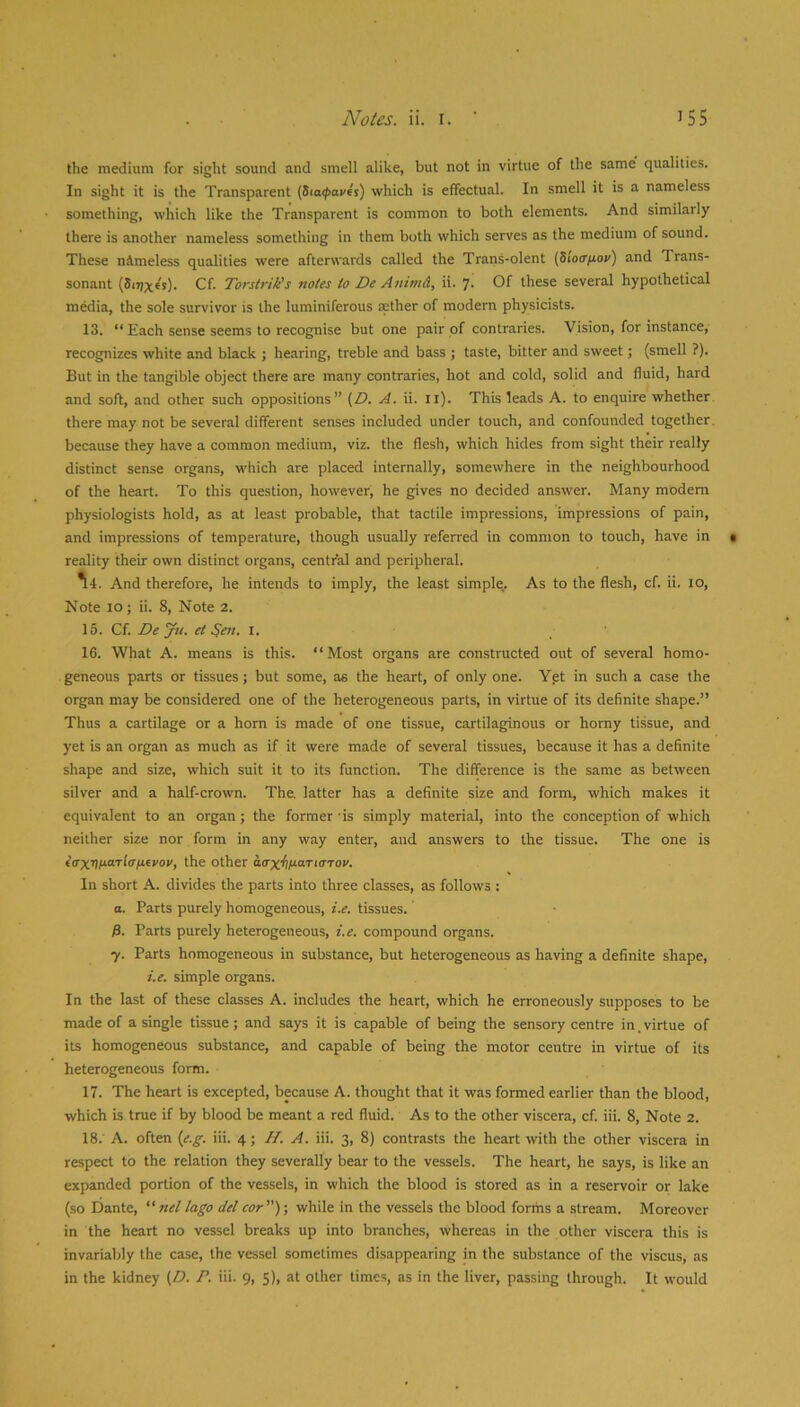 the medium for sight sound and smell alike, but not in virtue of the same' qualities. In sight it is the Transparent (Sia(f>avfs) which is effectual. In smell it is a nameless something, which like the Transparent is common to both elements. And similarly there is another nameless something in them both which serves as the medium of sound. These nimeless qualities were afterwards called the Trans-olent (Sioir/tov) and Trans- sonant (S<7)x€s). Cf. Torstrik's notes to De Animd, ii. 7. Of these several hypothetical media, the sole survivor is the luminiferous aether of modern physicists. 13. “ Each sense seems to recognise but one pair of contraries. Vision, for instance, recognizes white and black ; hearing, treble and bass ; taste, bitter and sweet; (smell ?). But in the tangible object there are many contraries, hot and cold, solid and fluid, hard and soft, and other such oppositions” (Z7. A. ii. ll). This leads A. to enquire whether there may not be several different senses included under touch, and confounded together, because they have a common medium, viz. the flesh, which hides from sight their really distinct sense organs, which are placed internally, somewhere in the neighbourhood of the heart. To this question, however, he gives no decided answer. Many modem physiologists hold, as at least probable, that tactile impressions, impressions of pain, and impressions of temperature, though usually referred in common to touch, have in reality their own distinct organs, central and peripheral. ^4. And therefore, he intends to imply, the least simple. As to the flesh, cf. ii. 10, Note 10; ii. 8, Note 2. 15. Cf. Deju. et ^en, i. 16. What A. means is this. “Most organs are constructed out of several homo- geneous parts or tissues; but some, as the heart, of only one. Yet in such a case the organ may be considered one of the heterogeneous parts, in virtue of its definite shape.” Thus a cartilage or a horn is made of one tissue, cartilaginous or horny tissue, and yet is an organ as much as if it were made of several tissues, because it has a definite shape and size, which suit it to its function. The difference is the same as between silver and a half-crown. The. latter has a definite size and form, which makes it equivalent to an organ; the former'is simply material, into the conception of which neither size nor form in any way enter, and answers to the tissue. The one is tVxriM“'rf(r^tevov, the other aaxfllsaTtaTov. In short A. divides the parts into three classes, as follows : a. Parts purely homogeneous, i.e. tissues. P. Parts purely heterogeneous, i.e. compound organs. y. Parts homogeneous in substance, but heterogeneous as having a definite shape, i.e. simple organs. In the last of these classes A. includes the heart, which he erroneously supposes to be made of a single tissue; and says it is capable of being the sensory centre in. virtue of its homogeneous substance, and capable of being the motor centre in virtue of its heterogeneous form. 17. The heart is excepted, because A. thought that it was formed earlier than the blood, which is true if by blood be meant a red fluid. As to the other viscera, cf. iii. 8, Note 2. 18. ' A. often {e.g. iii. 4; H. A. iii. 3, 8) contrasts the heart with the other viscera in respect to the relation they severally bear to the vessels. The heart, he says, is like an expanded portion of the vessels, in which the blood is stored as in a reservoir or lake (so Dante,  nel lago del cor)-, while in the vessels the blood forms a stream. Moreover in the heart no vessel breaks up into branches, whereas in the other viscera this is invariably the case, the vessel sometimes disappearing in the substance of the viscus, as in the kidney (D. P. iii. 9, 5), at other times, as in the liver, passing through. It would