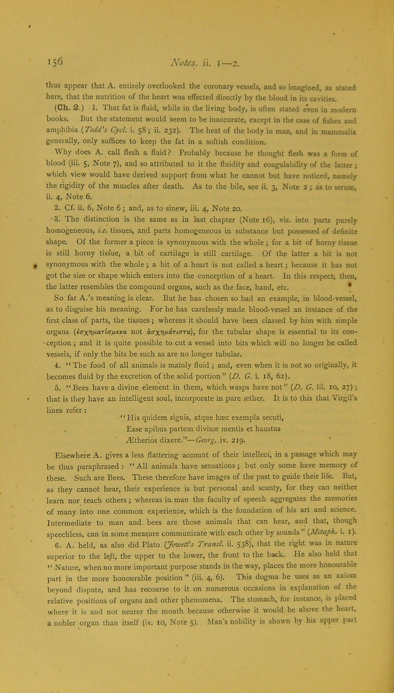 thus appear that A. entirely overlooked tlie coronary vessels, and so imagined, as stated here, that the nutrition of the heart was effected directly by the blood in iu cavities. (Ch. 2.) 1. That fat is fluid, while in the living body, is often stated even in modem books. But the statement would seem to be inaccurate, except in the case of fishes and amphibia {Todd's Cycl. i. 58 ; ii. 232). The heat of the body in man, and in mammalia generally, only suffices to keep the fat in a softish condition. Why does A. call flesh a fluid? Probably because he thought flesh was a form of blood (iii. 5, Note 7), and so attributed to it the fluidity and coagulabiHty of the latter; which view would have derived support from what he cannot but have noticed, namely the rigidity of the muscles after death. As to the bile, see ii. 3, Note 2 ; as to serum, ii. 4, Note 6. 2. Cf. ii. 6, Note 6; and, as to sinew, iii. 4, Note 20. ■3. The distinction is the same as in last chapter (Note 16), viz. into parts purely homogeneous, i.e. tissues, and parts homogeneous in substance but possessed of definite shape. Of the former a piece is synonymous with the whole; for a bit of homy tissue is still horny tiss'ue, a bit of cartilage is still cartilage. Of the latter a bit is not synonymous with the whole ; a bit of a heart is not called a heart; because it has not got the size or shape which enters into the conception of a heart. In this respect, then, the latter resembles the compound organs, such as the face, hand, etc. * So far A.’s meaning is clear. But he has chosen so bad an example, in blood-vessel, as to disguise his meaning. For he has carelessly made blood-vessel an instance of the first class of parts, the tissues; whereas it should have been classed by him with simple organs (?<rx4/aaTf(rju6ya not atrxvt^tLri(TTa), for the tubular shape is essential to its con- • ception ; and it is quite possible to cut a vessel into bits which will no longer be called vessels, if only the bits be such as are no longer tubular. 4. “ The food of all animals is mainly fluid ; and, even when it is not so originally, it becomes fluid by the excretion of the solid portion” {T. G. i. 18, 62). 5. “ Bees have a divine element in them, which wasps have not” {D. G. iii. 10, 27); that is they have an intelligent soul, incorporate in pure aether. It is to this that Virgil’s lines refer: “ His quidem signis, atque hsec exempla secuti, Esse apibus partem divinse mentis et haustus ^therios dbcere.”—Georg,.iv. 2ig, Elsewhere A. gives a less flattering account of their intellect, in a passage which may be thus paraphrased : “All animals have sensations; but only some have memory of these. Such are Bees. These therefore have images of the past to gmde their life. But, as they cannot hear, their experience is but personal and scanty, for they can neither leam nor teach others; whereas in man tlie faculty of speech aggregates the memories of many into one common experience, which is the foundation of his art and science. Intermediate to man and. bees are those animals that can hear, and that, though speechless, can in some measure communicate with each other by sounds” {Metaph. i. l). 6. A. held, as also did Plato {Jmoett's Transl. ii. 538), that the right was in nature superior to the left, the upper to the lower, the front to the back. He also held that “ Nature, when no more important purpose stands in the way, places the more honourable part in the more honourable position ” (iii. 4, 6). This dogma he uses as an axiom Ireyond dispute, and has recourse to it on numerous occasions in explanation of the relative positions of organs and other phenomena. The stomach, for instance, is placed where it is and not nearer the mouth because otherwise it would be above the heart, a nobler organ than itself (iv. 10, Note 5). Man's nobility is shown by his upper part