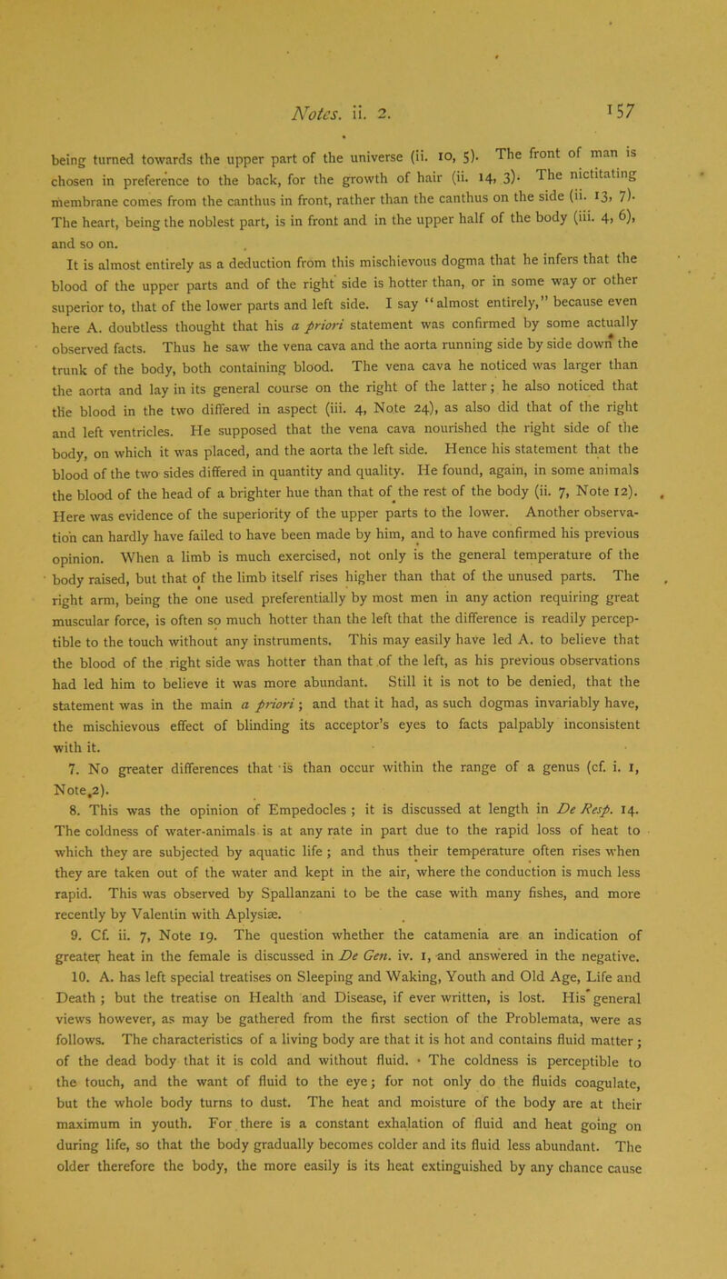 being turned towards the upper part of the universe (ii. lo, S). The front of man is chosen in preference to the back, for the growth of hair (ii. 14> 3)* The nictitating membrane comes from the canthus in front, rather than the canthus on the side (ii. I3> 7)- The heart, being the noblest part, is in front and in the upper half of the body (iii. 4> ^)> and so on. It is almost entirely as a deduction from this mischievous dogma that he infers that the blood of the upper parts and of the right side is hotter than, or in some way or other superior to, that of the lower parts and left side. I say “almost entirely, because even here A. doubtless thought that his a priori statement was confirmed by some actually observed facts. Thus he saw the vena cava and the aorta running side by side down the trunk of the body, both containing blood. The vena cava he noticed was larger than the aorta and lay in its general course on the right of the latter; he also noticed that the blood in the two differed in aspect (iii. 4, Note 24), as also did that of the right and left ventricles. He .supposed that the vena cava nourished the right side of the body, on which it was placed, and the aorta the left side. Hence his statement that the blood of the two sides differed in quantity and quality. He found, again, in some animals the blood of the head of a brighter hue than that of the rest of the body (ii. 7, Note 12). Here was evidence of the superiority of the upper parts to the lower. Another observa- tion can hardly have failed to have been made by him, and to have confirmed his previous opinion. When a limb is much exercised, not only is the general temperature of the body raised, but that of the limb itself rises higher than that of the unused parts. The right arm, being the one used preferentially by most men in any action requiring great muscular force, is often so much hotter than the left that the difference is readily percep- tible to the touch without any instruments. This may easily have led A. to believe that the blood of the right side was hotter than that ,of the left, as his previous observations had led him to believe it was more abundant. Still it is not to be denied, that the statement was in the main a priori; and that it had, as such dogmas invariably have, the mischievous effect of blinding its acceptor’s eyes to facts palpably inconsistent with it. 7. No greater differences that is than occur within the range of a genus (cf. i. i, Note,2). 8. This was the opinion of Empedocles ; it is discussed at length in De Resp. 14. The coldness of water-animals is at any rate in part due to the rapid loss of heat to which they are subjected by aquatic life; and thus their temperature often rises when they are taken out of the water and kept in the air, where the conduction is much less rapid. This was observed by Spallanzani to be the case with many fishes, and more recently by Valentin with Aplysise. 9. Cf. ii. 7, Note 19. The question whether the catamenia are an indication of greateT heat in the female is discussed in De Gen. iv. i, and answered in the negative. 10. A. has left special treatises on Sleeping and Waking, Youth and Old Age, Life and Death ; but the treatise on Health and Disease, if ever written, is lost. His' general views however, as may be gathered from the first section of the Problemata, were as follows. The characteristics of a living body are that it is hot and contains fluid matter ; of the dead body that it is cold and without fluid. • The coldness is perceptible to the touch, and the want of fluid to the eye; for not only do the fluids coagulate, but the whole body turns to dust. The heat and moisture of the body are at their maximum in youth. For there is a constant exhalation of fluid and heat going on during life, so that the body gradually becomes colder and its fluid less abundant. The older therefore the body, the more easily is its heat extinguished by any chance cause