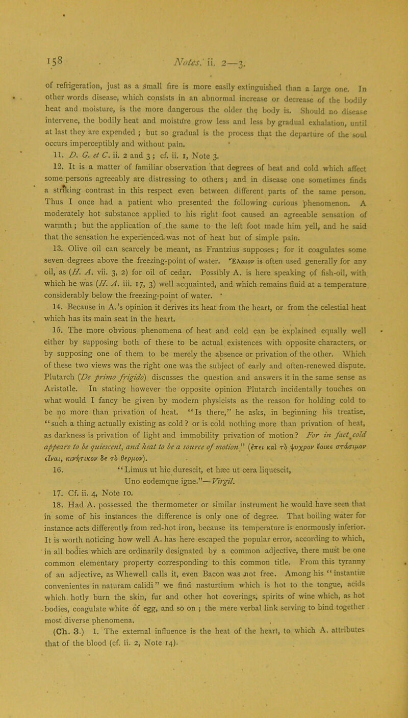 of refrigeration, just as a small fire is more easily extinguished than a large one. In other words disease, which consists in an abnormal incrca.se or decrease of the Ixxlily heat and moisture, is the more dangerous the older the body is. Should no disease intervene, the bodily heat and moistitre grow less and le.ss by gradual exhalation, until at last they are expended ; but so gradual is the process that the departure of the soul occurs imperceptibly and without pain. 11. D. G. et C. ii. 2 and 3 ; cf. ii. i. Note 3. 12. It is a matter of familiar observation that degrees of heat and cold which affect some persons agreeably are distressing to others; and in disease one sometimes finds a sttrking contrast in this respect even between different parts of the same person. Thus I once had a patient who presented the following curious phenomenon. A moderately hot substance applied to his right foot caused an agreeable sensation of warmth; but the application of the same to the left foot made him yell, and he said that the sensation he experienced- was not of heat but of simple pain. 13. Olive oil can scarcely be meant, as Frantzius supposes; for it coagulates some seven degrees above the freezing-point of water. “'EAoiov is often used generally for any oil, as {H. A. vii. 3, 2) for oil of cedar. Possibly A. is here speaking pf fish-oil, with which he was {H. A. iii. 17, 3) well acquainted, and which remains fluid at a temperature considerably below the freezing-point of water. ‘ 14. Because in A.’s opinion it derives its heat from the heart, or from the celestial heat which has its main seat in the heart. 15. The more obvious phenomena of heat and cold can be explained equally well either by supposing both of these to be actual existences with opposite characters, or by supposing one of them to be merely the absence or privation of the other. Which of these two views was the right one was the subject of early and often-renewed dispute. Plutarch {De primo frigido) discusses the question and answers it in the same sense as Aristotle. In stating however the opposite opinion Plutarch incidentally touches on what would I fancy be given by modem physicists as the reason for holding cold to be no more than privation of heat. “Is there,” he asks, in beginning his treatise, “such a thing actually existing as cold ? or is cold nothing more than privation of heat, as darkness is privation of light and immobility privation of motion? For in fact^cold appears to be quiescent, and heat to be a source of motion]' (htei Kal rb \pvxpov eotxe oTciaifiOi/ iloai, KivfiriKoo Se rb Bepnov). 16. “ Limus ut hie durescit, et hsec ut cera liquescit, Uno eodemque igne.”—Virgil. 17. Cf. ii. 4, Note 10. 18. Had A. possessed the thermometer or similar instrument he would have seen that in some of his instances the difference is only one of degree. That boiling water for instance acts differently from red-hot iron, because its temperature is enormously inferior. It is worth noticing how well A. has here escaped the popular error, according to which, in all bodies which are ordinarily designated by a common adjective, there must be one common elementary property corresponding to this common title. From this tyranny of an adjective, as Whewell calls it, even Bacon was not free. Among his “instantiae convenientes in naturam calidi ” we find nasturtium which is hot to the tongue, acids which, hotly burn the skin, fur and other hot coverings, spirits of wine which, as hot . bodies, coagulate white of egg, and so on ; the mere verbal link serv’ing to bind together most diverse phenomena. (Ch.. 3.) 1. The external influence is the heat of the heart, to which K. attributes that of the blood (cf. ii. 2, Note 14).