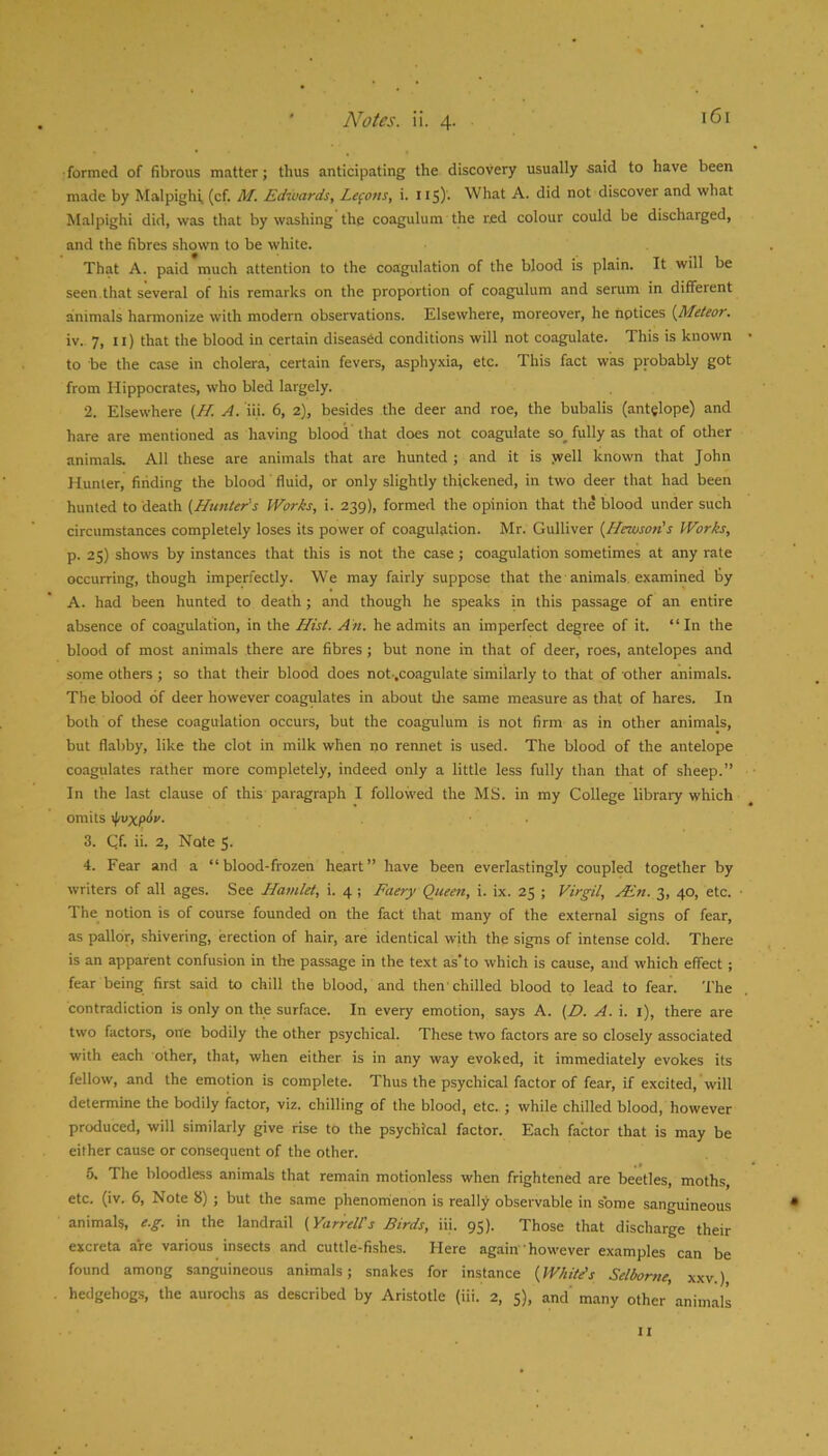 •formed of fibrous matter; thus anticipating the discovery usually -said to have been made by Malpighi, (cf. M. Edioards, Lefons, i. 115). What A. did not discover and what Malpighi did, was that by washing the coagulum the red colour could be discharged, and the fibres shown to be white. That A. paid much attention to the coagulation of the blood is plain. It will be seen,that several of his remarks on the proportion of coagulum and serum in different animals harmonize with modern observations. Elsewhere, moreover, he notices {Meteor, iv. 7, ii) that the blood in certain diseased conditions will not coagulate. This is known to be the case in cholera, certain fevers, asphyxia, etc. This fact was probably got from Hippocrates, who bled largely. •2. Elsewhere {H. A. iii. 6, 2), besides the deer and roe, the bubalis (antglope) and hare are mentioned as having blood that does not coagulate so_ fully as that of other animals. All these are animals that are hunted ; and it is jvell known that John Hunter, finding the blood fluid, or only slightly thickened, in two deer that had been hunted to death (Hunter’s Works, i. 239), formed the opinion that the blood under such circumstances completely loses its power of coagulation. Mr. Gulliver (Hewson’s Works, p. 25) shows by instances that this is not the case; coagulation sometimes at any rate occurring, though imperfectly. We may fairly suppose that the animals, examined by A. had been hunted to death; and though he speaks in this passage of an entire absence of coagulation, in the Hist. An. he admits an imperfect degree of it. “In the blood of most animals there are fibres ; but none in that of deer, roes, antelopes and some others; so that their blood does not.,coagulate similarly to that of other animals. The blood of deer however coagulates in about the same measure as that of hares. In both of these coagulation occurs, but the coagulum is not firm as in other animals, but flabby, like the clot in milk when no rennet is used. The blood of the antelope coagiilates rather more completely, indeed only a little less fully than that of sheep.” In the last clause of this paragraph I followed the MS. in my College library which omits }fivxpAv. 3. Qf. ii. 2, Note 5. 4. Fear and a “blood-frozen heart” have been everlastingly coupled together by writers of all ages. See Hamlet, i. 4 ; Faery Queen, i. ix. 25 ; Virgil, Ain. 3, 40, etc. The notion is of course founded on the fact that many of the external signs of fear, as pallor, shivering, erection of hair, are identical with the signs of intense cold. There is an apparent confusion in the passage in the text as'to which is cause, and which effect; fear being first said to chill the blood, and then'chilled blood to lead to fear. The contradiction is only on the surface. In every emotion, says A. (D. A. i. l), there are two factors, one bodily the other psychical. These two factors are so closely associated with each other, that, when either is in any way evoked, it immediately evokes its fellow, and the emotion is complete. Thus the psychical factor of fear, if excited, will determine the bodily factor, viz. chilling of the blood, etc. ; while chilled blood, however produced, will similarly give rise to the psychical factor. Each factor that is may be either cause or consequent of the other. 5. The bloodless animals that remain motionless when frightened are beetles, moths, etc. (iv. 6, Note 8) ; but the same phenomenon is really obsei-vable in some sanguineous animals, e.g. in the landrail (YarreWs Birds, iii. 95). Those that discharge their excreta are various insects and cuttle-fishes. Here again'however examples can be found among sanguineous animals; snakes for instance (Wkite’s Selborne, xxv.) hedgehogs, the aurochs as described by Aristotle (iii. 2, 5), and’ many other animals II