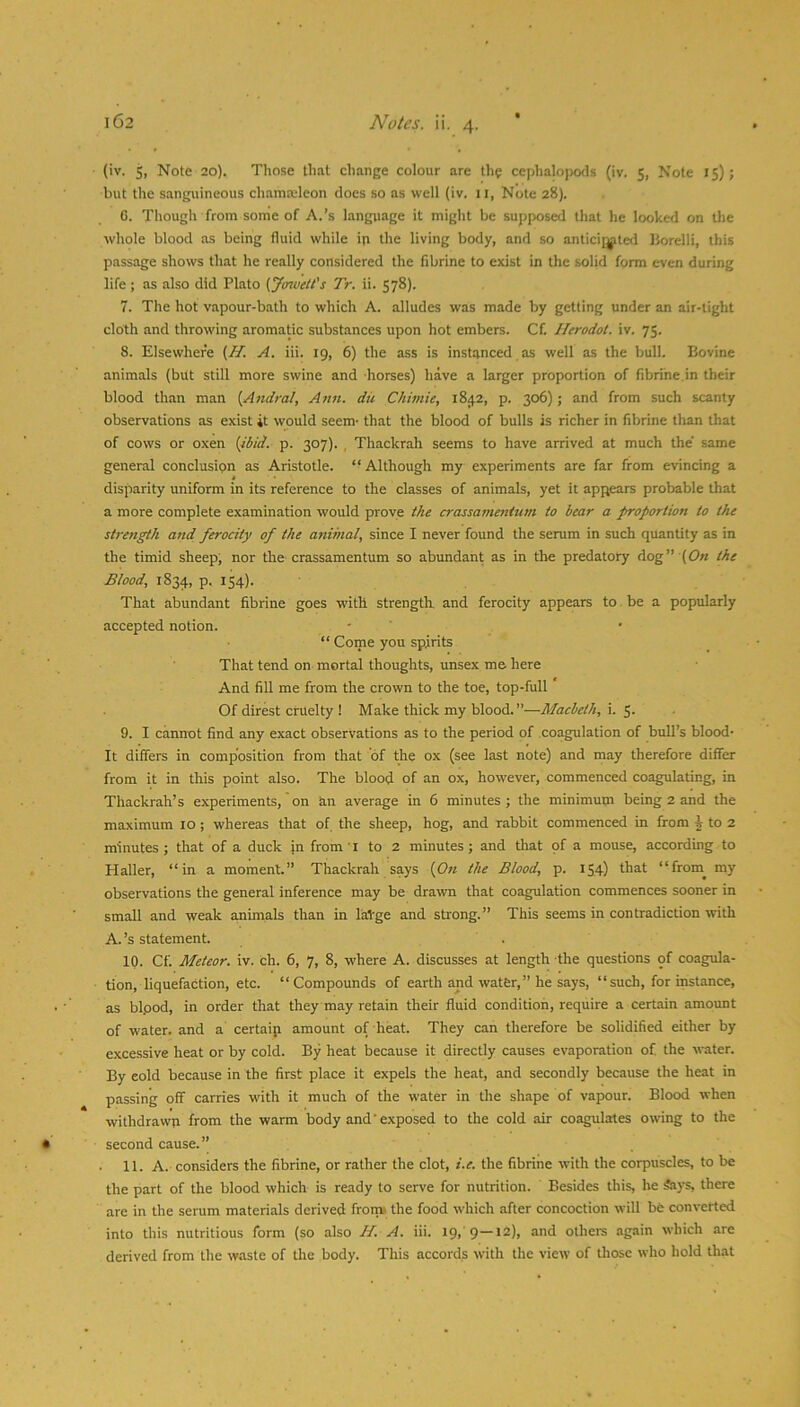 (iv. 5, Note 20). Those that change colour are th? cephalopods (iv. 5, Note 15); but the sanguineous chamaileon docs so as well (iv. 11, Note 28). 6. Though from sorrie of A.’s language it might be supposed that he looked on tlie whole blood as being fluid while in the living body, and so antici[^ted Borelli, this passage shows that he really considered the fibrine to exist in the solid form even during life; as also did Plato (ymvelt's Tr. ii. 578). 7. The hot vapour-bath to which A. alludes was made by getting under an air-tight cloth and throwing aromatic substances upon hot embers. Cf. ITerodot. iv. 75. 8. Elsewhere {H. A. iii. 19, 6) the ass is instanced as well as the bull. Bovine animals (but still more swine and horses) have a larger proportion of fibrine,in their blood than man {Andral, Atm. dii Chimie, 18^2, p. 306); and from such scanty observations as exist it would seem- that the blood of bulls is richer in fibrine than that of cows or oxen {ibid. p. 307). , Thackrah seems to have arrived at much the' same general conclusion as Aristotle. “ Although my experiments are far from evincing a disparity uniform in its reference to the classes of animals, yet it appears probable that a more complete examination would prove the crassatnenium to bear a proportion to the strength and ferocity of the animal, since I never found the serum in such quantity as in the timid sheep, nor the crassamentum so abimdant as in the predatory dog” (0« the Blood, 1834, p. 154). That abundant fibrine goes with strength, and ferocity appears to be a popularly accepted notion. ' ' “ Come you spirits That tend on mortal thoughts, unsex me here And fill me from the crown to the toe, top-full Of direst cruelty ! Make thick my blood. ”—Macbeth, i. 5- 9. I cannot find any exact observations as to the period of coagulation of bull’s blood- It differs in composition from that of the ox (see last note) and may therefore differ from it in this point also. The blood of an ox, however, commenced coagulating, in Thackrah’s experiments, on an average in 6 minutes; the minimum being 2 and the maximum 10; whereas that of the sheep, hog, and rabbit commenced in from § to 2 minutes ; that of a duck in from l to 2 minutes; and that of a mouse, according to Haller, “in a moment.” Thackrah says {On the Blood, p. 154) “from^ my observations the general inference may be drawn that coagulation commences sooner in small and weak animals than in laVge and strong.” This seems in contradiction with A.’s statement. 10. Cf. Meteor, iv. ch. 6, 7, 8, where A. discusses at length the questions of coagida- tion, liquefaction, etc. “Compounds of earth and water,” he says, “such, for instance, as bipod, in order that they may retain their fluid condition, require a certain amount of water, and a certaip amount of heat. They can therefore be solidified either by excessive heat or by cold. By heat because it directly causes evaporation of the water. By eold because in the first place it expels the heat, and secondly because the heat in passing off carries with it much of the water in the shape of vapour. Blood when withdrawn from the warm body and'exposed to the cold air coagulates owing to the second cause.” . 11. A. considers the fibrine, or rather the clot, i.e. the fibrine with the corpuscles, to be the part of the blood which is ready to serve for nutrition. Besides this, he Says, there are in the serum materials derived from the food which after concoction will be converted into this nutritious form (so also H. A. iii. 19, 9—*2), and others again which are derived from the waste of the body. This accords with the view of those who hold that
