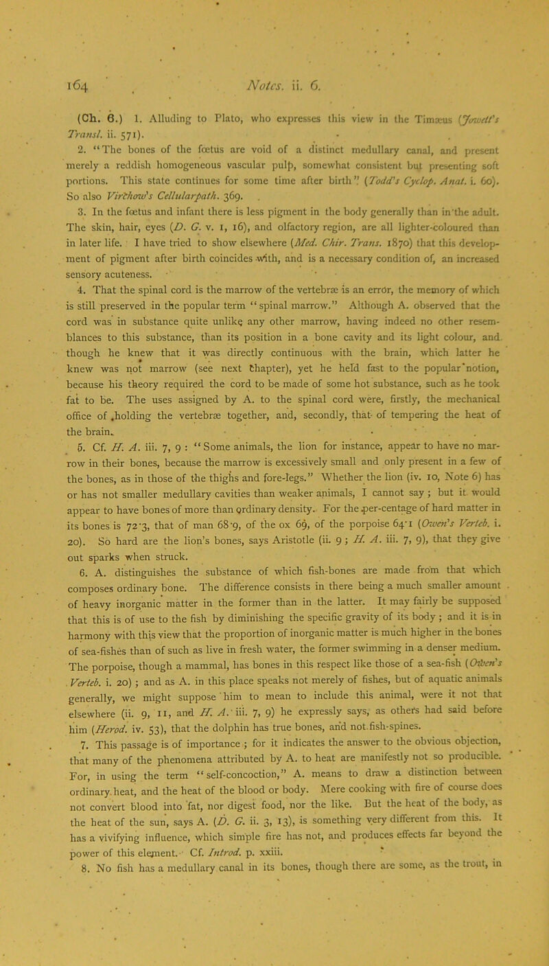 (Ch. 6.) 1. Alluding to Plato, who expresses this view in the Timx-us {Jinuett's Transl. ii. 571). 2. “The bones of the foetus are void of a distinct medullary canal, and present merely a reddish homogeneous vascular pulp, somewhat consistent bu^. presenting soft portions. This state continues for some time after birth’.’ (Todd's Cyclop. Anal. L 60). So also Virfhow's Cellularpath. 369. 3. In the foetus and infant there is less pigment in the body generally than in’lhe adult. The skin, hair, eyes (D. G. v. i, 16), and olfactory region, are all lighter-coloured than in later life. I have tried to show elsewhere (Med. Chir. Trans. 1870) that this develop- ment of pigment after birth coincides \v^th, and is a necessary condition of, an increased sensory acuteness. ■ 4. That the spinal cord is the marrow of the vertebrae is an error, the memory of which is still preserved in the popular term “ spinal marrow.’’ Although A. observed that the cord was in substance quite unlike any other marrow, having indeed no other resem- blances to this substance, than its position in a bone cavity and its light colour, and. though he knew that it was directly coritinuous with the brain, which latter he knew was not marrow (see next Chapter), yet he held fast to the popular notion, because his theory required the cord to be made of some hot substance, such as he took fat to be. The uses assigned by A. to the spinal cord were, firstly, the mechanical office of .holding the vertebrae together, and, secondly, that- of tempering the heat of the brain. • ■ . . 5. Cf. H. A. iii. 7, 9 : “ Some animals, the lion for instance, appear to have no mar- rovv in their bones, because the marrow is excessively small and only present in a few of the bones, as in those of the thighs and fore-legs.” Whether the lion (iv. 10, Note 6) has or has not smaller medullary cavities than weaker animals, I cannot say ; but it would appear to have bones of more than ordinary density. For the per-cent^e of hard matter in its bones is 72-3, that of man 68-9, of the ox 69, of the porpoise 64-1 (Oweft’s Verteb. i. 20). So hard are the lion’s bones, says Aristotle (ii. H. A. iii. 7, 9), that they give out sparks when struck. 6. A. distinguishes the substance of which fish-bones are made from that which composes ordinary bone. The difference consists in there being a much smaller amount of heavy inorganic' matter in the former than in the latter. It may fairly be supposed that this is of use to the fish by diminishing the specific gravity of its body ; and it is in hannony with this view that the proportion of inorganic matter is much higher in the bones of sea-fishes than of such as live in fresh w’ater, the former swimming in a denser medium. The porpoise, though a mammal, has bones in this respect like those of a sea-fish (Odicn's Verteb. i. 20) ; and as A. in this place speaks not merely of fishes, but of aquatic animals generally, we might suppose ' him to mean to include this animal, were it not that elsewhere (ii. 9, n, and H. ^. iii. 7, 9) he expressly says, as others had said before him (Herod, iv. 53), that the dolphin has true bones, and not.fish-spines. 7. This passage is of importance ; for it indicates the answer to the obvious objection, that many of the phenomena attributed by A. to heat are manifestly not so producible. For, in using the term “ self-concoction,” A. means to draw a distinction between ordinary, heat, and the heat of the blood or body. Mere cooking with fire of course does not convert blood into fat, nor digest food, nor the like. But the heat of the body, as the heat of the sun, says A. (D. G. ii. 3, 13), is something very different from this. It has a vivifying influence, which simple fire has not, and produces effects far beyond the power of this element. • Cf./«*W. p. xxiii. * 8. No fish has a medullary canal in its bones, though there are some, as the trout, in