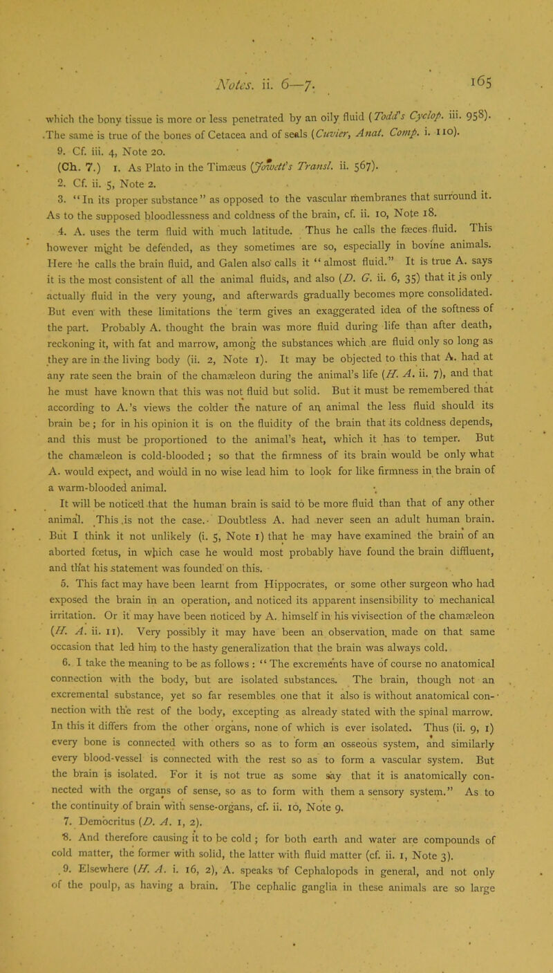 which the bony tissue is more or less penetrated by an oily fluid (Todd's Cyclop, iii. 95^)- .The same is true of the bones of Cetacea and of seels (Cuvier, Anal. Comp. i. no). 9. Cf. iii. 4, Note 20. (Ch. 7.) I. As Plato in the Timeeus (JoweU's Transl. ii. S®?)- 2. Cf. ii. 5, Note 2. 3. “In its proper substance” as opposed to the vascular rhembranes that surround it. As to the supposed bloodlessness and coldness of the brain, cf. ii. 10, Note 18. 4. A. uses the term fluid with much latitude. Thus he calls the faeces fluid. This however might be defended, as they sometimes are so, especially in bovine animals. Here he calls the brain fluid, and Galen also' calls it “ almost fluid.” It is true A. says it is the most consistent of all the animal fluids, and also (D. G. ii. 6, 35) that it is only actually fluid in the very young, and afterwards gradually becomes mpre consolidated. But even with these limitations the term gives an exaggerated idea of the softness of the part. Probably A. thought the brain was more fluid during life than after death, reckoning it, with fat and marrow, among the substances which are fluid only so long as they are in the living body (ii. 2, Note i). It may be objected to this that A. had at any rate seen the brain of the chameeleon during the animal’s life (H. A. ii. ^), and that he must have known that this was not fluid but solid. But it must be remembered that according to A.’s views the colder the nature of an animal the less fluid should its brain be; for in his opinion it is on the fluidity of the brain that its coldness depends, and this must be proportioned to the animal’s heat, which it has to temper. But the chamaeleon is cold-blooded; so that the firmness of its brain would be only what A. would expect, and would in no wise lead him to look for like firmness in the brain of a warm-blooded animal. It will be noticed that the human brain is said to be more fluid than that of any other animal. This .is not the case.- Doubtless A. had never seen an adult human brain. Blit I think it not unlikely (i. 5, Note i) that he may have examined the brain of an aborted foetus, in wjiich case he would most probably have found the brain diffluent, and that his statement was founded' on this. 5. This fact may have been learnt from Hippocrates, or some other surgeon who had exposed the brain in an operation, and noticed its apparent insensibility to' mechanical irritation. Or it may have been noticed by A. himself in his vivisection of the chamaeleon (//. A. ii. ii). 'Very possibly it may have been an observation, made on that same occasion that led hinj to the hasty generalization that the brain was always cold. 6. I take the meaning to be as follows : “ The excrements have of course no anatomical connection with the body, but are Isolated substances. The brain, though not an excremental substance, yet so far resembles one that it also is without anatomical con- nection with the rest of the body, excepting as already stated with the spinal marrow. In this it differs from the other organs, none of which is ever isolated. Thus (ii. 9, i) every bone is connected with others so as to form an osseous system, and similarly every blood-vessel is connected with the rest so as to form a vascular system. But the brain is isolated. For it is not true as some *iy that it is anatomically con- nected with the organs of sense, so as to form with them a sensory system.” As to the continuity of brain with sense-organs, cf. ii. 16, Note 9. 7. Democritus (D. A. 1,2). ■8. And therefore causing it to be cold ; for both earth and water are compounds of cold matter, the former with solid, the latter with fluid matter (cf. ii. i. Note 3). .9. Elsewhere (H. A. i. 16, 2), A. speaks of Cephalopods in general, and not only of the poulp, as having a brain. The cephalic ganglia in these animals are so large