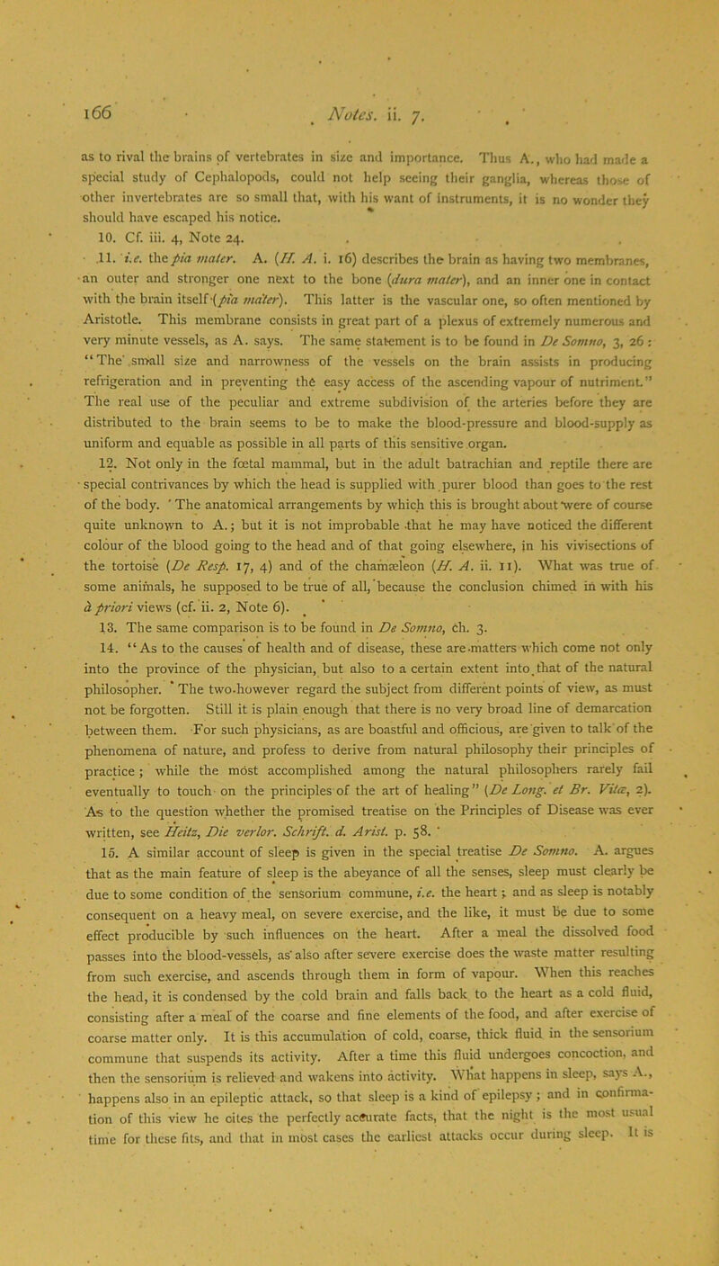 as to rival the brains of vertebrates in size and importance. Tims A., who had made a special study of Cephalopods, could not help seeing their ganglia, whereas those of other invertebrates are so small that, with his want of instruments, it is no wonder they should have escaped his notice. 10. Cf. iii. 4, Note 24. ■ .11. t.^. ^^pia mater. A. (// A. i. 16) describes the brain as having two membranes, ■an outer and stronger one next to the bone {dura mater), and an inner one in contact with the brain itself-(/ta ma'ter). This latter is the vascular one, so often mentioned by Aristotle. This membrane consists in great part of a plexus of extremely numerous and very minute vessels, as A. says. The same statement is to be found in De Somno, 3, 26 : “The' sn>all size and narrowness of the vessels on the brain a.ssists in producing refrigeration and in preventing the easy access of the ascending vapour of nutriment” The real use of the peculiar and extreme subdivision of the arteries Ijefore they are distributed to the brain seems to be to make the blood-pressure and blood-supply as uniform and equable as possible in all parts of this sensitive organ. 12. Not only in the foetal mammal, but in the adult batrachian and reptile there are • special contrivances by which the head is supplied with , purer blood than goes to the rest of the body. ’ The anatomical arrangements by which this is brought about *were of course quite unknown to A.; but it is not improbable .that he may have noticed the different colour of the blood going to the head and of that going elsewhere, in his vivisections of the tortoise {De Resp. 17, 4) and of the chamseleon {H. A. ii. li). What w’as true of some animals, he supposed to be true of all, because the conclusion chimed in with his h. priori views (cf. ii. 2, Note 6).  13. The same comparison is to be found in De Somno, ch. 3. 14. “As to the causes of health and of disease, these are-matters which come not only into the province of the physician, but also to a certain extent into, that of the natural philosopher. * The two.however regard the subject from different points of view, as must not be forgotten. Still it is plain enough that there is no very broad line of demarcation between them. -For such physicians, as are boastfid and officious, are given to talk'of the phenomena of nature, and profess to derive from natural philosophy their principles of practice; while the most accomplished among the natural philosopliers rarely fail eventually to touch on the principles of the art of healing” {De Long, et Br. Vita, 2). As to the question whether the promised treatise on the Principles of Disease was ever written, see Heitz, Die verlor. Schrift. d. Arist. p. 58. ' 15. A similar account of sleep is given in the special treatise De Somno. A. argues that as the main feature of sleep is the abeyance of all the senses, sleep must clearly be due to some condition of the senSorium commune, i.e. the heart •, and as sleep is notably consequent on a heavy meal, on severe exercise, and the like, it must be due to some effect producible by such influences on the heart. After a meal the dissolved food passes into the blood-vessels, as' also after severe exercise does the waste matter resulting from such exercise, and ascends through them in form of vapour. When this reaches the head, it is condensed by the cold brain and falls back to the heart as a cold fluid, consisting after a meal of the coarse and fine elements of the food, and after exercise of coarse matter only. It is this accumulation of cold, coarse, thick fluid in the sensorium commune that suspends its activity. After a time this fluid undergoes concoction, and then the sensorium is relieved and wakens into activity. W liat happens in sleep, says -V., happens also in an epileptic attack, so that sleep is a kind of epilepsy ; and in confirma- tion of this view he cites the perfectly aeSurate facts, that the night is the most usual time for these fits, and that in most cases the earliest attacks occur during sleep. It is