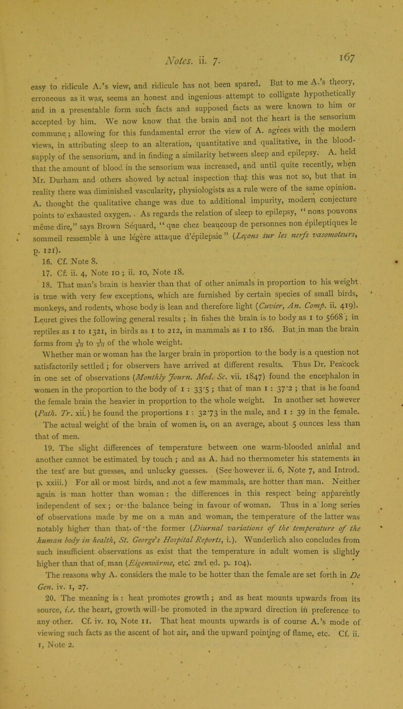 easy to ridicule A;’s view, and ridicule has not been spared. But to me A.’s theory, erroneous as it was, seems an honest and ingenious attempt to colligate hypothetically and in a presentable form such facts and supposed facts as were known to him o accepted by him. We now know that the brain and not the heart is the sensonum commune ; allowing for this fundamental error the view of A. agrees with the modern views, in attributing sleep to an alteration, quantitative and qualitative, m the blood- supply of the sensorium, and in finding a similarity between sleep and epilepsy. A. held that the amount of blood in the sensorium was increased, and until quite recently, when Mr. Durham and others showed by actual inspection tha,t this was not so, but that in reality there was diminished vascularity, physiologists as a rule were of the same opinion. A. thought the qualitative change was due to additional impurity, modern conjecture points to'exhausted oxygen.. As regards the relation of sleep to epilepsy, “ nous pouvons meme dire,” says Brown Sequard, “ que chez beaucoup de personnes non epileptiques le sommeil resemble k une legere attaque d’epilepsie ” (Lefons sur les nerfs vasomoteurs, p. I2lj. 16. Cf. Note 8. 17. Cf. ii. 4, Note lo ; ii. lo. Note i8. 18. That man’s brain is heavier than that of other animals in proportion to his weight is true with very few exceptions, which are furnished by certain species of small birds, monkeys, and rodents, whose body is lean and therefore light {Janvier, An. Comp. ii. 4t9)- Leuret gives the following general results ; in fishes thfe brain is to body as i to 5668 ; in reptiles as i to 1321, in birds as i to 212, in mammals as i to 186. But.in man the brain forms from A to of the whole weight. Whether man or woman has the larger brain in proportion to the body is a questioji not satisfactorily settled; for observers have arrived at different results. Thus Dr. Peacock in one set of observations {Monthly Journ. Med. Sc. vii. 1847) found the encephalon in women in the proportion to the body of i : 33-5 ; that of man i : 37'2 ; that is he found the female brain the heavier in proportion to the whole weight. In another set however {Path. Tr. xii.) he found the proportions i : 3273 in the male, and i : 39 in the female. The actual weight of the brain of women is, on an average, about 5 ounces less than that of men. 19. The slight differences of temperature between one warm-blooded animal and another cannot be estimated by touch ; and as A. had no thermometer his statements in the text' are but guesses, and unlucky guesses. (See however ii. 6, Note 7, and Introd. p. xxiii.) For all or most birds, and Jiot a few mammals, are hotter than man. Neither again is man hotter than woman: the differences in this respect being apparently independent of sex; or-the balance being in favour of woman. Thus in a'long series of observations made by me on a man and woman, the temperature of the latter was notably higher than that, of’the former {Diurnal variations of the temperature of the human body in health, St. George's Hospital Reports, i.). Wunderlich also concludes from such insufficient observations as exist that the temperature in adult women is slightly higher than that of. man {Eigenwdrme, etc.' 2nd ed. p, 104). The reasons why A. considers the male to be hotter than the female are set forth in Dc Gen. iv. i, 27. ' • ' 20. The meaning is : heat promotes growth; and as heat mounts upwards from its source, i.e. the heart, growth will-be promoted in the .upward direction in preference to any other. Cf. iv. 10, Note ii. That heat mounts upwards is of course A.’s mode of viewing such facts as the ascent of hot air, and the upward poLntmg of flame, etc. Cf. ii. I, Note 2.