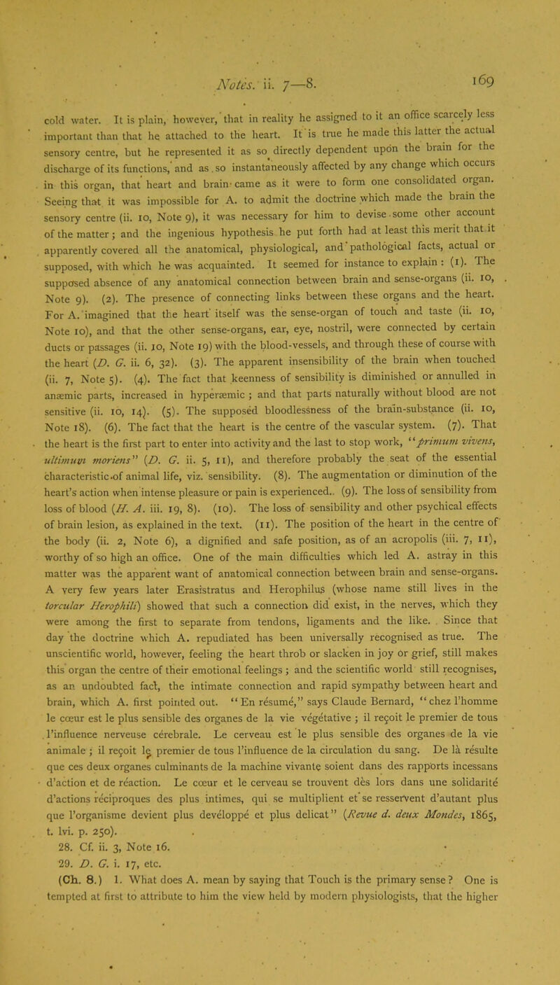 cold water. It is plain, however,' that in reality he assigned to it an office scarcely less important than that he attached to the heart. It is tme he made this latter the actual sensory centre, but he represented it as so^ directly dependent upon the brain for the discharge of its functions, and as. so instantaneously affected by any change which occurs in this organ, that heart and brain- came as it were to form one consolidated organ. Seeing that it was impossible for A. to admit the doctrine which made the brain the sensory centre (ii. lo. Note 9), it was necessary for him to devise some other account of the matter; and the ingenious hypothesis he put forth had at least this merit that it apparently covered all the anatomical, physiological, and pathological facts, actual or supposed, with which he was acquainted. It seemed for instance to explain : (i). The supposed absence of any anatomical connection between brain and sense-organs (ii. 10, Note 9). (2). The presence of connecting links between these organs and the heart. For A. imagined that the heart itself was the sense-organ of touch and taste (ii. 10, Note 10), and that the other sense-organs, ear, eye, nostril, were connected by certain ducts or passages (ii. jo. Note 19) with the blood-vessels, and through these of course with the heart {D. G. ii. 6, 32). (3). The apparent insensibility of the brain when touched (ii. 7, Notes). (4)- The fact that keenness of sensibility is diminished or annulled in anaemic parts, increased in hyperaemic ; and that parts naturally without blood are not sensitive (ii. 10, 14). ($). The supposed bloodlessness of the brain-substance (ii. 10, Note 18). (6). The fact that the heart is the centre of the vascular system. (7). That the heart is the firet part to enter into activity and the last to stop work, “frimum vivens, ullimtivt moriens {D. G. ii. 5> n)> ^^d therefore probably the seat of the essential characteristic .of animal life, viz. sensibility. (8). The augmentation or diminution of the heart’s action when intense pleasure or pain is experienced.. (9). The loss of sensibility from loss of blood {H. A. iii. 19, 8). (10). The loss of sensibility and other psychical effects of brain lesion, as explained in the text. (ii). The position of the heart in the centre of the body (ii. 2, Note 6), a dignified and safe position, as of an acropolis (iii. 7> n)> worthy of so high an office. One of the main difficulties which led A. astray in this matter was the apparent want of anatomical connection between brain and sense-organs. A very few years later Erasistratus and Herophilus (whose name still lives in the torctilar HerophiU) showed that such a connection did exist, in the nerves, which they were among the first to separate from tendons, ligaments and the like. Siiice that day the doctrine which A. repudiated has been universally recognised as true. The unscientific world, however, feeling the heart throb or slacken in joy Or grief, still makes this organ the centre of their emotional feelings ; and the scientific world still recognises, as an undoubted fad, the intimate connection and rapid sympathy between heart and brain, which A. first pointed out. “En resume,” says Claude Bernard, “chez I’homme le coeur est le plus sensible des organes de la vie vegetative ; il rejoit le premier de tons . 1’influence nerveuse c^rebrale. Le cerveau est le plus sensible des organes de la vie animale ; il re9oit 1^ premier de tons I’influence de la circulation du sang. De la resulte que ces deux organes culminants de la machine vivante soient dans des rapports incessans d’action et de reaction. Le coeur et le cerveau se trouvent des lors dans une solidarite d’actions reciproques des plus intimes, qui se multiplient et se resservent d’autant plus que I’organisme devient plus developpe et plus delicat” [Revue d. deux Mondes, 1865, t. Ivi. p. 250). 28. Cf. ii. 3, Note 16. 29. D. G. i. 17, etc. (Ch. 8.) 1. What does A. mean by saying that Touch is the primary sense? One is tempted at first to attribute to him the view held by modern physiologists, that the higher