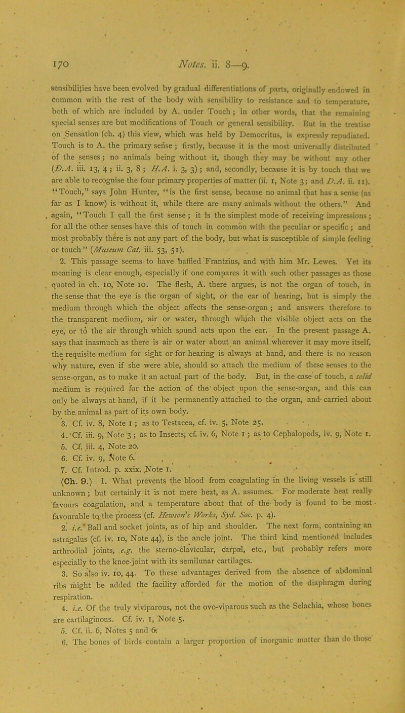 sensibilities have been evolved by gradual dilTerenliations of parts, originally endowed in common with the rest of the body with sensibility to resistance and to temperature, both of which are included by A. under Touch ; in other words, that the remaining special senses are but modifications of Touch or general sensibility. But in the treatise on Sensation (ch. 4) this view, which was held by Democritus, is expressly repudiated. Touch is to A. the primary sense ; firstly, because it is the most universally distributed of the senses; no animals being without it, though they may be without any other {D.A. iii. 13, 4 ; ii. 3, 8 ; H.A. i. 3, 3); and, secondly, becau.se it is by touch that we are able to recognise the four primary properties of matter (ii. r. Note 3; and D.A. ii. 11). “Touch,” says John Hunter, “is the first sense, because no animal that has a sense (as far as I know) is without it, while there are many animals without the others.” And again, “Touch I call the first sense; it Is the simplest mode of receiving impressions; for all the other senses have this of touch in common with the peculiar or specific ; and most probably th^re is not any part of the body, but what is susceptible of simple feeling or touch” {Museum Cat. iii. S3, Si). 2. This passage seems to have baffled Frantzius, and with him Mr. Lewes. Yet its meaning is clear enough, especially if one compares it with such other pas.sages as those quoted in ch. 10, Note 10. The flesh, A. there argues, is not the organ of touch, in the sense that the eye is the organ of sight, or the ear of hearing, but is simply the medium through which the object affects the sense-organ ; and answers therefore- to the transparent medium, air or water, through which the visible object acts on the eye, or to the air through which spund acts upon the ear. In the present passage A. says that inasmuch as there is air or water about an animal , wherever it may move itself, the requisite medium for sight or for hearing is always at hand, and there is no reason why nature, even if she were able, should so attach the medium of these senses to the sense-organ, as to make it an actual part of the body. But, in the case of touch, a solid medium is required for the action of the' object upon the sense-organ, and this can only be always at hand, if it be permanently attached to the organ, and- carried about by the. animal as part of its own body. 3. Cf. iv. 8, Note l ; as to Testacea, cf. iv. S, Note 25. 4. 'Cf. iii. 9, Note 3 ; as to Insects, cf. iv. 6, Note i; as to Cephalopods, iv. 9, Note i. 6. Cf. iii. 4, Note 20. 6. Gf. iv. 9, 5lote 6. . 7. Cf. Introd. p. xxix. Note l. _ (Ch. 9.) 1. What prevents the blood from coagulating in the living vessels is still unknown ; but certainly it is not mere heat, as A. assumes. For moderate heat really ■favours coagulation, and a temperature about that of the- body is found to be most favourable tq the process (cf. Hewson's Works, Syd. Soc. p. 4). 2. z.^.'Ball and socket joints, as of hip and shoulder. The next form, containing an astragalus (cf. iv. 10, Note 44), is the ancle joint. The third kind mentioned includes arthrodial joints, e.g. the sternp-clavicular, carpal, etc., but probably refers more especially to the knee-joint with its semilunar cartilages. 3. So also iv. 10, 44. To these advantages derived from the absence of abdominal ribs might be added the facility afforded for the motion of the diaphragm during respiration. 4. i.e. Of the truly viviparous, not tlie ovo-viparous such as the Selachia, whose bones are cartilaginous. Cf. iv. i. Note 5- 6. Cf. ii. 6, Notes 5 and 6t G. The bones of birds contain a larger proportion of inorganic matter than do those