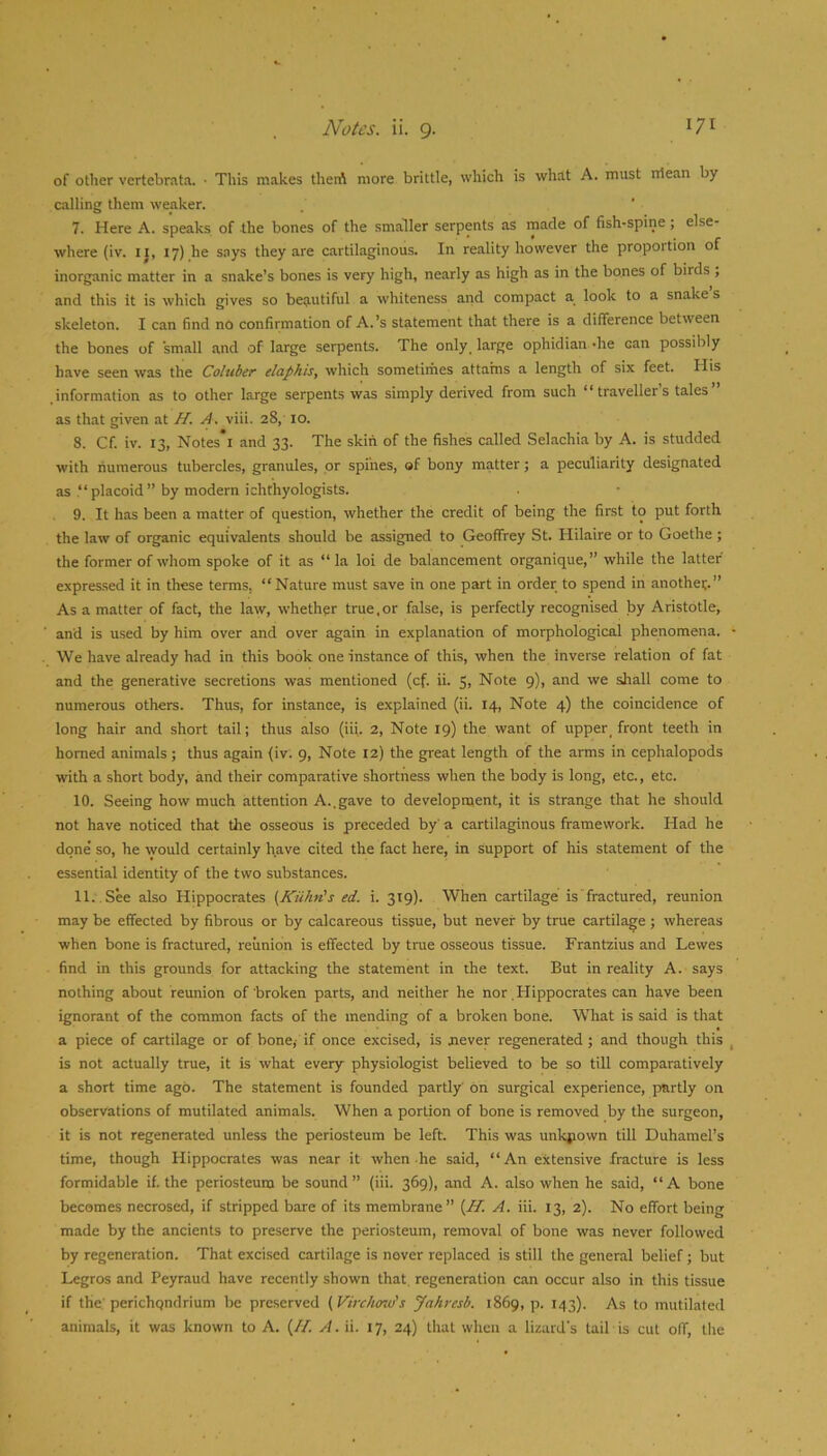 of other vertebrata. • This makes theiA more brittle, which is what A. must rilean by calling them weaker. . ‘ 7. Here A. speaks of the bones of the smaller serpents as made of fish-spine; else- where (iv. ij, 17) he says they are cartilaginous. In reality however the proportion of inorganic matter in a snake’s bones is very high, nearly as high as in the bones of birds , and this it is which gives so beautiful a whiteness and compact a look to a snake s skeleton. I can find no confirmation of A.’s statement that there is a difference between the bones of small and of large serpents. The only, large ophidian -he can possibly have seen was the Coluber' eiaphis, which sometirhes attains a length of six feet. His information as to other large serpents was simply derived from such “travellers tales as that given at H. A. viii. 28, 10. 8. Cf. iv. 13, Notes'i and 33. The skin of the fishes called Selachia by A. is studded with numerous tubercles, granules, or spines, of bony matter; a peculiarity designated as “placoid” by modern ichthyologists. 9. It has been a matter of question, whether the credit of being the first to put forth the law of organic equivalents should be assigned to Geoffrey St. Hilaire or to Goethe ; the former of whom spoke of it as “la loi de balancement organique,” while the latter expressed it in these terms, “ Nature must save in one part in order to spend in anothec.” As a matter of fact, the law, whether true,or false, is perfectly recognised by Aristotle, and is used by him over and over again in explanation of morphological phenomena. We have already had in this book one instance of this, when the inverse relation of fat and the generative seci-etions was mentioned (cf. ii. 5, Note 9), and we shall come to numerous others. Thus, for instance, is explained (ii. 14, Note 4) the coincidence of long hair and short tail; thus also (iii. 2, Note 19) the want of upper, front teeth in homed animals ; thus again (iv. 9, Note 12) the great length of the arms in cephalopods with a short body, and their comparative shortness when the body is long, etc., etc. 10. Seeing how much attention A..gave to development, it is strange that he should not have noticed that the osseous is preceded by' a cartilaginous framework. Had he done so, he ^yould certainly have cited the fact here, in support of his statement of the essential identity of the two substances. 11. See also Hippocrates (Kiihn's ed. i. 319). When cartilage is fractured, reunion may be effected by fibrous or by calcareous tissue, but never by true cartilage; whereas when bone is fractured, reunion is effected by tme osseous tissue. Frantzius and Lewes find in this grounds for attacking the statement in the text. But in reality A. says nothing about reunion of broken parts, and neither he nor Hippocrates can have been ignorant of the common facts of the mending of a broken bone. What is said is that a piece of cartilage or of bone,- if once excised, is jiever regenerated; and though this is not actually true, it is what every physiologist believed to be so till comparatively a short time ago. The statement is founded partly' on surgical experience, partly on observations of mutilated animals. When a portion of bone is removed by the surgeon, it is not regenerated unless the periosteum be left. This was unknown till Duhamel’s time, though Hippocrates was near it when he said, “An extensive fracture is less formidable if. the periosteum be sound” (iii. 369), and A. also when he said, “A bone becomes necrosed, if stripped bare of its membrane {Id. A. iii. 13, 2). No effort being made by the ancients to preserve the periosteum, removal of bone was never followed by regeneration. That excised cartilage is never replaced is still the general belief; but Legros and Peyraud have recently shown that, regeneration can occur also in this tissue if the.' perichqndrium be preserved {Virchmu's Jahresb. 1869, p. 143). As to mutilated animals, it was known to A. (//. A. ii. 17, 24) that when a lizard's tail is cut off, the