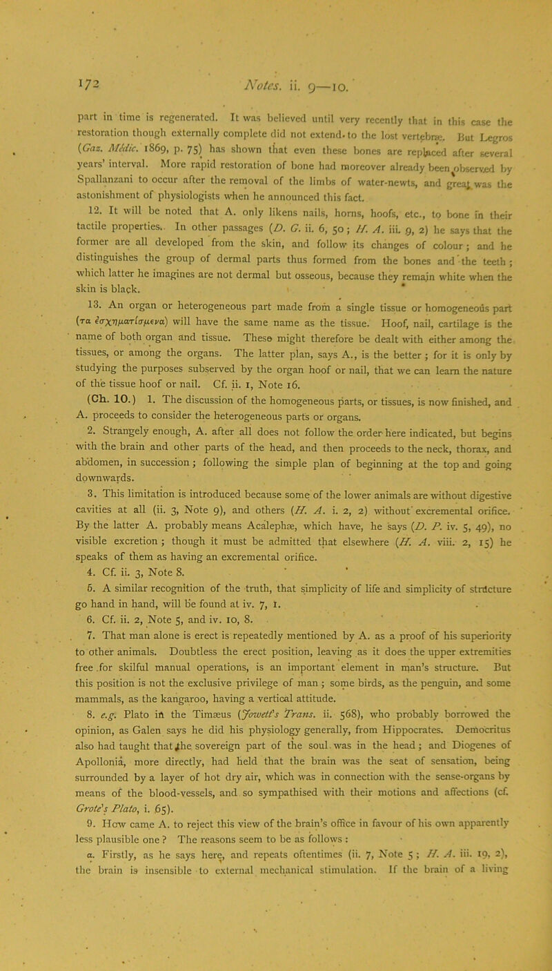 part in time is regenerated. It was believed until very recently that in this case the restoration though otternally complete did not extend, to the lost vertebra.-. But Legros (GVjz. Midic. 1869, p. 75) has shown that even these bones are replficed after several years interval. More rapid restoration of bone had moreover already been oljservjed by Sp.allanzani to occur after the removal of the limbs of water-newts, and grea|^was the astonishment of physiologists when he announced this fact. 12. It will be noted that A. only likens nails, horns, hoofs, etc., to bone In their tactile properties.. In other passages (Zl. G. ii. 6, 50; //. A. iiu 9, 2) he says that the former are all developed from the skin, and follow its changes of colour ; and he distinguishes the group of dermal parts thus formed from the bones and the teeth ; which latter he imagines are not dermal but osseous, because they remain white when the skin is black. 13. An organ or heterogeneous part made from a single tissue or homogeneous part (to eVx7)/iOTf(7;t6i/a) will have the same name as the tissue. Hoof, nail, cartilage is the name of both organ and tissue. These might therefore be dealt with either among the tissues, or among the organs. The latter plan, says A., is the better ; for it is only by studying the purposes subserved by the organ hoof or nail, that we can learn the nature of the tissue hoof or nail. Cf. ii. l. Note 16. (Cli. 10.) 1. The discussion of the homogeneous parts, or tissues, is now finished, and A. proceeds to consider the heterogeneous parts or organs. 2. Strangely enough, A. after all does not follow the order here indicated, but begins with the brain and other parts of the head, and then proceeds to the neck, thorax, and abdomen, in succession; following the simple plan of beginning at the top and going downwards. 3. This limitation is introduced because some of the lower animals are without digestive cavities at all (ii. 3, Note 9), and others {H. A. i. 2, 2) without' excremental orifice. By the latter A. probably means Acalephre, which have, he says (Z>. P. iv. 5, 49), no visible excretion ; though it must be admitted that elsewhere (AT. A. viii. 2, 15) he speaks of them as having an excremental orifice. 4. Cf. ii. 3, Note 8. 6. A similar recognition of the truth, that simplicity of life and simplicity of stnlcture go hand in hand, will be found at iv. 7, l. 6. Cf. ii. 2, Note 5, and iv. 10, 8. 7. That man alone is erect is repeatedly mentioned by A. as a proof of his superiority to other animals. Doubtless the erect position, leaving as it does the upper extremities free .for skilful manual operations, is an important element in man’s structure. But this position is not the exclusive privilege of man ; some birds, as the penguin, and some mammals, as the kangaroo, having a vertical attitude. 8. e.g. Plato ift the Timteus {ybwe/i’s Tram. ii. 568), who probably borrowed the opinion, as Galen says he did his physiology generally, from Hippocrates. Democritus also had taught that J:he sovereign part of the soul. was in the head; and Diogenes of Apollonia, more directly, had held that the brain was the seat of sensation, being surrounded by a layer of hot dry air, which was in connection with the sense-organs by means of the blood-vessels, and so sympathised with their motions and affections (cf. Grate's Plato, i. 65). 9. How came A. to reject this view of the brain’s office in favour of his own apparently less plausible one ? The reasons seem to be as follows : a. Firstly, as he says here, and repeats oftentimes (ii. 7, Note 5 ; //. A. iii. 19, 2), the brain is insensible to external mechanical stimulation. If the brain of a living