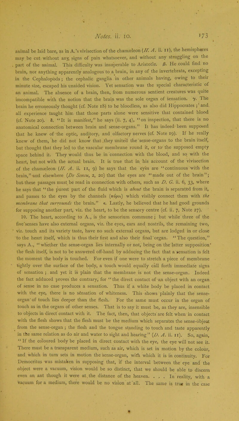 animal be laid bare, as in A.’s vivisection of the chamceleon {H. A. ii. 11), the hemispheres may be cut without any, signs of pain whatsoever, and without any struggling on the part of the animal. This difficulty was insuperable to Aristotle. 0. He could find no brain, nor anything apparently analogous to a brain, in any of the invertebrata, excepting in the Cephalopbds; the cephalic ganglia in other animals having, owing to their minute size, escaped his unaided vision. Yet sensation was the special characteristic of an animal. The absence of a brain, then, from numerous sentient creatures was quite imcompatible with the notion that the brain was the sole organ of sensation. 7. The brain he erroneously thought (cf. Note 18) to be bloodless, as also did Hippocrates ; and all experience taught him that those parts alone were sensitive that contained blood (cf. Note 20). S. “It is manifest,” he says (ii. 7, 4), “on inspection, that there is no anatomical connection between brain and sense-organs.” It has indeed-been supposed that he knew of the optic, auditory, and olfactory nerves (cf. Note 19). If he really knew of them, he did not know that .they united the'sepse-organs to the brain itself, but thought that they led to the vascular membrane round it, or to- the supposed empty space behind it. They would thus be in connection with the blood, and so with the heart, but not with the actual brain. It is true that in his account of the vivisection of the chamceleon (fl. A. ii. ii, 9) he says that the eyes are “continuous with the brain,”and elsewhere {De Setisu, 2, 20) that the eyes are “made out of the brain”; but these passages must be read in connection with others, such as D. G. ii. 6, 33, where he says that “the purest part of the fluid which is about the brain is separated from it, and passes to the eyes by the channels (irtpoi) which visibly connect them with the viembrane that surrounds the brain.” e. Lastly, he believed that he had good grounds for supposing another part, viz. the heart, to be the sensory centre (cf. ii. 7> Note 27). 10. The heart, according to A., is the sensorium commune; but while three of the five'senses have also external organs, viz. the eyes, ears and nostrils, the remaining two, viz. touch and its variety taste, have no such external organs, but are lodged in or close to the heart itself, which is thus their first and also their final'organ. “The question,” says A., “whether the sense-organ lies internally or not, being on the latter supposition' the flesh itself, is not to be answered off-hand by adducing the fact that a sensation is felt the moment the body is touched. For even if one were to stretch a piece of membrane tightly over the surface of the body, a touch would equally call forth immediate signs of sensation ; and yet it is plain that the membrane is not the sense-organ. Indeed the fact adduced proves the contrary, for “the direct contact of an object with an organ of sense in no case produces a sensation. Thus if a white body be placed in contact with the eye, there is no sensation of whiteness. This shows plainly that the sense- organ'of touch lies deeper than the flesh. For the same must occur in the organ of touch as in the organs of other senses. That is to say it must be, as they are, insensible to objects in direct contact with it. The fact, then, that objects are felt when in contact with the flesh shows that the flesh must be the medium which separates the sense-objeot _ from the sense-organ ; the flesh and the tongue standing to touch and taste apparently in the same relation as do air and water to sight and hearing” {L>. A. ii. ii). So, again, “If the coloured body be placed in direct contact with the eye, the eye will not see it. There must be a transparent medium, such as air, which is set in motion by the colour, and which in turn sets in motion the sense-organ, with which it is in continuity. For Democritus was mistaken in supposing that, if the interval between the eye and’ the object were a vacuum, vision would be so distinct, that we should be able to discern even an ant though it were at.the distance of the heaven. ... In reality, with a vacuum fora medium, there would be no vision at all. The same is true in the case