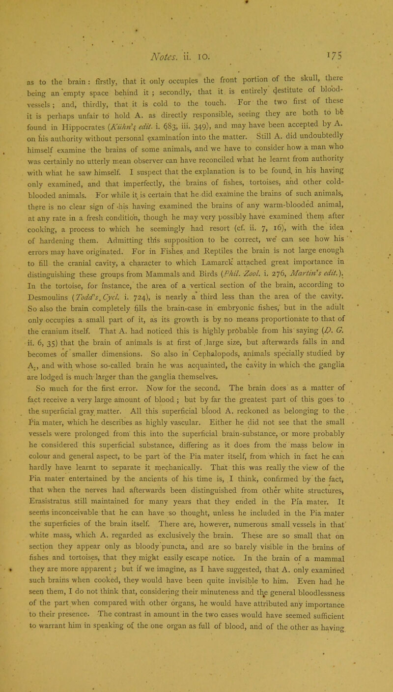 as to the brain : firstly, that it only occupies the front portion of the skull, there being an empty space behind it; secondly, that it is entirely’(Jestitute of blood- vessels; and, thirdly, that it is cold to the touch. For the two first of these it is perhaps unfair to hold A. as directly responsible, seeing they are both to bfe found in Hippocrates {Kiihn'^ edit. i. ^83; iii. 349), and may have been accepted by A. on his authority without personal examination into the matter. Still A. did undoubtedly himself examine the brains of some animals, and we have to consider how a man who was certainly no utterly mean observer can have reconciled what he learnt from authority with what he saw himself. I suspect that the explanation is to be found, in his having only examined, and that imperfectly, the brains of fishes, tortoises, and other cold- blooded animals. For while it is certain that he did examine the brains of such animals, there is no clear sign of -his having examined the brains of any warm-blooded animal, at any rate in a fresh condition, though he may very possibly have examined thein after cooking, a process to which he seemingly had resort (cf. ii. 7> ^6), with the idea of hardening them. Admitting this supposition to be correct, we' can see how his errors may have originated. For in Fishes and Reptiles the brain is not large enough to fill the cranial cavity, a character to which Lamarclc attached great importance in distinguishing these groups from Mammals and Birds (Phil. Zool. i. 276, Martinis edit.). In the tortoise, for instance, the area of a vertical section of the brain, according to Desmoulins (Todd's.Cycl. i. 724), is nearly a third less than the area of the cavity. So also the brain completely fills the brain-case in embryonic fishes, but in the adiilt only occupies a small part of it, as its growth is by no means proportionate to that of the cranium itself. That A. had noticed this is highly probable from his saying (T>. G. ii. 6, 35) that the brain of animals is at first of .large size, but afterwards falls in and becomes of smaller dimensions. So also in Cephalopods, animals specially studied by A., and with whose so-called brain he was acquainted, the cavity in which ahe ganglia are lodged is much larger than the ganglia themselves. So much for the first error. Now for the second. The brain does as a matter of fact receive a very large amount of blood; but by far the greatest part of this goes to the superficial gray matter. All this superficial blood A. reckoned as belonging to the Pia mater, which he describes as highly vascular. Either he did not see that the small vessels were prolonged from this into the superficial brain-substance, or more probably he considered this superficial substance, differing as it does from the mass below in colour and general aspect, to be part of the Pia mater itself, from which in fact he can hardly have learnt to separate it inechanically. That this was really the view of the Pia mater entertained by the ancients of his time is, I think, confirmed by the fact, that when the nerves had afterwards been distinguished from other white structures, Erasistratus still maintained for many years that they ended in the Pia mater. It seems inconceivable that he can have so thought, unless he included in the Pia mater the superficies of the brain itself. There are, however, numerous small vessels in that' white mass, which A. regarded as exclusively the brain. These are so small that on section they appear only as bloody puncta, and are so barely visible in the brains of fishes and tortoises, that they might easily escape notice. In the brain of a mammal they are more apparent ; but if we imagine, as I have suggested, that A. only examined such brains when cooked, they would have been quite invisible to him. Even had he seen them, I do not think that, considering their minuteness and tlj^e general bloodlessness of the part when compared with other organs, he would have attributed any importance to their presence. The contrast in amount in the two cases would have seemed sufficient to warrant him in speaking of the one organ as full of blood, and of the other as having