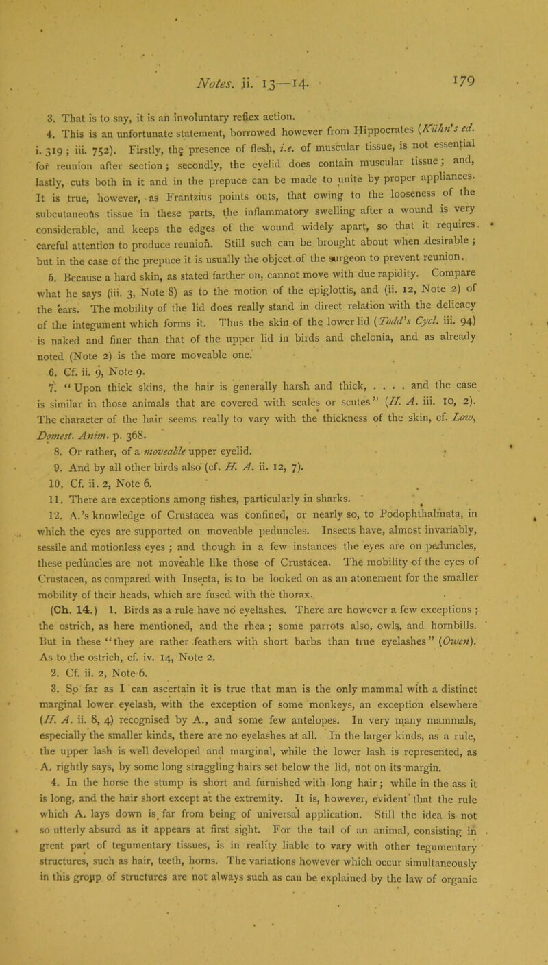 3. That is to say, it is an involuntary reflex action. 4. This is an unfortunate statement, borrowed however from Hippocrates {Kuhn's ed. i. 319; iii. 752). Firstly, thj presence of flesh, i.e. of muscular tissue, is not essential for reunion after section; secondly, the eyelid does contain muscular tissue j and, lastly, cuts both in it and in the prepuce can be made to unite by proper appliances. It is true, however, ■ as Frantzius points outs, that owing to the looseness of the subcutaneotis tissue in these parts, the inflammatory swelling after a wound is very considerable, and keeps the edges of the wound widely apart, so that it requires, careful attention to produce reunion. Still such can be brought about when desirable ; but in the case of the prepuce it is usually the object of the surgeon to prevent reunion. 6. Because a hard skin, as stated farther on, cannot move with due rapidity. Compare what he says (iii. 3, Note 8) as to the motion of the epiglottis, and (ii. 12, Note 2) of the ears. The mobility of the lid does really stand in direct relation with the delicacy of the integument which forms it. Thus the skin of the lower lid {Todd's Cycl. iii. 94) is naked and finer than that of the upper lid in birds and chelonia, and as already noted (Note 2) is the more moveable one. 6. Cf. ii. 9, Note 9. i'. “ Upon thick skins, the hair is generally harsh and thick, .... and the case is similar in those animals that are covered with scales or scutes” {H. A. iii. 10, 2). The character of the hair seems really to vary with the thickness of the skin, cf. Low, Domest. Anim. p. 368. 8. Or rather, of a moveable upper eyelid. 9. And by all other birds also' (cf. H. A. ii. 12, 7). 10. Cf. ii. 2, Note 6. 11. There are exceptions among fishes, particularly in sharks. 12. A.’s knowledge of Crustacea was confined, or nearly so, to Podophthalmata, in which the eyes are supported on moveable peduncles. Insects have, almost invariably, sessile and motionless eyes ; and though in a few instances the eyes are on peduncles, these peduncles are not moveable like those of Cnistacea. The mobility of the eyes of Crustacea, as compared with Insecta, is to be looked on as an atonement for the smaller mobility of their heads, which are fused with the thorax. (Ch.. 14.) 1. Birds as a rule have no eyelashes. There are however a few exceptions ; the ostrich, as here mentioned, and the rhea ; some parrots also, owls, and hornbills. But in these “they are rather feathers with short barbs than true eyelashes” {Owett). As to the ostrich, cf. iv. 14, Note 2. 2. Cf. ii. 2, Note 6. 3. So far as I can ascertain it is true that man is the only mammal with a distinct marginal lower eyelash, with the exception of some monkeys, an exception elsewhere (//. A. ii. 8, 4) recognised by A., and some few antelopes. In very many mammals, especially the smaller kinds, there are no eyelashes at all. In the larger kinds, as a rule, the upper lash is well developed and marginal, while the lower lash is represented, as A. rightly says, by some long straggling hairs set below the lid, not on its margin. 4. In the horse the stump is short and furnished with long hair; while in the ass it is long, and the hair short except at the extremity. It is, however, evident' that the rule which A. lays down is, far from being of universal application. Still the idea is not so utterly absurd as it appears at first sight. For the tail of an animal, consisting in great part of tegumentary tissues, is in reality liable to vary with other tegumentary structures, such as hair, teeth, horns. The variations however which occur simultaneously in this group of structures are not always such as can be explained by the law of organic