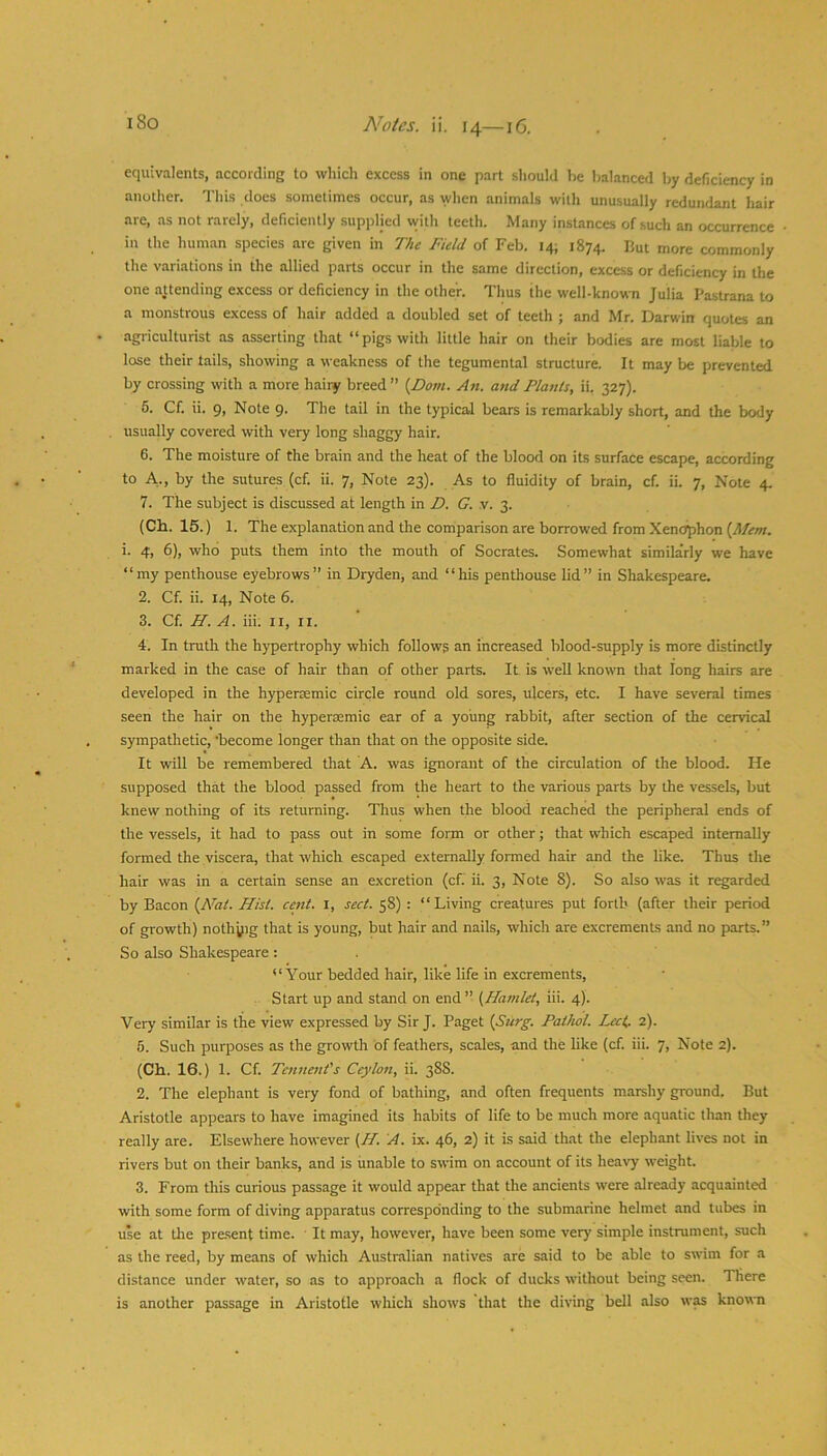 equivalents, according to which excess in one part should he balanced by deficiency in another. This does sometimes occur, as when animals with unusually redundant hair are, as not rarely, deficiently supplied with teeth. Many instances of such an occurrence in tlie human species are given in The Field of Feb. 14; 1874. But more commonly the variations in the allied parts occur in the same direction, excess or deficiency in the one attending excess or deficiency in the other. Thus the well-known Julia Pastrana to a monstrous excess of hair added a doubled set of teeth ; and Mr. Darwin quotes an agriculturist .as .asserting that “pigs with little hair on their bodies are most liable to lose their tails, showing a weakness of the tegumental structure. It may be prevented by crossing with a more hairy breed” {Dom. An. and Plants, ii. 327). 5. Cf. ii. 9, Note 9. The tail in the typical bears is remarkably short, and the body usually covered with very long shaggy hair. 6. The moisture of the brain and the heat of the blood on its surface escape, according to A., by the sutures (cf. ii. 7, Note 23). As to fluidity of brain, cf. ii. 7, Note 4. 7. The subject is discussed at length in D. G. v. 3. (Ch. 15.) 1. The explanation and the comparison are borrowed from Xenc^hon ’• 4) 6), who puts them into the mouth of Socrates. Somewhat similarly we have “my penthouse eyebrows” in Dryden, and “his penthouse lid” in Shakespeare. 2. Cf. ii. 14, Note 6. 3. Cf. H. A. iii. ii, ii. 4. In truth the hypertrophy which follows an increased blood-supply is more distinctly marked in the case of hair than of other parts. It. is well known that long hairs are developed in the hypersemic circle round old sores, ulcers, etc. I have several times seen the hair on the hyperaemic ear of a young rabbit, after section of the cervical sympathetic, ‘become longer than that on the opposite side. It will be remembered that A. was ignorant of the circulation of the blood. He supposed that the blood passed from the heart to the various parts by the vessels, but knew nothing of its returning. Thus when the blood reached the peripheral ends of the vessels, it had to pass out in some form or other; that which escaped internally formed the viscera, that which escaped externally formed hair and the like. Thus the hair was in a certain sense an excretion (cf. ii. 3, Note 8). So also was it regarded by Bacon {N'al. Hist. cent. l, sect. 58) : “Living creatures put forth (after their period of growth) nothyig that is young, but hair and nails, which are excrements and no parts.” So also Shakespeare : “Your bedded hair, like life in excrements. Start up and stand on end” {^Hamlet, iii. 4). Very similar is the view expressed by Sir J. Paget {Surg. Pathol. Lect, 2). 5. Such purposes as the growth of feathers, scales, and the like (cf. iii. 7, Note 2). (Ch. 16.) 1. Cf. Tcnnent's Ceylon, ii. 388. 2. The elephant is very fond of bathing, and often frequents marshy ground. But Aristotle appears to have imagined its habits of life to be much more aquatic than they really are. Elsewhere however {H. A. ix. 46, 2) it is said that the elephant lives not in rivers but on their banks, and is unable to swim on account of its heavy weight. 3. From this curious passage it would appear that the ancients were already acquainted with some form of diving apparatus corresponding to the submarine helmet and tubes in use at the present time. It may, however, have been some very simple instrument, such as the reed, by means of which Austnalian natives are said to be able to swim for a distance under water, so as to approach a flock of ducks without being seen. There is another passage in Aristotle which shows that the diving bell also w^ known