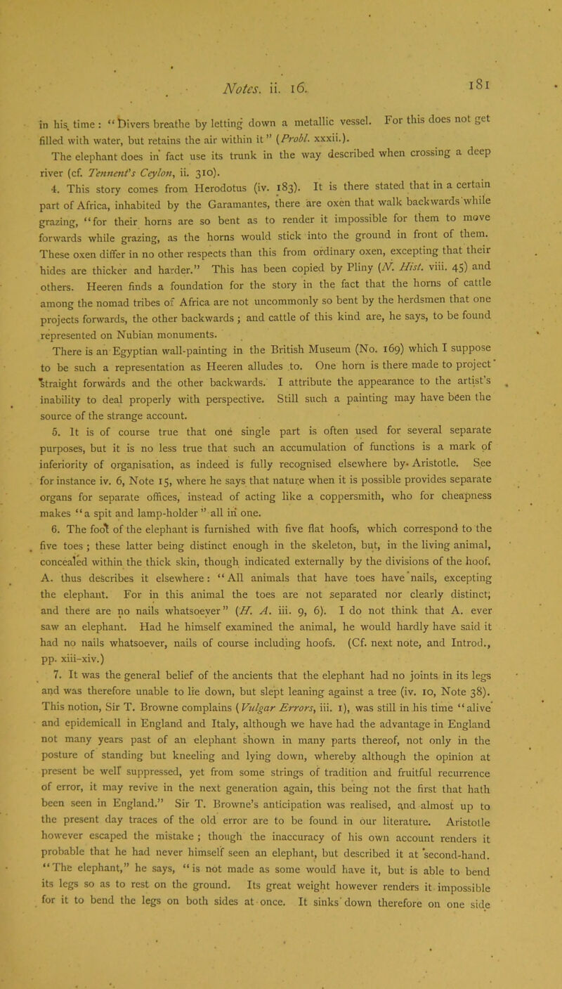 in his, time : “ t)ivers breathe by letting clown a metallic vessel. For this does not get filled with water, but retains the air within it” (Probl. xxxii.). The elephant does in fact use its trunk in the way described when crossing a deep river (cf. Tennmt's Ceylon, ii. 310). 4. This story comes from Herodotus (iv. 183). It is there stated that in a certain part of Africa, inhabited by the Garamantes, there are oxen that walk backwards while grazing, “for their horns are so bent as to render it impossible for them to move forwards while grazing, as the horns would stick into the ground in front of them. These oxen differ in no other respects than this from ordinary oxen, excepting that their hides are thicker and harder.” This has been copied by Pliny {/V. Hist. viii. 45) and others. Heeren finds a foundation for the story in the fact that the horns of cattle among the nomad tribes of Africa are not uncommonly so bent by the herdsmen that one projects forwards, the other backwards ; and cattle of this kind are, he says, to be found represented on Nubian monuments. There is an Egyptian wall-painting in the British Museum (No. 169) which I suppose to be such a representation as Heeren alludes to. One horn is there made to project Straight forwards and the other backwards. I attribute the appearance to the artist’s inability to deal properly with perspective. Still such a painting may have been the source of the strange account. 5. It is of course true that one single part is often used for several separate purposes, but it is no less true that such an accumulation of functions is a mark of inferiority of organisation, as indeed is fully recognised elsewhere by* Aristotle. See for instance iv. 6, Note 15, where he says that natui;e when it is possible provides separate organs for separate offices, instead of acting like a coppersmith, who for cheapness makes “a spit and lamp-holder ’’ all in one. 6. The foo't of the elephant is furnished with five flat hoofs, which correspond to the five toes ; these latter being distinct enough in the skeleton, but, in the living animal, concealed within the thick skin, though indicated externally by the divisions of the hoof. A. thus describes it elsewhere: “All animals that have toes have nails, excepting the elephant. For in this animal the toes are not separated nor clearly distinct; and there are no nails whatsoever” A. hi. 9, 6). I do not think that A. ever saw an elephant. Had he himself examined the animal, he would hardly have said it had no nails whatsoever, nails of course including hoofs. (Cf. next note, and Introd., pp. xiii-xiv.) 7. It was the general belief of the ancients that the elephant had no joints in its legs and was therefore unable to lie down, but slept leaning against a tree (iv. lo. Note 38). This notion. Sir T. Browne complains {Vulgar Errors, hi. i), was still in his time “alive ■ and epidemicall in England and Italy, although we have had the advantage in England not many years past of an elephant shown in many parts thereof, not only in the posture of standing but kneeling and lying down, whereby although the opinion at present be welf suppressed, yet from some strings of tradition and fruitful recurrence of error, it may revive in the next generation again, this being not the first that hath been seen in England.” Sir T. Browne’s anticipation was realised, and almost up to the present day traces of the old error are to be found in our literature. Aristotle however escaped the mistake ; though the inaccuracy of his own account renders it probable that he had never himself seen an elephant, but described it at second-hand. “The elephant,” he says, “is not made as some would have it, but is able to bend its legs so as to rest on the ground. Its great weight however renders it impossible for it to bend the legs on both sides at once. It sinks'down therefore on one side