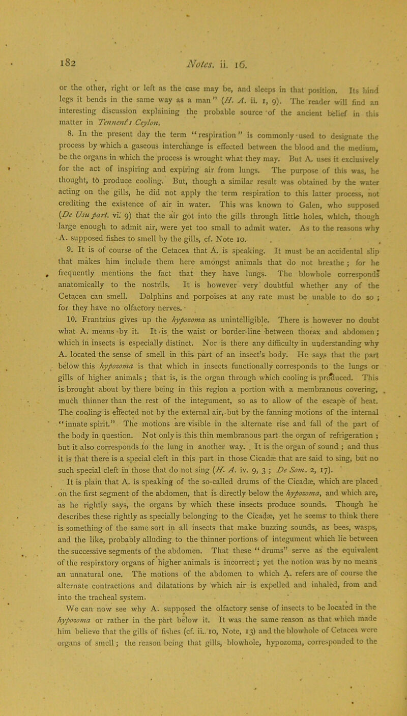 or tlie other, right or left as the case may be, and sleeps in that position. Its hind legs it bends in the same way as a man” (//. yf. iL l, 9). The reader will find an interesting discussion explaining the probable source of lire ancient belief in this matter in Tennent's Ceylon. 8. In the present day the term “respiration” is commonly-used to designate Uie process by which a gaseous interchange is effected between the blood and the medium, be the organs in which the process is wrought what they may. Hut A. uses it exclusively for the act of inspiring and expiring air from lungs. The purpose of this was, he thought, t6 produce cooling. But, though a similar result was obtained by the water acting on the gills, he did not apply the term respiration to this latter process, not crediting the existence of air in water. This was known to Galen, who supposed {De Usu part, vf.' 9) that the air got into the gills through little holes, which, though large enough to admit air, were yet too small to admit water. As to the reasons why A. supposed fishes to smell by the gills, cf. Note 10. . • , 9. It is of course of the Cetacea that A. is speaking. It must be an accidental slip that makes him include them here amongst animals that do not breathe ; for he frequently mentions the fact that they have lungs. The blowhole corresponds anatomically to the nostrils. It is however very' doubtful whether any of the Cetacea can smell. Dolphins and porpoises at any rate must be unable to do so ; for they have no olfactory nerves. • 10. Frantzius gives up the hypozoma as unintelligible. There is however no doubt what A. means by it. It ds the waist or border-line between thorax and abdomen; which in insects is especially distinct. Nor is there any difficulty in understanding why A. located the sense of smell in this part of an insect’s body. He says that the part below this kypozo?na is that which in insects functionally corresponds to the lungs or gills of higher animals ; that is, is the organ through which cooling is pro&uced. This is brought about by there being in this region a portion with a membranous covering, much thinner than the rest of the integument, so as to allow of the escape of heat. The coding is eJfected not by the external air,.but by the farming motions of the internal “ innate spirit.” The motions are visible in the alternate rise and fall of the part of the body in question. Not only is this thin membranous part the organ of refrigeration ; but it also corresponds .to the lung in another way. . It is the organ of sound ; and thus it is that there is a special cleft in this part in those Cicadm that are Said to sing, but no such special cleft in those that do not sing {If. A. iv. 9, 3 ; De Som. 2, 17). It is plain that A- is speaking of the so-called drums of the Cicadse, which are placed on the first segment of the abdomen, that is directly below the hypozoma, and which are, as he rightly says, the organs by which these insects produce sounds. Though he describes these rightly as specially belonging to the Cicadse, yet he seems to think there is something of the same sort in all insects that make buzzing sounds, as bees, wasps, and the like, probably alluding to the thinner portions, of integument which lie between the succe.ssive segments of the abdomen. That these “drums” serve as the equivalent of the respiratory organs of higher animals is incorrect; yet the notion w.os by no means an unnatural one. The motions of the abdomen to which A. refers are of course the alternate contractions and dilatations by which air is expelled and inhaled, from and into the tracheal system. ■We can now see why A. supposed the olfactory sense of insects to be located in the hypozoma or rather in the part below it. It was the same reason as that which m.ade him believe that the gills of fishes (cf. ii.. 10, Note, 13) and the blowhole of Cet.icea were organs of smell; the reason being that gills, blowhole, hypozoma, corresponded to the