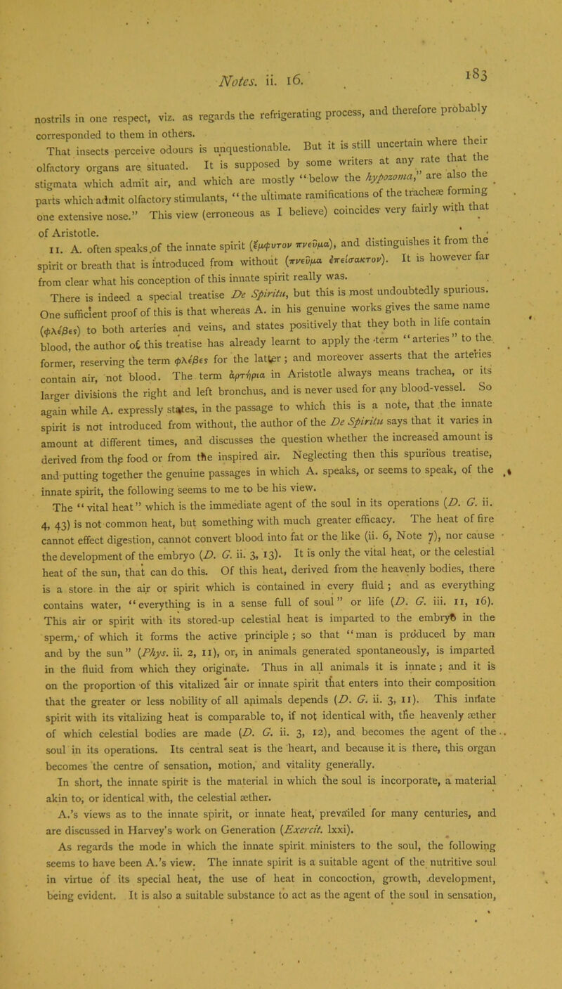 18: nostrils in one respect, viz. as regards the refrigerating process, and therefore prhbably corresponded to them in others. tv,-;,. That insects perceive odours is unquestionable. But it is still uncertain w ere olfactory organs are situated. It is supposed by some writers at any rate that t e stigmata which admit air, and which are mostly “ below the hypozamci, are also i parts which admit olfactory stimulants, “ the ultimate ramifications of the tracheie forming one extensive nose.” This view (erroneous as I believe) coincides- very fairly with that of Aristotle. . . r ' II. A. often speaks .of the innate spirit {ti^pvTou tryedfia), and distinguishes it from spirit or breath that is introduced from without (yyevim iir^lcraKrou). It is however far from clear what his conception of this innate spirit really was. There is indeed a special treatise De Spiriiu, but this is most undoubtedly spurious. One sufficient proof of this is that whereas A. in his genuine works gives the same name to both arteries and veins, and states positively that they both in life contain blood, the author o£ this treatise has already learnt to apply the -term “arteries” to the. former, reserving the term </>Ae'/3es for the latter; and moreover asserts that the arteries contain air, not blood. The term Aristotle always means trachea, or its larger divisions the right and left bronchus, and is never used for siny blood-vessel. So again while A. expressly st^es, in the passage to which this is a note, that the innate spirit is not introduced from without, the author of the De SpirUtt says that it varies in amount at different times, and discusses the question whether the increased amount is derived from thp food or from the inspired air. Neglecting then this spuribus treatise, and putting together the genuine passages in which A. speaks, or seems to speak, of the innate spirit, the following seems to me to be his view. The “vital heat” which is the immediate agent of the soul in its operations (Z?. G. ii. 4, 43) is not common heat, but something with much greater efficacy. The heat of fire cannot effect digestion, cannot convert blood into fat or the like (ii. 6, Note 7), nor cause the development of the embryo {D. G. ii. 3, I3)- is only ‘be vital heat, or the celestial heat of the sun, that can do this. Of this heat, derived from the heavenly bodies, there is a store in the air or spirit which is contained in every fluid ; and as everything contains water, “everything is in a sense full of soul or life (Z?. G. iii. ii, 16). This air or spirit with its stored-up celestial heat is imparted to the embryfi in the sperm,-of which it forms the active principle; so that “man is produced by man and by the sun” (Phys. ii. 2, ii), or, in animals generated spontaneously, is imparted in the fluid from which they originate. Thus in all animals it is innate; and it is on the proportion -of this vitalized air or innate spirit that enters into their composition that the greater or less nobility of all apimals depends (Z?. G, ii. 3> it)- This inilate spirit with its vitalizing heat is comparable to, if not identical with, tlie heavenly mther of which celestial bodies are made (Z?. G. ii. 3, 12), and becomes the agent of the soul in its operations. Its central seat is the heart, and because it is there, this organ becomes the centre of sensation, motion, and vitality generally. In short, the innate spirit is the material in which the soul is incorporate, a material akin to, or identical with, the celestial aether. A.’s views as to the innate spirit, or innate heat, preva-iled for many centuries, and are discussed in Harvey’s work on Generation {Exercit. Ixxi). As regards the mode in which the innate spirit ministers to the soul, the following seems to have been A.’s view. The innate spirit is a suitable agent of the nutritive soul in virtue of its special heat, the use of heat in concoction, growth, .development, being evident. It is also a suitable substance to act as the agent of the soul in sensation.