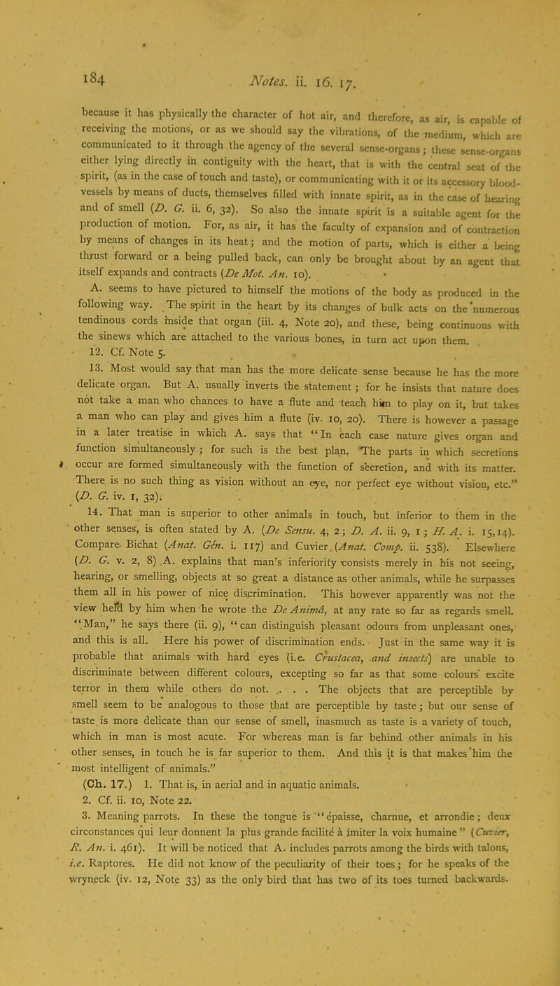 because it has physically the character of hot air, and therefore, as air, is capable of receiving the motions, or as we should say the vibrations, of the medium, which are communicated to it through the agency of the several sense-organs; these sense-organs either lying directly in contiguity with the heart, that is with the central seat of the spirit, (as in the case of touch and taste), or communicating with it or its accessory blood- vessels by means of ducts, themselves filled with innate spirit, as in the case of hearing and of smell (Z>. G. ii. 6, 32). So also the innate spirit is a suitable agent for the production of motion. For, as air, it has the faculty of expansion and of contraction by means of changes in its heat; and the motion of parts, which is either a being tlirust forward or a being pulled back, can only be brought about by an agent that itself expands and contracts {De Mot. An. 10). A. seems to have pictured to himself the motions of the body as produced in the following way. The spirit in the heart by its changes of bulk acts on the numerous tendinous cords inside that organ (iii. 4, Note 20), and these, being continuous with the sinews which are attached to the various bones, in turn act upon them. 12. Cf. Note S. . 13. Most would say that man has the more delicate sense because he has the more delicate organ. But A. usually inverts the statement; for he insists that nature does not take a man who chances to have a flute and teach him to play on it, but takes a man who can play and gives him a flute (iv. 10, 20). There is however a passage in a later treatise in which A. says that “In each case nature gives organ and function simultaneously ; for such is the best plan. “The parts in which secretions 9 occur are formed simultaneously with the function of secretion, and With- its matter. There is no such thing as vision without an eye, nor perfect eye without vision, etc.” {D. G. iv. I, 32), 14. That man is superior to other animals in touch, but inferior to them in the other senses, is often stated by A. [Be Sensu. 4, 2; Z>. A. ii. 9, l ; i. 15,14). Compare. Bichat {Anat. Gin. i. 117) and Cuvier. Comp. ii. 538). Elsewhere (Z>. G. v. 2, 8) ,A. explains that man’s inferiority •consists merely in his not seeing, hearing, or smelling, objects at so great a distance as other animals, while he surpasses them all in his power of nice discrimination. This however apparently was not the view helti by him when he wrote the De A7iimA, at any rate so far as regards smelL “Man,” he says there (ii. 9), “can distinguish pleasant odours from unpleasant ones, and this is all. Here his power of discrimination ends. Just in the same way it is probable that animals with hard eyes (i.e. Crustacea, muI msects) are unable to discriminate between different colours, excepting so far as that some colours' excite terror in them while others do not. ,. . . The objects that are perceptible by smell seem to be analogous to those that are perceptible by taste; but our sense of taste is more delicate than our sense of smell, inasmuch as taste is a variety of touch, which in man is most acute. For whereas man is far behind other animals in his other senses, in touch he is far superior to them. And this it is that makes'him the most intelligent of animals.” (Ch.. 17.) 1. That is, in aerial and in aquatic animals. 2. Cf. ii. 10, Note 22. 3. Meaning parrots. In these the tongue is'“epaisse, chamue, et arrondie; deux circonstances qui leur donnent la plus grande facilite i imiter la voix humaine ” {Cuvier, R. An. i. 461). It will be noticed that A. includes parrots among the birds with talons, i.e. Raptores. He did not know of the peculiarity of their toes; for he speaks of the wryneck (iv. 12, Note 33) as the only bird that has two of its toes turned backwards.