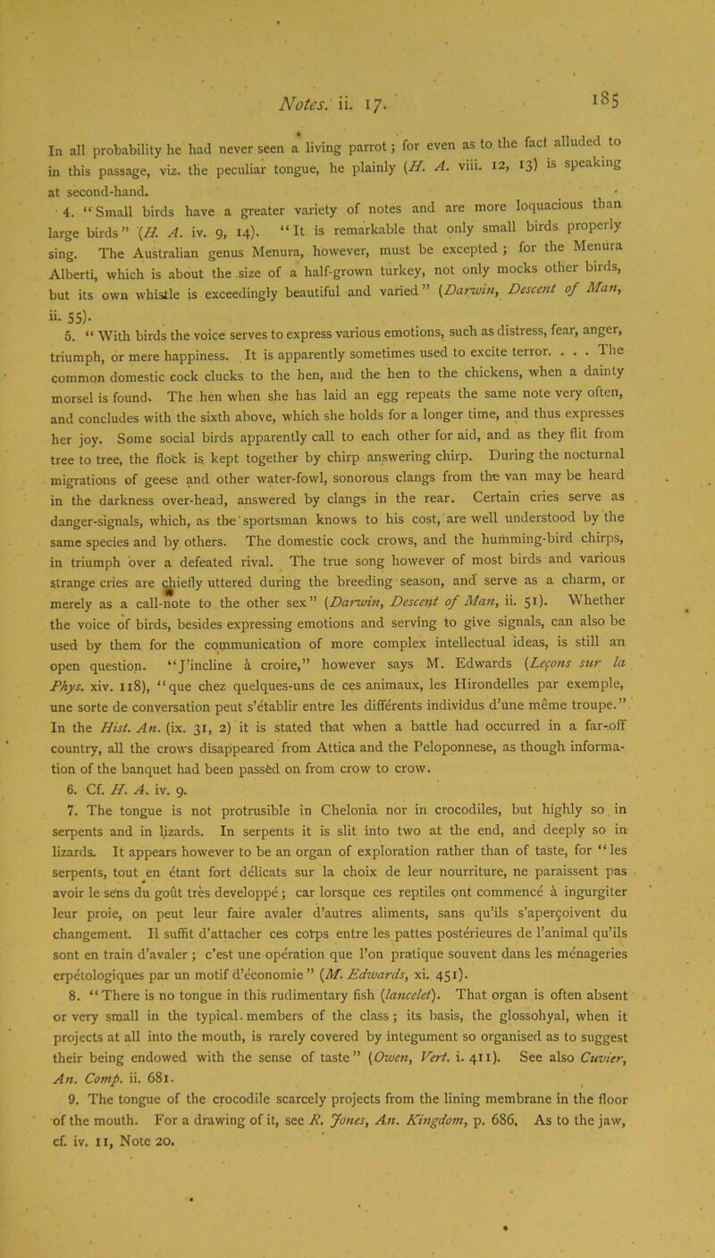Noies.W. 17. In all probability he had never seen a living parrot; for even as to the fact alluded to in this passage, viz. the peculiar tongue, he plainly {H. A. viii. 12, 13) is speaking at second-hand. 4. “ Small birds have a greater variety of notes and are more loquacious than large birds” (// A. iv. 9, 14). “It is remarkable that only small birds properly sing. The Australian genus Menura, however, must be excepted ; for the Menura Alberti, which is about the size of a half-grown turkey, not only mocks other birds, but its own whistle is exceedingly beautiful and varied ” {^Darwin, Descent of Man, ii. 55)- 6. “ With birds the voice serves to express various emotions, such as distress, fear, anger, triumph, or mere happiness. . It is apparently sometimes used to excite terror. . . . The common domestic cock clucks to the hen, and the hen to the chickens, when a dainty morsel is found. The hen when she has laid an egg repeats the same note very often, and concludes with the sixth above, which she holds for a longer time, and thus expresses her joy. Some social birds apparently call to each other for aid, and as they flit from tree to tree, the flock is kept together by chirp answering chirp. During the nocturnal migrations of geese and other water-fowl, sonorous clangs from the van may be heard in the darkness over-head, answered by clangs in the rear. Certain cries serve as danger-signals, which, as the' sportsman knows to his cost, are well understood by the same species and by others. The domestic cock crows, and the humming-bird chirps, in triumph over a defeated rival. The true song however of most birds and various strange cries are ^liefly uttered during the breeding season, and serve as a charm, or merely as a call-note to the other sex” (^Darwin, Descent of Man, ii. 51). Whether the voice of birds, besides expressing emotions and serving to give signals, can also be used by them for the communication of more complex intellectual ideas, is still an open question. “J’incline a croire,” however says M. Edwards [Lecons sur la Phys. xiv. n8), “que chez quelques-uns de ces animaux, les Hirondelles par exemple, une sorte de conversation pent s’etablir entre les differents individus d’une meme troupe.” In the Hist. An. (ix. 31, 2) it is stated that when a battle had occurred in a far-.off country, all the crows disappeared from Attica and the Peloponnese, as though informa- tion of the banquet had been passfed on from crow to crow. 6. Cf. H. A. iv. 9. 7. The tongue is not protrusible in Chelonia nor in crocodiles, but highly so. in serpents and in lizards. In serpents it is slit into two at the end, and deeply so in lizards. It appears however to be an organ of exploration rather than of taste, for “ les serpents, tout en etant fort delicats sur la choix de leur nourriture, ne paraissent pas avoir le sens du godt tres developpe; car lorsque ces reptiles ont commence 4 ingurgiter leur proie, on peut leur faire avaler d’autres aliments, sans qu’ils s’apergoivent du changement. II sufht d’attacher ces colqis entre les pattes posterieures de I’animal qu’ils sont en train d’avaler ; c’est une operation que Ton pratique souvent dans les menageries erpetologiques par un motif d’economie ” {M. Edwards, xi. 451). 8. “There is no tongue in this rudimentary fish {lancelet). That organ is often absent or very small in the typical.members of the class; its basis, the glossohyal, when it projects at alt into the mouth, is rarely covered by integument so organised as to suggest their being endowed with the sense of taste” {Owen, Vert. i. 411). See also Cuvier, An. Comp. ii. 681. 9. The tongue of the crocodile scarcely projects from the lining membrane in the floor of the mouth. For a drawing of it, see R. Jones, An. Kingdom, p. 686, As to the jaw, cf. iv. II, Note 20.