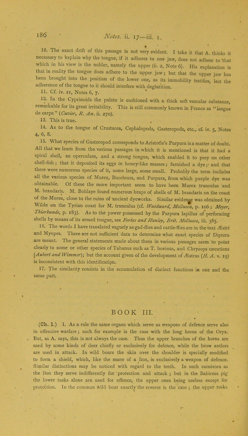 10. The exact drift of tliis passage is not veiy evident. I take it that A. thinks it necessary to 'explain why the tongue, if it adheres to one jaw, does not adhere to 'tliat which in his view is the nobler, namely the upper (ii. 2, Note 6). His explanation is th.at in reality the tongue does adhere to the upper.jaw; but that the upper jaw has been brought into the position of the lower one, as its immobility testifies, lest the adherence of the tongue to it should interfere with deglutition. 11. Cf. iv. II, Notes 6, 7. 12. In the Cyprinoids the palate is cushioned with a thick soft vascular substance, remarkable for its great irritability. This is still commonly known in France as “langue de carpe” (Cuvier, R. An. ii. 270). 13. This is true. 14. As to the tongue of Crustacea, Cephalopods, Gasteropods, etc., c£ iv. 5, Notes 4, 6. 8. 15. What species of Gasteropod corresponds to Aristotle’s Purpura is a matter of doubt. All that we learn from the various passages in which it is mentioned is that it had a spiral shell, an operculum, and a strong tongue, which enabled it to prey on other shell-fish; that it deposited its eggs in honeydike masses; furnished a dye ;• and that there were numerous species of it, some large, some small. Probably the term includes all the various species of Murex, Buccinum, and Purpura, from which purple dye was obtainable. Of these the more important seem to have been Murex trunculus and M. brandaris. M. Boblaye found numerous heaps of shells of M. brandaris on the coast of the Morea, close to the ruins of 'ancient dyeworks. Similar evident was obtained by Wilde on the Tyrian coast for M. trunculus (cf. Woodward, Mollusca, p. 106 ; Meyer, Thierkunde, p. 183). As to the power possessed by the Purpura lapillus of perforating shells by means of its armed tongue, see Forbes and Hanley, Brit. Mollusca, iii. 385. 16. The words I have translated vaguely as gad-flies and cattle-flies are in the text .(Estri and Myopes. There are not sufficient data to determine what exact species of Diptera are meant. The general statements made about them in various passages seem to point clearly to some or other species of Tabanus such as T. bovinus, and Chrysops caccutiens ^Aubert and Wimmer); but the account given of the development of .^Estrus (H. A. v. 19) is inconsistent with this identification. 17. 'The similarity consists in the accumulation of distinct functions in one and the same part. BOOK III. (Ch. 1.) 1. As a rule the same organs which serve as weapons of defence serve also in offensive warfare; such for example is the case with the long horns of the Oryx. But, as A. says, this is not always the case. Thus the upper branches of the horns are used by some kinds of deer chiefly or exclusively for defence, while the brow antlers are used in attack. In wild boars the skin over the shoulder is specially modified to form a shield, which, like the mane of a lion, is exclusively a weapon of defence. Similar distinctions may be noticed with regard to the teetli. In such carnivora as the lion they serve indifferently for 'protection and attack ; but in the Babirusa pig' the lower tusks alone are used for offence, tlie upper ones being useless except for protcfction. In the common Wild boar exactly the reverse is tlic case ; the up]>cr tusks