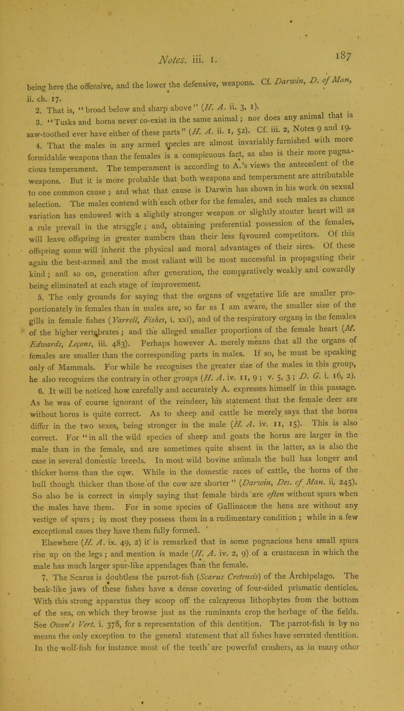 being here the offensive, and the lower Ae defensive, weapons. Cf. Darwm, D. of Man, ii. ch. 17. 2. That is, “ broad below and sharp above ” {ff. A. ii. 3, i). 3. “Tusks and horns never co-exist in the same animal; nor does any animal that is saw-toothed ever have either of these parts” (H. A. ii. i, S^)- Cf. iii. 2, Notes ^ ^ 4. That the males in any armed ^ecies are almost invariably furnished wit more formidable weapons than the females is a conspicuous fact, as also is their more pugna- cious temperament. The temperament is according to A.’s views the antecedent o t e weapons. But it is more probable that both weapons and temperament are attributable to one common cause ; and what that cause is Darwin has shown in his work on sexua selection. The males contend with each other for the females, and such males as chance variation has endowed with a slightly stronger weapon or slightly stouter heart will as a rule prevail in the struggle ; and, obtaining preferential possession of the females, will leave offspring in greater numbers than their less favoured competitors. Of this offspring some will inherit the physical and moral advantages of their sires. Of these again the best-armed and the most valiant will be most successful in propagating their kind ; and so on, generation after generation, the comparatively weakly and cowardly being eliminated at each stage of improvement. 5. The only grounds for saying that the organs of vegetative life are smaller pro- portionately in females than in males are, so far as I am aware, the smaller size of the gills in female fishes {Yarrell, Fishes, i. xxi), and of the respiratory organ? in the females of the higher vert^rates; and the alleged smaller proportions of the female heart (71/. Edwards, Lemons, iii. 483). Perhaps however A. merely means that all the organs of females are smaller than the corresponding parts in males. If so, he must be speaking only of Mammals. For while he recognises the greater size of the males in this group, he also recognizes the contrary in other groups (// A. iv. ii, 9 > v. 5> 3 > 6. It will be noticed how carefully and accurately A. expresses himself in this passage. As he was of course ignorant of the reindeer, his statement that the female deei are without horns is quite correct. As to sheep and cattle he merely says that the horns differ in the two sexes, being stronger in the male [H. A. iv. ii, 15)- This is also correct. For “in all the wild species of sheep and goats the horns are larger in the male than in the female, and are sometimes quite absent in the latter, as is also the case in several domestic breeds. In most wild bovine animals the bull has longer and ■ thicker horns than the cqw. While in the domestic races of cattle, the horns of the bull though thicker than those of the cow are shorter ” {Darzoin, Des. of Man. ii. 245). So also he is correct in simply saying that female birds are often without spurs when the males have them. For in some species of Gallinacese the hens are without any vestige of spurs ; in most they possess them in a rudimentary condition ; while in a few exceptional cases they have them fully formed. Elsewhere [H. A. ix. 49, 2) it' is remarked that in some pugnacious hens small spurs rise up on the legs; and mention is made (/T. A. iv. 2, 9) of a crustacean in which the male has much larger spur-like appendages fhaii the female. 7. The Scarus is doubtless the parrot-fish {Scarus Cretensis) of the Archipelago. The beak-like jaws of these fishes have a dense covering of four-sided prismatic denticles. With this strong apparatus they scoop off the calcareous lithophytes from the bottom of the sea, on which they browse just as the ruminants crop the herbage of the fields. See Owen's Vert. i. 378, for a representation of this dentition. The parrot-fish is by no means the only exception to the general statement that all fishes have serrated dentition. In the wolf-fish for instance most of the teeth'arc powerful crushers, as in many other