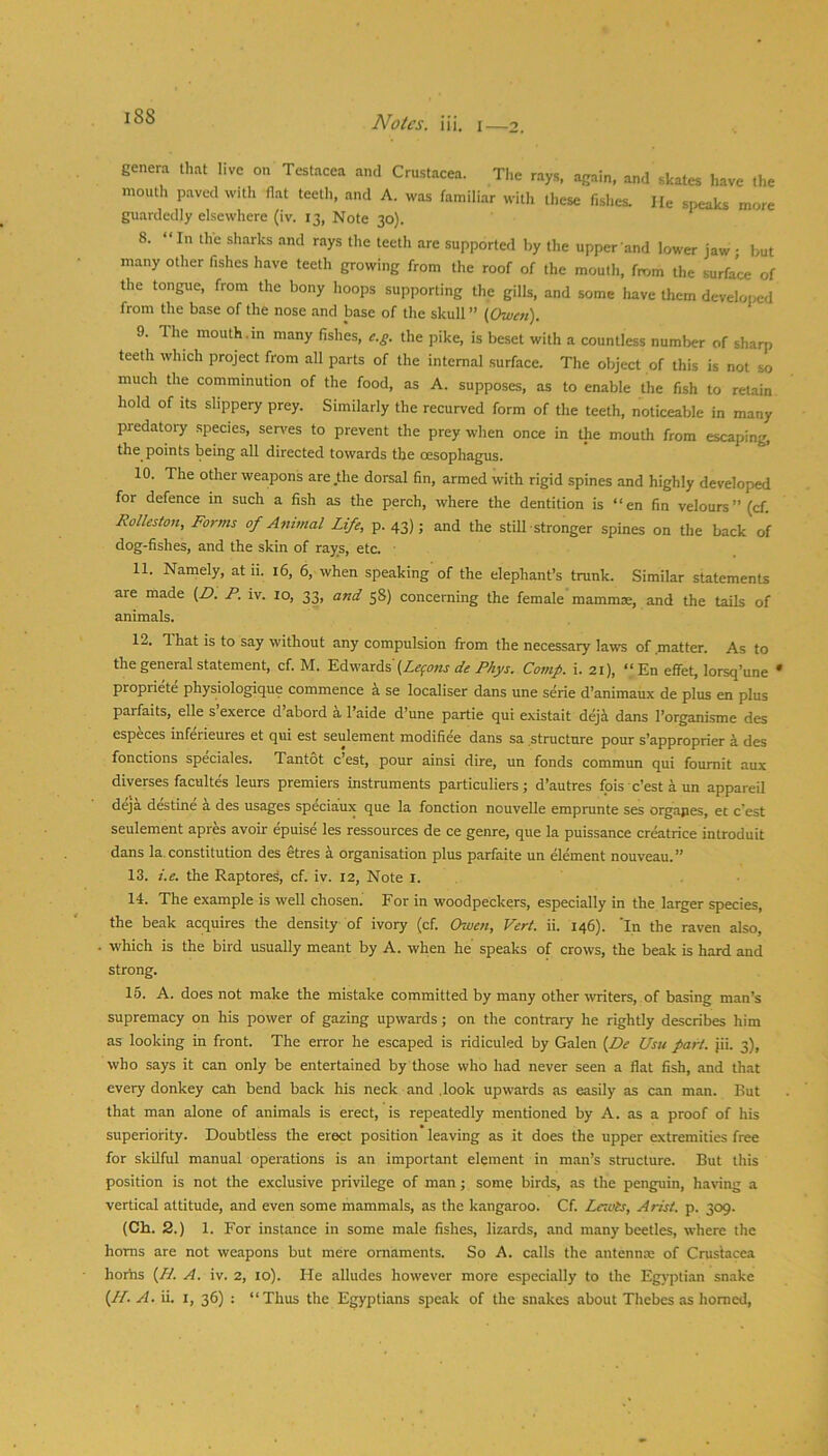 genera that live on Testacea and Crustacea. The rays, again, and skates have the mouth paved with flat teeth, and A. was familiar with these fishes. He speaks more guardedly elsewhere (iv. 13, Note 30). 8. “In the sharks and rays the teeth are supported by the upper and lower jaw ; but many other fishes have teeth growing from the roof of the mouth, from the surface of the tongue, from the bony hoops supporting the gills, and some have them develoi>ed from the base of the nose and base of the skull ” (Owat). 9. The mouth.m many fishes, e.g. the pike, is beset with a countless number of sharp teeth which project from all parts of the internal .surface. The object of this is not so much the comminution of the food, as A. supposes, as to enable the fish to retain hold of its slippery prey. Similarly the recurved form of the teeth, noticeable in many predatoi-y species, serves to prevent the prey when once in the mouth from escaping, the points being all directed towards the oesophagus. 10. The other weapons are,the dorsal fin, armed with rigid spines and highly developed for defence in such a fish as the perch, where the dentition is “en fin velours” (cf. Rolleston, Forms of Anitnal Life, p. 43)5 and the still stronger spines on the back of dog-fishes, and the skin of rays, etc. ■ 11. Namely, at ii. 16, 6, when speaking of the elephant’s trunk. Similar statemenU are made (Z>. P. iv. 10, 33, and 58) concerning the female mammae, and the tails of animals. 12. T. hat is to say without any compulsion from the necessary laws of matter. As to the general statement, cf. M. 'S.AwzxAi{Lemons de Phys. Comp. i. 21), ‘‘En eflfet, lorsq’une * propriete physiologique commence a se localiser dans une serie d’animaux de plus en plus parfaits, elle s exerce d abord ^ I’aide d’une partie qui existait dejii dans I’organisme des especes inferieures et qui est seulement modifiee dans sa structure pour s’approprier a des fonctions speciales. Tantot e’est, pour ainsi dire, un fonds commun qui foumit aux diverses facultes leurs premiers instruments particuliers; d’autres fois e’est a un appareil deja destine a des usages speciaux que la fonction nouvelle emprunte ses orgajies, et e’est seulement apres avoir epuise les ressources de ce genre, que la puissance creatrice introduit dans la.constitution des etres i organisation plus parfaite un element nouveau.” 13. i.e. the Raptores, cf. iv. 12, Note i. . 14. The example is well chosen. For in woodpeckers, especially in the larger species, the beak acquires the density of ivory (cf. Owen, Vert. ii. 146). 'In the raven also, which is the bird usually meant by A. when he speaks of crows, the beak is hard and strong. 16. A. does not make the mistake committed by many other writers, of basing man’s supremacy on his power of gazing upwards; on the contrary he rightly describes him as looking in front. The error he escaped is ridiculed by Galen {De Usu part. jii. 3), who says it can only be entertained by those who had never seen a flat fish, and that every donkey cah bend back his neck and .look upwards as easily as can man. But that man alone of animals is erect, is repeatedly mentioned by A. as a proof of his superiority. Doubtless the erect position leaving as it does the upper extremities free for skilful manual operations is an important element in man’s structure. But this position is not the exclusive privilege of man; some birds, as the penguin, having a vertical attitude, and even some mammals, as the kangaroo. Cf. Lewis, Arist. p. 309. (Ch. 2.) 1. For instance in some male fishes, lizards, and many beetles, where the horns are not weapons but mere ornaments. So A. calls the antennm of Crustacea horhs {Lt. A. iv. 2, 10). He alludes however more especially to the Egyptian snake {N. A. ii. I, 36) : “Thus the Egyptians speak of the snakes about Thebes as homed,