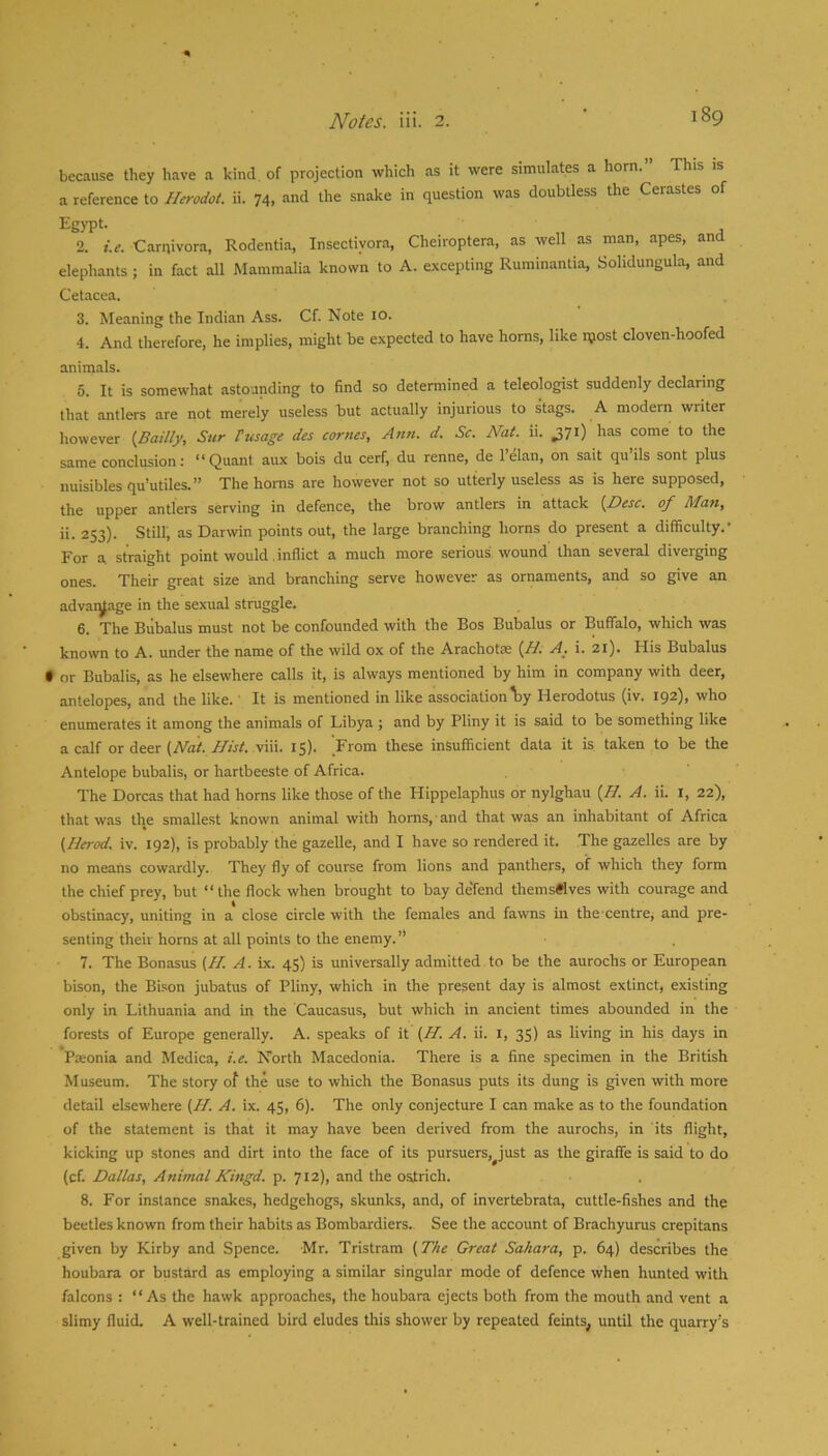 because they have a kind, of projection which as it were simulates a horn.” This is a reference to Herodot. ii. 74, and the snake in question was doubtless the Cerastes of Egypt. 2. i.e. Carnivora, Rodentia, Insectiyora, Cheiroptera, as well as man, apes, and elephants ; in fact all Mammalia known to A. excepting Ruminantia, Solidungula, and Cetacea. 3. Meaning the Indian Ass. Cf. Note 10. 4. And therefore, he implies, might be expected to have horns, like ipost cloven-hoofed animals. 6. It is somewhat astounding to find so determined a teleologist suddenly declaring that antlers are not merely useless but actually injurious to stags. A modern writer however {Bailly, Sur Pusage des comes, Ann. d. Sc. Nat. ii. has come to the same conclusion i ** Quant aux bois du cerf, du renne, de 1 elan, on salt qu ils sont plus nuisiblesqu’utiles.” The horns are however not so utterly useless as is here supposed, the upper antlers serving in defence, the brow antlers in attack {Nesc. of Man, ii. 253). Still, as Darwin points out, the large branching horns do present a difficulty.' For a straight point would .inflict a much more serious wound than several diverging ones. Their great size and branching serve however as ornaments, and so give an advat^age in the sexual struggle. 6. The Biibalus must not be confounded with the Bos Bubalus or Buffalo, which was known to A. under the name of the wild ox of the Arachotas (//. A. i. 21). His Bubalus • or Bubalis, as he elsewhere calls it, is always mentioned by him in company with deer, antelopes, and the like. It is mentioned in like association \>y Herodotus (iv. 192), who enumerates it among the animals of Libya ; and by Pliny it is said to be something like a calf ox (Nat. Hist. viii. 15). From these insufficient data it is taken to be the Antelope bubalis, or hartbeeste of Africa. The Dorcas that had horns like those of the Hippelaphus or nylghau {H. A. ii. i, 22), that was the smallest known animal with horns, and that was an inhabitant of Africa (Herod, iv. 192), is probably the gazelle, and I have so rendered it. The gazelles are by no means cowardly. They fly of course from lions and panthers, of which they form the chief prey, but “the flock when brought to bay de'fend themsftves with courage and obstinacy, uniting in a close circle with the females and fawns in tbe centre^ and pre- senting their horns at all points to the enemy. ” 7. The Bonasus (// A. ix. 45) is universally admitted to be the aurochs or European bison, the Bison jubatus of Pliny, which in the present day is almost extinct, existing only in Lithuania and in the Caucasus, but which in ancient times abounded in the forests of Europe generally. A. speaks of it (ff. A. ii. i, 35) as living in his days in Paeonia and Medica, i.e. North Macedonia. There is a fine specimen in the British Museum. The story of the use to which the Bonasus puts its dung is given with more detail elsewhere (//. A. ix. 45, 6). The only conjecture I can make as to the foundation of the statement is that it may have been derived from the aurochs, in its flight, kicking up stones and dirt into the face of its pursuers, just as the giraffe is said to do (cf. Dallas, Animal Kingd. p. 712), and the ostrich. 8. For instance snakes, hedgehogs, skunks, and, of invertebrata, cuttle-fishes and the beetles known from their habits as Bombardiers. See the account of Brachyurus crepitans given by Kirby and Spence. Mr. Tristram (The Great Sahara, p. 64) describes the houbara or bustard as employing a similar singular mode of defence when hunted with falcons : “As the hawk approaches, the houbara ejects both from the mouth and vent a slimy fluid. A well-trained bird eludes this shower by repeated feints, until the quarry's
