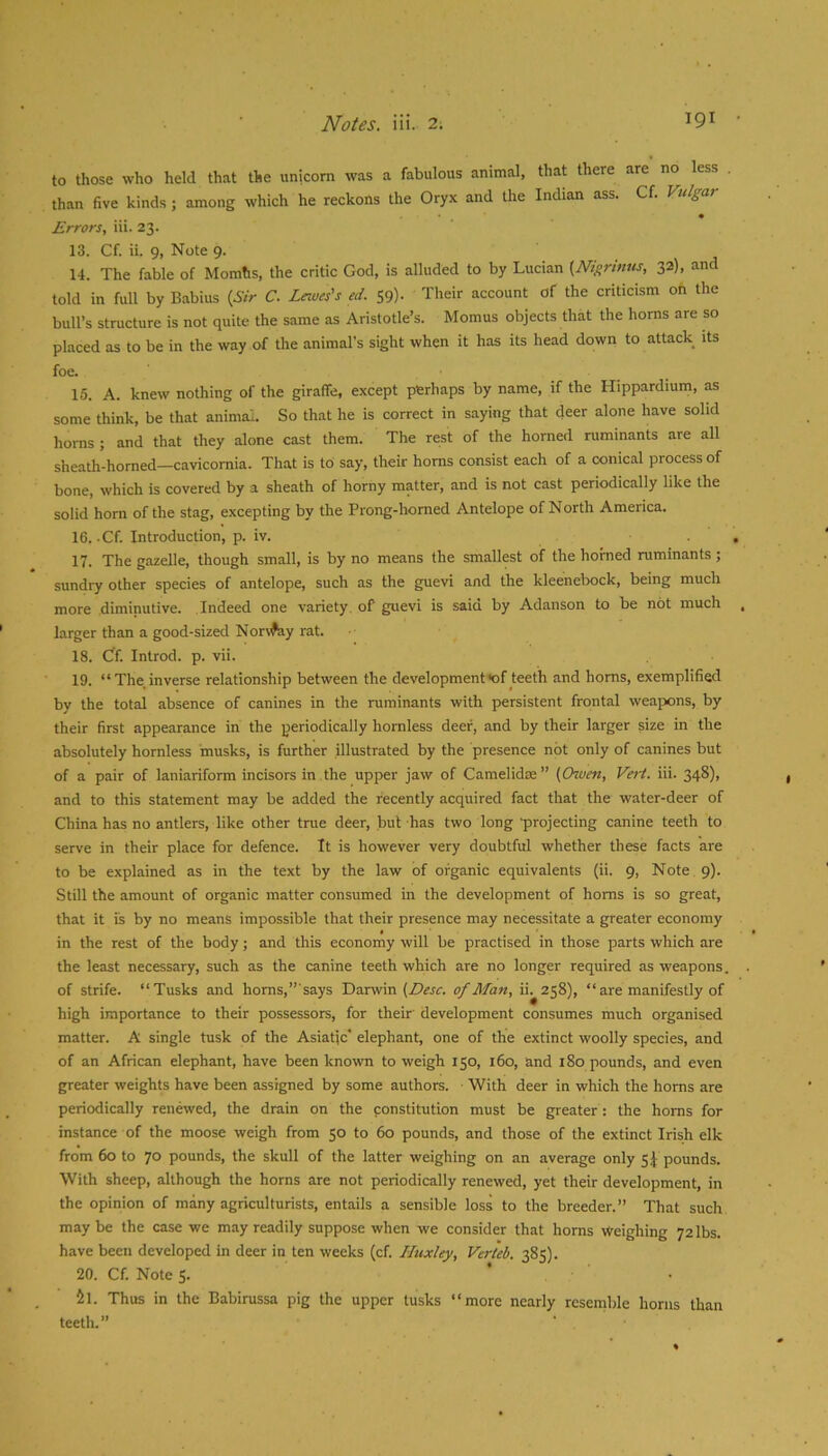 to those who held that the unicorn was a fabulous animal, that there are no less than five kinds ; among which he reckons the Oryx and the Indian ass. Cf. Vulgar Errors, iii. 23. 13. Cf. ii. 9, Note 9. 14. The fable of Momhs, the critic God, is alluded to by Lucian {Nigrmus, 32), and told in full by Babius {Sir C. Lewes's ed. 59). Their account of the criticism on the bull’s structure is not quite the same as Aristotle’s. Momus objects that the horns are so placed as to be in the way of the animal’s sight when it has its head down to attack its foe. 15. A. knew nothing of the giraffe, except perhaps by name, if the Hippardium, as some think, be that animai. So that he is correct in saying that deer alone have solid horns ; and that they alone cast them. The rest of the horned ruminants are all sheath-homed—cavicomia. That is to say, their horns consist each of a conical process of bone, which is covered by a sheath of horny matter, and is not cast periodically like the solid horn of the stag, excepting by the Prong-horned Antelope of North America. 16. .Cf. Introduction, p. iv. 17. The gazelle, though small, is by no means the smallest of the horned ruminants; sundry other species of antelope, such as the guevi and the kleenebock, being much more diminutive. .Indeed one variety, of guevi is saio by Adanson to be not much larger than a good-sized Nonfey rat. 18. Gf. Introd. p. vii. 19. “The inverse relationship between the development<of teeth and horns, exemplified by the total absence of canines in the ruminants with persistent frontal weapons, by their first appearance in the periodically hornless deer, and by their larger size in the absolutely hornless musks, is further illustrated by the presence not only of canines but of a pair of laniariform incisors in the upper jaw of Camelidte” (Given, Vert. iii. 348)1 and to this statement may be added the recently acquired fact that the water-deer of China has no antlers, like other trae deer, but has two long •projecting canine teeth to serve in their place for defence. It is however very doubtful whether these facts are to be explained as in the text by the law of organic equivalents (ii. 9, Note 9). Still the amount of organic matter consumed in the development of horns is so great, that it is by no means impossible that their presence may necessitate a greater economy in the rest of the body; and this economy will be practised in those parts which are the least necessary, such as the canine teeth which are no longer required as weapons, of strife. “Tusks and homs,”says Darwin of Alan, ii^258), “ are manifestly of high importance to their possessors, for their development consumes much organised matter. A single tusk of the Asiatic' elephant, one of the extinct woolly species, and of an African elephant, have been known to weigh 150, 160, and 180 pounds, and even greater weights have been assigned by some authors. With deer in which the horns are periodically renewed, the drain on the constitution must be greater : the horns for instance of the moose weigh from 50 to 60 pounds, and those of the extinct Irish elk from 60 to 70 pounds, the skull of the latter weighing on an average only 5 J pounds. With sheep, although the horns are not periodically renewed, yet their development, in the opinion of many agriculturists, entails a sensible loss to the breeder.” That such maybe the case we may readily suppose when we consider that horns Weighing 72 lbs. have been developed in deer in ten weeks (cf. Huxley, Verteb. 385). 20. Cf. Note 5. ’ • 5l. Thus in the Babirussa pig the upper tusks “more nearly resemble horns than teeth.”